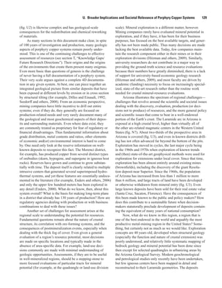 U.  Broader Implications and Societal Relevance of Porphyry Copper Systems   129
(fig. U2) is likewise complex and has geological-scale
consequences for the redistribution and chemical reworking
of materials.
As many sections in this document make clear, in spite
of 100 years of investigation and production, many geologic
aspects of porphyry copper systems remain poorly under-
stood. This is one of the continuing challenges to effective
assessment of resources (see section T, “Knowledge Gaps/
Future Research Directions”). Their origins and the origins
of the environments that create them present many enigmas.
Even more basic than questions of genesis is the challenge
of never having a full documentation of a porphyry system.
Their very scale argues against a complete 4D documenta-
tion in any given system. At best, one can piece together an
integrated geological picture from similar deposits that have
been exposed at different levels by erosion or in cross section
by structural tilting (for example, Dilles and Einaudi, 1992;
Seedorff and others, 2008). From an economic perspective,
mining companies have little incentive to drill out entire
systems; even if they do, they generally are focused on
production-related needs and very rarely document many of
the geological and most geochemical aspects of their depos-
its and surrounding materials. Even where data exist, they
are commonly treated as proprietary for fear of regulatory or
financial disadvantages. Thus fundamental information about
grade distribution, metal contents and ratios, other elements
of economic and(or) environmental interest is hard to come
by. One need only look at the reserve information on well-
known deposits to recognize this fact. The Morenci district,
for example, has produced copper from several distinct types
of orebodies (skarn, hypogene, and supergene in igneous host
rocks). Reserves have grown and continue to grow substan-
tially with time. The deposit itself is clearly related to multiple
intrusive centers that generated several superimposed hydro-
thermal systems, and yet these features are essentially undocu-
mented in the literature (for example, Enders and others, 2006)
and only the upper few hundred meters has been explored in
any detail (Enders, 2000). What do we know, then, about this
system overall? What is the basis for making long-term plans
in a district that already has 130 years of production? How are
regulatory agencies dealing with production or with business
combinations to deal with these issues?
Another set of challenges for assessment arises at the
regional scale to understanding the potential for resources.
Fundamental questions remain about the nature of crustal
structure, its correlation with ore-forming systems, and the
consequences of postmineralization events, especially when
dealing with the thick fog of cover. Even given a general
evaluation of a region’s resource potential, most decisions
are made on specific locations and typically made in the
absence of area-specific data. For example, land-use deci-
sions commonly are made with minimal understanding of
geologic opportunities. Assessments, if they are to be useful
in well-mineralized regions, should be a stepping-stone to
more focused evaluations of particular tracts for mineral
potential (for example, at the quadrangle or land-use division
scale). Mineral exploration is a different matter, however.
Mining companies rarely have evaluated mineral potential in
exploration, and if they have, it has been for their business
purposes, has focused on the best available targets, and gener-
ally has not been made public. Thus many decisions are made
lacking the best available data. Today, few companies main-
tain the research component either in their mines or in their
exploration divisions (Hitzman and others, 2009). Similarly,
university researchers do not contribute in a major way to
providing the ground-truth science and resource evaluations
because their numbers have greatly diminished, there is a lack
of support for university-based economic geology research
(Hitzman and others, 2009), and most faculty are driven by
academic (funding) necessity to focus on increasingly special-
ized, state-of-the-art research rather than the routine work
needed for crustal mineral-resource evaluations.
Arizona illustrates the spectrum of regional challenges—
challenges that revolve around the scientific and societal issues
dealing with the discovery, evaluation, production (or deci-
sions not to produce) of resources, and the more general policy
and scientific issues that come to bear in a well-endowed
portion of the Earth’s crust. The Laramide arc in Arizona is
exposed at a high crustal level, higher than virtually all of
the other arc-related magmatic centers in the Western United
States (fig. N7). About two-thirds of the prospective area in
Arizona is covered (fig. U3), and even in known districts drill-
ing has not often advanced far beyond the bottom of the pits.
Exploration has moved in cycles, the last major cycle being
in the 1960s and 1970s when exploration of known trends
and (then) state-of-the-art geophysical methods were used for
exploration for extensions under local cover. Since that time,
exploration has been almost entirely around existing mines
(brownfields), including the discovery of the giant Resolu-
tion deposit near Superior. Since the 1960s, the population
of Arizona has increased from less than 1 million to more
than 6 million, and large tracts of land have been developed
or otherwise withdrawn from mineral entry (fig. U3). Even
large known deposits have been sold for their real estate value
(Santa Cruz, Sacaton, Florence). Have the consequences of
this been made known to the public and policy makers? How
does this contribute to a sustainable future when decision-
makers statutorally preclude development of deposits contain-
ing the equivalent of many years of national consumption?
Now, what do we know in this region, a region that is
one of the best endowed in the world and arguably the most
productive metal-mining region in the United States? Some-
thing, but certainly not as much as we would like. Exploration
concepts are 40 years old, developed when structural geology
(especially the function and nature of crustal extension) was
poorly understood, and relatively little systematic mapping of
bedrock geology and mineral potential has been done since
then except for selected quadrangles in urbanizing areas by
the Arizona Geological Survey. Modern geochronological
and petrological studies only recently have been undertaken,
but few igneous centers have been mapped in detail and
reconstructed to their Laramide geometries. The deposits
 