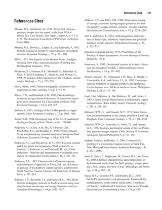 References Cited   131
References Cited
Abrams, M.J., and Brown, D., 1984, Silver Bell, Arizona,
porphyry copper test site report, in the Joint NASA/
Geosat Test Case Project, final report, chapter 4, p. 4–1 to
4–73: The American Association of Petroleum Geologists,
Tulsa, Okla.
Abrams, M.J., Brown, L., Lepley, R., and Sadowski, P., 1983,
Remote sensing for porphyry copper deposits in Southern
Arizona: Economic Geology, v. 78, p. 591–604.
AIME, 1933, Ore deposits of the Western States (Lindgren
volume): New York, American Institute of Mining and
Metallurgical Engineers, 797 p.
Aitcheson, S.J., Harmon, R.S., Moorbath, S., Schneider, A.,
Soler, P., Soria-Escalante, E., Steele, G., and Worner, G.,
1995, Pb isotopes define basements of the Altiplano, central
Andes: Geology, v. 23, p. 555–558.
Alavi, Mehdi, 1980, Tectonostratigraphic evolution of the
Zagrosides of Iran: Geology, v. 8, p. 144–149.
Alpers, C.N., and Brimhall, G.H., 1989, Paleohydrologic
evolution and geochemical dynamics of cumulative super-
gene metal enrichment at La Escondida, northern Chile:
Economic Geology, v. 84, p. 229–255.
Ambrus, J., 1977, Geology of the El Abra porphyry copper
deposit, Chile: Economic Geology, v. 72, p. 1062–1085.
Amidi, S.M., 1984, Geological map of the Saveh quadrangle:
Geological Survey of Iran, Tehran, scale 1:250,000.
Anderson, A.J., Clark, A.H., Ma, X-P, Palmer, G.R.,
MacArthur, J.D., and Roedder, E., 1989, Proton-induced
X-ray and gamma-ray emission analysis of unopened fluid
inclusions: Economic Geology, v. 84, p. 924–939.
Anderson, A.J., and Mayanovic, R.A., 2003, Electron, nuclear
and X-ray probe microanalysis of fluid inclusions, in
Samson, I., Anderson, A., and Marshall, D., eds., Fluid
inclusions—Analysis and interpretation: Geological Asso-
ciation of Canada short course series, v. 32, p. 323–351.
Anderson, J.A., 1982, Characteristics of leached capping
and techniques of appraisal, in Titley, S.R., ed., Advances
in geology of the porphyry copper deposits, southwestern
North America: Tucson, Arizona,The University of Arizona
Press, p. 275–295.
Anthony, E.Y., Reynolds, T.J., and Beane, R.E., 1984, Identi-
fication of daughter minerals in fluid inclusions using scan-
ning electron microscopy and energy dispersive analysis:
American Mineralogist, v. 69, p. 1053–1057.
Anthony, E.Y., and Titley, S.R., 1988, Progressive mixing
of isotopic reservoirs during magma genesis at the Sier-
rita porphyry copper deposit, Arizona—Inverse solutions:
Geochimica et Cosmochimica Acta, v. 52, p. 2235–2249.
Arif, J., and Baker, T., 2004, Gold paragenesis and chem-
istry at Batu Hijau, Indonesia: implications for gold-rich
porphyry copper deposits: Mineralium Deposita, v. 39,
p. 523–535.
Arizona Geological Society, 1976, Proceedings of the
Porphyry Copper Symposium: Arizona Geological Society
Digest XI, 178 p.
Arnorsson, S., 1995, Geothermal systems in Iceland—Struc-
ture and conceptual models I. High-temperature areas:
Geothermics, v. 24, p. 561–602.
Arribas, Antonio., Jr., Hedenquist, J.W., Itaya, T., Okada, T.,
Concepción, R.A., and Garcia, J.S., Jr., 1995, Contempo-
raneous formation of adjacent porphyry and epithermal
Cu-Au deposits over 300 ka in northern Luzon, Philippines:
Geology, v. 23, p. 337–340.
Asael, Dan, Mathews, A., Bar-Mathews, M., and Halicz, L.,
2007, Copper isotope fractionation in sedimentary copper
mineralization (Tima Valley, Israel): Chemical Geology,
v. 243, p. 238–254.
Atkinson, W.W., Jr., and Einaudi, M.T., 1978, Skarn forma-
tion and mineralization in the contact aureole at Carr Fork,
Bingham, Utah: Economic Geology, v. 73, p. 1326–1365.
Atkinson, W.W., Jr., Souviron, A., Vehrs, T.I., and Faunes,
G.A., 1996, Geology and mineral zoning of the Los Pelam-
bres porphyry copper deposit, Chile: Society of Economic
Geologists Special Publication 5, p. 131–156.
Audétat, Andreas, and Pettke, T., 2006, Evolution of a
porphyry-Cu mineralized magma system at Santa Rita,
New Mexico (United States): Journal of Petrology, v. 47,
p. 2021–2046.
Ayati, F., Yaviz, F., Noghreyan, M., Haroni, H.A., and Yavuz,
R., 2008, Chemical characteristics and compositions of
hydrothermal biotite from the Dalli porphyry copper pros-
pect, Arak, central province of Iran: Mineralogy and Petrol-
ogy, v. 94, p. 107–122.
Ayuso, R.A., Haeussler, P.J., and Bradley, D.C., 2008,
Nd-Sr-Pb geochemistry and petrogenetic framework for
metallogenesis, south-central Alaska (abs.): Geochemi-
cal Society, Goldschmidt Conference, Vancouver, Canada,
Geochimica et Cosmochimica Acta, v. 178, p. A39.
 