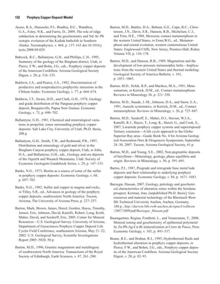 132   Porphyry Copper Deposit Model
Ayuso, R.A., Haeussler, P.J., Bradley, D.C., Wandless,
G.A., Foley, N.K., and Farris, D., 2009, The role of ridge
subduction in determining the geochemistry and Nd–Sr–Pb
isotopic evolution of the Kodiak batholith in Southern
Alaska: Tectonophysics, v. 464, p. 137–163 doi:10.1016/j.
tecto.2008.09.029.
Babcock, R.C., Ballantyne, G.H., and Phillips, C.H., 1995,
Summary of the geology of the Bingham district, Utah, in
Pierce, F.W., and Bolm, J.G., eds., Porphyry copper deposits
of the American Cordillera: Arizona Geological Society
Digest, v. 20, p. 316–335.
Baldwin, J.A., and Pearce, J.A., 1982, Discrimination of
productive and nonproductive porphyritic intrusions in the
Chilean Andes: Economic Geology, v. 77, p. 664–674.
Baldwin, J.T., Swain, H.D., and Clark, G.H., 1978, Geology
and grade distribution of the Panguna porphyry copper
deposit, Bougainville, Papua New Guinea: Economic
Geology, v. 73, p. 690–702.
Ballantyne, G.H., 1981, Chemical and mineralogical varia-
tions in propylitic zones surrounding porphyry copper
deposits: Salt Lake City, University of Utah, Ph.D. thesis,
208 p.
Ballantyne, G.H., Smith, T.W., and Redmond, P.B., 1997,
Distribution and mineralogy of gold and silver in the
Bingham Canyon porphyry copper deposit, Utah, in John,
D.A., and Ballantyne, G.H., eds., Geology and ore deposits
of the Oquirrh and Wasatch Mountains, Utah: Society of
Economic Geologists Guidebook Series, v. 29, p. 147–153.
Banks, N.G., 1973, Biotite as a source of some of the sulfur
in porphyry copper deposits: Economic Geology, v. 68,
p. 697–703.
Banks, N.G., 1982, Sulfur and copper in magma and rocks,
in Titley, S.R., ed., Advances in geology of the porphyry
copper deposits, southwestern North America: Tucson,
Arizona, The University of Arizona Press, p. 227–257.
Barton, Mark, Brown, James, Haxel, Gordon, Hayes, Timothy,
Jensen, Eric, Johnson, David, Kamilli, Robert, Long, Keith,
Maher, David, and Seedorff, Eric, 2005, Center for Mineral
Resources—U.S. Geological Survey–University of Arizona,
Department of Geosciences Porphyry Copper Deposit Life
Cycles Field Conference, southeastern Arizona, May 21–22,
2002: U.S. Geological Survey, Scientific Investigations
Report 2005–5020, 50 p.
Barton, M.D., 1996, Granitic magmatism and metallogeny
of southwestern North America: Transactions of the Royal
Society of Edinburgh, Earth Sciences, v. 87, 261–280.
Barton, M.D., Battles, D.A., Bebout, G.E., Capo, R.C., Chris-
tensen, J.N., Davis, S.R., Hanson, R.B., Michelsen, C.J.,
and Trim, H.E., 1988, Mesozoic contact metamorphism in
the western United States, in Ernst,W.G., ed., Metamor-
phism and crustal evolution, western conterminous United
States: Englewood Cliffs, New Jersey, Prentice-Hall, Rubey
Volume VII, p. 110–178.
Barton, M.D., and Hanson, R.B., 1989, Magmatism and the
development of low-pressure metamorphic belts—Implica-
tions from the western United States and thermal modeling:
Geological Society of America Bulletin, v. 101,
p. 1051–1065.
Barton, M.D., Ilchik, R.P., and Marikos, M.A., 1991, Meta-
somatism, in Kerrick, D.M., ed., Contact metamorphism:
Reviews in Mineralogy 26, p. 321–350. 
Barton, M.D., Staude, J.-M., Johnson, D.A., and Snow, E.A.,
1991, Aureole systematics, in Kerrick, D.M., ed., Contact
metamorphism: Reviews in Mineralogy, v. 26, p. 723–847.
Barton, M.D., Seedorff, E., Maher, D.J., Stavast, W.J.A.,
Kamilli, R.J., Hayes, T., Long, K., Haxel, G., and Cook, S.,
2007, Laramide porphyry copper systems and superimposed
Tertiary extension—A life cycle approach to the Globe-
Superior-Ray area—Guide Book No. 4 for Arizona Geolog-
ical Association Ores & Orogenesis Symposium, September
24–30, 2007: Tucson, Arizona Geological Society, 61 p.
Barton, M.D., and Young, S.E., 2002, Non-pegmatitic deposits
of beryllium—Mineralogy, geology, phase equilibria and
origin: Reviews in Mineralogy, v. 50, p. 591–691.
Bartos, P.J., 1987, Prograde and retrograde base metal lode
deposits and their relationship to underlying porphyry
copper deposits: Economic Geology, v. 84, p. 1671–1683.
Barzegar, Hassan, 2007, Geology, petrology and geochemi-
cal characteristics of alteration zones within the Seridune
prospect, Kerman, Iran, [unpublished Ph.D. thesis]: Geo
resources and material technology of the Rheinisch West-
fäli Technical University Aachen, Aachen, Germany,
180 p., http://darwin.bth.rwth-aachen.de/opus3/volltexte
/2007/2009/pdf/Barzegar_Hassan.pdf.
Baumgartner, Regina, Fontboté, L., and Vennemann, T., 2008,
Mineral zoning and geochemistry of epithermal polymetal-
lic Zn-Pb-Ag-Cu-Bi mineralization at Cerro de Pasco, Peru:
Economic Geology, v. 103, p. 493–537.
Beane, R.E., and Bodnar, R.J., 1995, Hydrothermal fluids and
hydrothermal alteration in porphyry copper deposits, in
Pierce, F.W., and Bohm, J.G., eds., Porphyry copper depos-
its of the American Cordillera: Arizona Geological Society
Digest, v. 20, p. 82–93.
 