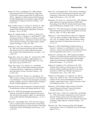References Cited   133
Becker, S.P., Fall, A., and Bodnar, R.J., 2008, Synthetic
fluid inclusions XVII. PVTX properties of high salin-
ity H2
O-NaCl solutions (greater than 30 weight percent
NaCl)—Application to fluid inclusions that homogenize
by halite disappearance from porphyry copper and other
hydrothermal ore deposits: Economic Geology, v. 103,
p. 539–554.
Behn, Geraldo, Camus, F., Carrasco, P., and Ware, H., 2001,
Aeromagnetic signature of porphyry copper systems in
northern Chile and its geologic implications: Economic
Geology, v. 96, p. 239–248.
Benoit, M., Aguillon-Robles, A., Calmus, T., Maury, R.C.,
Bellon, H., Cotton, J., Bourgois, J., and Michaud, F., 2002,
Geochemical diversity of Miocene volcanism in southern
Baja California, Mexico—Implication of mantle and crustal
sources during the opening of an asthenospheric window:
Journal of Geology, v. 110, p. 627–648.
Berberian, F., Muir, I.D., Pankhurst, R.J., and Berberian,
M., 1982, Late Cretaceous and Early Miocene Andean-
type plutonic activity in northern Makran and central
Iran: Journal of the Geological Society of London, v. 139,
p. 605–614.
Berger, B.R., Ayuso, R.A., Wynn, J.C., and Seal, R.R., 2008,
Preliminary model of porphyry copper deposits: U.S.
Geological Survey Open-File Report 2008–1321, 55 p.,
http://pubs.usgs.gov/of/2008/1321/.
Berger, B.R., King, T.V.V., Morath, L.C., and Phillips,
J.D., 2003, Utility of high-altitude infrared spectral data
in mineral exploration—Application to northern Pata-
gonia Mountains, Arizona: Economic Geology, v. 98,
p. 1003–1018.
Blakely, R.J, Wells, R.E., Weaver, C.S., and Johnson, S.Y.,
2002, Location, structure, and seismicity of the Seattle fault
zone, Washington—Evidence from aeromagnetic anomalies,
geologic mapping, and seismic-reflection data: Geological
Society of America Bulletin, v. 114, p. 169–177.
Blanchard, Roland, 1968, Interpretation of leached outcrops:
Nevada Bureau of Mines and Geology Bulletin 66, 196 p.
Blevin, P.L., 2002, The petrographic and compositional
character of variably K-enriched magmatic suites associ-
ated with Ordovician porphyry copper–Au mineralization
in the Lachlan fold belt: Mineralium Deposita, v. 37, no. 1,
p. 87–99.
Blevin, P.L., and Chappell, B.W., 1992, The role of magma
sources, oxidation states and fractionation in determining
the grani­toid metallogeny of eastern Australia: Transactions
of the Royal Society of Edinburgh, Earth Sciences, v. 83,
p. 305–316.
Blevin, P.L., and Chappell, B.W., 1995, Intrusive metallogenic
provinces in eastern Australia based on granite source and
com­position: Transactions of the Royal Society of Edin-
burgh, Earth Sciences, v. 87, p. 281–290.
Boardman, J.W., Kruse, F.A., and Green, R.O., 1995, Mapping
target signatures via partial unmixing of AVIRIS data:
Proceedings of the Fifth JPL Airborne Earth Science Work-
shop, JPL Publication, Pasadena, Calif., v. 95–01, p. 23–26.
Bodnar, R.J., 1982, Fluid inclusions in porphyry-type deposits:
Mineral Deposits Research Review for Industry, University
Park, Pa., April 7–9, 1982, p. RB1–RB25.
Bodnar, R.J., 1995, Fluid-inclusion evidence for a magmatic
source for metals in porphyry copper deposits, in Thomp-
son, J.F.H., ed., Magmas, fluids, and ore deposits: Miner-
alogical Association of Canada short course series, v. 23,
p. 139–152.
Bodnar, R.J., 2003, Reequilibration of fluid inclusions, in
Samson, I., Anderson, A., and Marshall, D., eds., Fluid
inclusion—Analysis and interpretation: Geological Associa-
tion of Canada short course series, v. 32, p. 213–231.
Bodnar, R.J., and Beane, R.E., 1980, Temporal and spatial
variations in hydrothermal fluid characteristics during vein
filling in preore cover overlying deeply buried porphyry
copper-type mineralization at Red Mountain, Arizona:
Economic Geology, v. 75, p. 876–893.
Bodnar, R.J., Burnham, C.W., and Sterner, S.M., 1985,
Synthetic fluid inclusions in natural quartz. III. Deter-
mination of phase equilibrium properties in the system
H2
O-NaCl to 1000°C and 1500 bars: Geochimica et
Cosmochimica Acta, v. 49, p. 1861–1873.
Bodnar, R.J., Mavrogenes, J.A., Anderson, A.J., Bajt, S.,
Sutton, S.R., and Rivers, M.I., 1993, Synchrotron XRF
evidence for the sources and distribution of metals in
porphyry copper deposits (abs.): EOS Transactions, Ameri-
can Geophysical Union, v. 74, p. 669.
Bostinescu, 1984, Porphyry copper systems in the South
Apuseni Mountains, Romania: Anuarul Institutului
Geologic al Romaniei, v. 64, p. 163–175.
Bouse, R.M., Ruiz, J., Titley, S.R., Tosdal, R.M., and Wooden,
J.L., 1999, Lead isotopic compositions of Late Cretaceous
and early Tertiary igneous rocks and sulfide minerals in
Arizona—Implications for the sources of plutons and metals
in porphyry copper deposits: Economic Geology, v. 94,
p. 211–244.
Boutwell, J.M., 1905, Economic geology of the Bingham
mining district, Utah: U.S. Geological Survey Professional
Paper 38, 413 p.
 