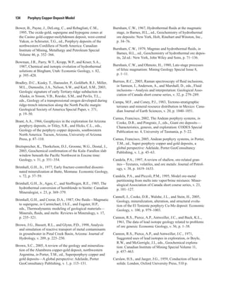 134   Porphyry Copper Deposit Model
Bower, B., Payne, J., DeLong, C., and Rebagliati, C.M.,
1995, The oxide-gold, supergene and hypogene zones at
the Casino gold-copper-molybdenum deposit, west-central
Yukon, in Schroeter, T.G., ed., Porphyry deposits of the
northwestern Cordillera of North America: Canadian
Institute of Mining, Metallurgy and Petroleum Special
Volume 46, p. 352–366.
Bowman, J.R., Parry, W.T., Kropp, W.P., and Kruer, S.A.,
1987, Chemical and isotopic evolution of hydrothermal
solutions at Bingham, Utah: Economic Geology, v. 82,
p. 395–428.
Bradley, D.C., Kusky, T., Haeussler, P., Goldfarb, R.J., Miller,
M.L., Dumoulin, J.A., Nelson, S.W., and Karl, S.M., 2003,
Geologic signature of early Tertiary ridge subduction in
Alaska, in Sisson, V.B., Roeske, S.M., and Pavlis, T.L.,
eds., Geology of a transpressional orogen developed during
ridge-trench interaction along the North Pacific margin:
Geological Society of America Special Paper, v. 371,
p. 19–50.
Brant, A.A., 1966, Geophysics in the exploration for Arizona
porphyry deposits, in Titley, S.R., and Hicks, C.L., eds.,
Geology of the porphyry copper deposits, southwestern
North America: Tucson, Arizona, University of Arizona
Press, p. 87–110.
Breitsprecher, K., Thorkelson, D.J., Groome, W.G., Dostal, J.,
2003, Geochemical confirmation of the Kula–Farallon slab
window beneath the Pacific Northwest in Eocene time:
Geology, v. 31, p. 351–354.
Brimhall, G.H., Jr., 1977, Early fracture-controlled dissemi-
nated mineralization at Butte, Montana: Economic Geology,
v. 72, p. 37–59.
Brimhall, G.H., Jr., Agee, C., and Stoffregen, R.E., 1985, The
hydrothermal conversion of hornblende to biotite: Canadian
Mineralogist, v. 23, p. 369–379.
Brimhall, G.H., and Crerar, D.A., 1987, Ore fluids—Magmatic
to supergene, in Carmichael, I.S.E., and Eugster, H.P.,
eds., Thermodynamic modeling of geological materials—
Minerals, fluids, and melts: Reviews in Mineralogy, v. 17,
p. 235–321.
Brown, J.G., Bassett, R.L., and Glynn, P.D., 1998, Analysis
and simulation of reactive transport of metal contaminants
in groundwater in Pinal Creek Basin, Arizona: Journal of
Hydrology, v. 209, p. 225–250.
Brown, S.C., 2005, A review of the geology and mineraliza-
tion of the Alumbrera copper-gold deposit, northwestern
Argentina, in Porter, T.M., ed., Superporphyry copper and
gold deposits—A global perspective: Adelaide, Porter
GeoConsultancy Publishing, v. 1, p. 115–131.
Burnham, C.W., 1967, Hydrothermal fluids at the magmatic
stage, in Barnes, H.L., ed., Geochemistry of hydrothermal
ore deposits: New York, Holt, Rinehart and Winston, Inc.,
p. 34–76.
Burnham, C.W., 1979, Magmas and hydrothermal fluids, in
Barnes, H.L., ed., Geochemistry of hydrothermal ore depos-
its, 2d ed.: New York, John Wiley and Sons, p. 71–136.
Burnham, C.W., and Ohmoto, H., 1980, Late-stage processes
of felsic magmatism: Mining Geology Special Issue 8,
p. 1–11.
Burruss, R.C., 2003, Raman spectroscopy of fluid inclusions,
in Samson, I., Anderson, A., and Marshall, D., eds., Fluid
inclusions—Analysis and interpretation: Geological Asso-
ciation of Canada short course series, v. 32, p. 279–289.
Campa, M.F., and Coney, P.J., 1983, Tectono-stratigraphic
terranes and mineral resource distribution in Mexico: Cana-
dian Journal of Earth Sciences, v. 20, p. 1040–1051.
Camus, Francisco, 2002, The Andean porphyry systems, in
Cooke, D.R., and Pongratz, J., eds., Giant ore deposits—
Characteristics, genesis, and exploration: CODES Special
Publication no. 4, University of Tasmania, p. 5–22.
Camus, Francisco, 2005, Andean porphyry systems, in Porter,
T.M., ed., Super porphyry copper and gold deposits, a
global perspective: Adelaide, Porter GeoConsultancy
Publishing, v. 1, p. 45–63.
Candela, P.A., 1997, A review of shallow, ore-related gran-
ites—Textures, volatiles, and ore metals: Journal of Petrol-
ogy, v. 38, p. 1619–1633.
Candela, P.A., and Piccoli, P.M., 1995, Model ore-metal
partitioning from melts into vapor/brine mixtures: Miner-
alogical Association of Canada short course series, v. 23,
p. 101–127.
Cannell, J., Cooke, D.R., Walshe, J.L., and Stein, H., 2005,
Geology, mineralization, alteration, and structural evolu-
tion of the El Teniente porphyry Cu-Mo deposit: Economic
Geology, v. 100, p. 979–1003.
Cannon, R.S., Pierce, A.P., Antweiller, J.C., and Buck, K.L.,
1961, The data of lead isotope geology related to problems
of ore genesis: Economic Geology, v. 56, p. 1–38.
Cannon, R.S., Pierce, A.P., and Antweiller, J.C., 1971,
Suggested uses of lead isotopes in exploration, in Boyle,
R.W., and McGerrigle, J.I., eds., Geochemical explora-
tion: Canadian Institute of Mining Special Volume 11,
p. 457–463.
Carslaw, H.S., and Jaeger, J.G., 1959, Conduction of heat in
solids: London, Oxford University Press, 510 p.
 