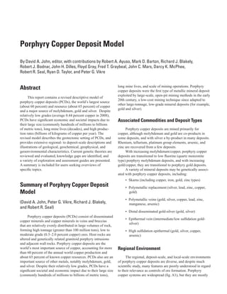 Porphyry Copper Deposit Model
By David A. John, editor, with contributions by Robert A. Ayuso, Mark D. Barton, Richard J. Blakely,
Robert J. Bodnar, John H. Dilles, Floyd Gray, Fred T. Graybeal, John C. Mars, Darcy K. McPhee,
Robert R. Seal, Ryan D. Taylor, and Peter G. Vikre
Abstract
This report contains a revised descriptive model of
porphyry copper deposits (PCDs), the world’s largest source
(about 60 percent) and resource (about 65 percent) of copper
and a major source of molybdenum, gold and silver. Despite
relatively low grades (average 0.44 percent copper in 2008),
PCDs have significant economic and societal impacts due to
their large size (commonly hundreds of millions to billions
of metric tons), long mine lives (decades), and high produc-
tion rates (billions of kilograms of copper per year). The
revised model describes the geotectonic setting of PCDs, and
provides extensive regional- to deposit-scale descriptions and
illustrations of geological, geochemical, geophysical, and
geoenvironmental characteristics. Current genetic theories are
reviewed and evaluated, knowledge gaps are identified, and
a variety of exploration and assessment guides are presented.
A summary is included for users seeking overviews of
specific topics.
Summary of Porphyry Copper Deposit
Model
(David A. John, Peter G. Vikre, Richard J. Blakely,
and Robert R. Seal)
Porphyry copper deposits (PCDs) consist of disseminated
copper minerals and copper minerals in veins and breccias
that are relatively evenly distributed in large volumes of rock,
forming high tonnage (greater than 100 million tons), low to
moderate grade (0.3–2.0 percent copper) ores. Host rocks are
altered and genetically related granitoid porphyry intrusions
and adjacent wall rocks. Porphyry copper deposits are the
world’s most important source of copper, accounting for more
than 60 percent of the annual world copper production and
about 65 percent of known copper resources. PCDs also are an
important source of other metals, notably molybdenum, gold,
and silver. Despite their relatively low grades, PCDs have a
significant societal and economic impact due to their large size
(commonly hundreds of millions to billions of metric tons),
long mine lives, and scale of mining operations. Porphyry
copper deposits were the first type of metallic mineral deposit
exploited by large-scale, open-pit mining methods in the early
20th century, a low-cost mining technique since adapted to
other large-tonnage, low-grade mineral deposits (for example,
gold and silver).
Associated Commodities and Deposit Types
Porphyry copper deposits are mined primarily for
copper, although molybdenum and gold are co-products in
some deposits, and with silver a by-product in many deposits.
Rhenium, tellurium, platinum group elements, arsenic, and
zinc are recovered from a few deposits.
With increasing molybdenum/copper, porphyry copper
deposits are transitional to low fluorine (quartz monzonite
type) porphyry molybdenum deposits, and with increasing
gold/copper, they are transitional to porphyry gold deposits.
A variety of mineral deposits may be genetically associ-
ated with porphyry copper deposits, including:
•	 Skarns (including copper, iron, gold, zinc types)
•	 Polymetallic replacement (silver, lead, zinc, copper,
gold)
•	 Polymetallic veins (gold, silver, copper, lead, zinc,
manganese, arsenic)
•	 Distal disseminated gold-silver (gold, silver)
•	 Epithermal vein (intermediate/low sulfidation gold-
silver)
•	 High sulfidation epithermal (gold, silver, copper,
arsenic)
Regional Environment
The regional, deposit-scale, and local-scale environments
of porphyry copper deposits are diverse, and despite much
scientific study, many features are poorly understood in regard
to their relevance as controls of ore formation. Porphyry
copper systems are widespread (fig. A1), but they are mostly
 