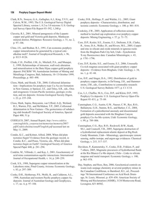 136   Porphyry Copper Deposit Model
Clark, R.N., Swayze, G.A., Gallagher, A.J., King, T.V.V., and
Calvin, W.M., 1993, The U.S. Geological Survey Digital
Spectral Library, version 1, 0.2 to 3.0 microns: U.S. Geolog-
ical Survey Open-File Report 93–592, 1,340 p.
Claveria, R.J., 2001, Mineral paragenesis of the Lepanto
copper and gold and Victoria gold deposits, Mankayan
mineral district, Philippines: Resource Geology, v. 51, no. 2,
p. 97–106.
Cline, J.S., and Bodnar, R.J., 1991, Can economic porphyry
copper mineralization be generated by a typical calc-
alkaline melt?: Journal of Geophysical Research, v. 96,
p. 8113–8126.
Clode, C.H., Proffett, J.M., Jr., Mitchell, P.A., and Munajat,
I., 1999, Relationships of intrusion, wall-rock alteration
and mineralisation in the Batu Hijau copper-gold porphyry
deposit: PACRIM ’99, Australasian Institute of Mining and
Metallurgy Congress, Bali, Indonesia, 10–13 October 1999,
Proceedings, p. 485–498.
Cloos, Mark, and Housh, T.B., 2008, Collisional delamina-
tion—Implications for porphyry-type Cu-Au ore formation
in New Guinea, in Spencer, J.E., and Titley, S.R., eds., Ores
and orogenesis: Circum-Pacific tectonics, geologic evolu-
tion, and ore deposits: Arizona Geological Society Digest,
v. 22, p. 235–244.
Cloos, Mark, Sapiie, Benyamin, van Ufford, A.Q., Weiland,
R.J., Warren, P.Q., and McMahon, T.P., 2005, Collisional
delamination in New Guinea—The geotectonics of subduct-
ing slab breakoff: Geological Society of America, Special
Paper 400, 51 p.
CODELCO, 2007, Annual Report, http://www.codelco.
com/english/la_corporacion/memorias/memoria2007/
pdf/CodelcoInstitucional07english.pdf accessed last on
May 11, 2009.
Condie, K.C., and Kröner, Alfred, 2008, When did plate
tectonics begin? Evidence from the geologic record, in
Condie, K.C., and Pease, Victoria, eds., When did plate
tectonics begin on Earth?: Geological Society of America
Special Paper 440, p. 281–294.
Conklin, M., Villinski, J., and Kay, J., 2001, Geochemistry of
acid mine contamination-aquifer interactions: International
Journal of Occupational Health, v. 14, p. 249–259.
Cook, S.S., 1988, Supergene copper mineralization at the
Lakeshore mine, Pinal County, Arizona: Economic Geology,
v. 83, p. 297–309.
Cooke, D.R., Heithersay, P.S., Wolfe, R., and Calderon, A.L.,
1998, Australian and western Pacific porphyry copper-Au
deposits: Journal of Australian Geology and Geophysics,
v. 17, no. 4, p. 97–104.
Cooke, D.R., Hollings, P., and Walshe, J.L., 2005, Giant
porphyry deposits—Characteristics, distribution, and
tectonic controls: Economic Geology, v. 100, p. 801–818.
Cooksley, J.W., 2005, Application of reflection-seismic
method to leached cap exploration over porphyry copper
deposits: Mining Engineering, v. 57, p. 71–75.
Core, D.P., Kesler, S.E., Essene, E.J., Dufresne, E.B., Clarke,
R., Arms, D.A., Walko, D., and Rivers, M.L., 2005, Copper
and zinc in silicate and oxide minerals in igneous rocks
from the Bingham-Park City belt, Utah—Synchrotron
X-ray fluorescence data: Canadian Mineralogist, v. 43,
p. 1781–1796.
Core, D.P., Kesler, S.E., and Essene, E.J., 2006, Unusually
Cu-rich magmas associated with giant porphyry copper
deposits—Evidence from Bingham, Utah: Geology, v. 34,
no. 1, p. 41–44.
Cox, D.P., and Singer, D.A., 1992, Distribution of gold in
porphyry copper deposits, in DeYoung, J.H., and Hammer-
strom, J.M., eds., Contributions to commodity research:
U.S. Geological Survey Bulletin 1877, p. C1–C14.
Cox, L.J., Chaffee, M.A., Cox, D.P., and Klein, D.P., 1995,
Porphyry Cu deposits: U.S. Geological Survey Open-File
Report 95–831, p. 75–89.
Cunningham, C.G., Austin, G.W., Naeser, C.W., Rye, R.O.,
Ballantyne, G.H., Stamm, R.G., and Barker, C.E., 2004,
Formation of a paleothermal anomaly and disseminated
gold deposits associated with the Bingham Canyon
porphyry Cu-Au-Mo system, Utah: Economic Geology,
v. 99, p. 789–806.
Cunningham, C.G., Rye, R.O., Rockwell, B.W., Kunk,
M.J., and Councell, T.B., 2005, Supergene destruction of
a hydrothermal replacement alunite deposit at Big Rock
Candy Mountain, Utah—Mineralogy, spectroscopic remote
sensing, stable-isotope, and argon-age evidences: Chemical
Geology, v. 215, 317–337.
Davidson, P., Kamenetsky, V., Cooke, D.B., Frikken, P., and
7 others, 2005, Magmatic precursors of hydrothermal fluids
at the Rio Blanco Cu-Mo deposit, Chile—Links to silicate
magmas and metal transport: Economic Geology, v. 100,
p. 963–978.
Day, Stephen, and Rees, Ben, 2006, Geochemical controls on
waste-rock seepage chemistry at several porphyry mines in
the Canadian Cordilleran, in Barnhisel, R.I., ed., Proceed-
ings 7th International Conference on Acid Rock Drain-
age, St. Louis, Missouri, p. 439–456: American Society of
Mining and Reclamation (ASMR), 3134 Montavesta Road,
Lexington, KY 40502.
 