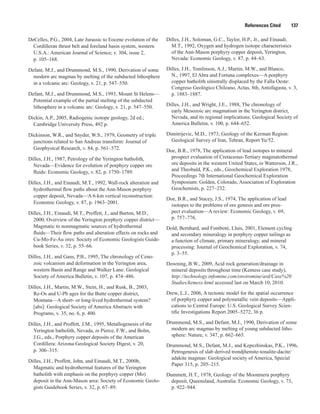 References Cited   137
DeCelles, P.G., 2004, Late Jurassic to Eocene evolution of the
Cordilleran thrust belt and foreland basin system, western
U.S.A.: American Journal of Science; v. 304, issue 2,
p. 105–168.
Defant, M.J., and Drummond, M.S., 1990, Derivation of some
modern arc magmas by melting of the subducted lithosphere
in a volcanic arc: Geology, v. 21, p. 547–550.
Defant, M.J., and Drummond, M.S., 1993, Mount St Helens—
Potential example of the partial melting of the subducted
lithosphere in a volcanic arc: Geology, v. 21, p. 547–550.
Dickin, A.P., 2005, Radiogenic isotope geology, 2d ed.;
Cambridge University Press, 492 p.
Dickinson, W.R., and Snyder, W.S., 1979, Geometry of triple
junctions related to San Andreas transform: Journal of
Geophysical Research, v. 84, p. 561–572.
Dilles, J.H., 1987, Petrology of the Yerington batholith,
Nevada—Evidence for evolution of porphyry copper ore
fluids: Economic Geology, v. 82, p. 1750–1789.
Dilles, J.H., and Einaudi, M.T., 1992, Wall-rock alteration and
hydrothermal flow paths about the Ann-Mason porphyry
copper deposit, Nevada—A 6-km vertical reconstruction:
Economic Geology, v. 87, p. 1963–2001.
Dilles, J.H., Einaudi, M.T., Proffett, J., and Barton, M.D.,
2000, Overview of the Yerington porphyry copper district—
Magmatic to nonmagmatic sources of hydrothermal
fluids—Their flow paths and alteration effects on rocks and
Cu-Mo-Fe-Au ores: Society of Economic Geologists Guide-
book Series, v. 32, p. 55–66.
Dilles, J.H., and Gans, P.B., 1995, The chronology of Ceno-
zoic volcanism and deformation in the Yerington area,
western Basin and Range and Walker Lane: Geological
Society of America Bulletin, v. 107, p. 474–486.
Dilles, J.H., Martin, M.W., Stein, H., and Rusk, B., 2003,
Re-Os and U-Pb ages for the Butte copper district,
Montana—A short- or long-lived hydrothermal system?
[abs]: Geological Society of America Abstracts with
Programs, v. 35, no. 6, p. 400.
Dilles, J.H., and Proffett, J.M., 1995, Metallogenesis of the
Yerington batholith, Nevada, in Pierce, F.W., and Bolm,
J.G., eds., Porphyry copper deposits of the American
Cordillera: Arizona Geological Society Digest, v. 20,
p. 306–315.
Dilles, J.H., Proffett, John, and Einaudi, M.T., 2000b,
Magmatic and hydrothermal features of the Yerington
batholith with emphasis on the porphyry copper (Mo)
deposit in the Ann-Mason area: Society of Economic Geolo-
gists Guidebook Series, v. 32, p. 67–89.
Dilles, J.H., Soloman, G.C., Taylor, H.P., Jr., and Einaudi,
M.T., 1992, Oxygen and hydrogen isotope characteristics
of the Ann-Mason porphyry copper deposit, Yerington,
Nevada: Economic Geology, v. 87, p. 44–63.
Dilles, J.H., Tomlinson, A.J., Martin, M.W., and Blanco,
N., 1997, El Abra and Fortuna complexes—A porphyry
copper batholith sinistrally displaced by the Falla Oeste:
Congreso Geológico Chileano, Actas, 8th, Antofagasta, v. 3,
p. 1883–1887.
Dilles, J.H., and Wright, J.E., 1988, The chronology of
early Mesozoic arc magmatism in the Yerington district,
Nevada, and its regional implications: Geological Society of
America Bulletin, v. 100, p. 644–652.
Dimitrijevic, M.D., 1973, Geology of the Kerman Region:
Geological Survey of Iran, Tehran, Report Yu/52.
Doe, B.R., 1978, The application of lead isotopes to mineral
prospect evaluation of Cretaceous-Tertiary magmatothermal
ore deposits in the western United States, in Watterson, J.R.,
and Theobald, P.K., eds., Geochemical Exploration 1978,
Proceedings 7th International Geochemical Exploration
Symposium: Golden, Colorado, Association of Exploration
Geochemists, p. 227–232.
Doe, B.R., and Stacey, J.S., 1974, The application of lead
isotopes to the problems of ore genesis and ore pros-
pect evaluation—A review: Economic Geology, v. 69,
p. 757–776.
Dold, Bernhard, and Fontboté, Lluis, 2001, Element cycling
and secondary mineralogy in porphyry copper tailings as
a function of climate, primary mineralogy, and mineral
processing: Journal of Geochemical Exploration, v. 74,
p. 3–55.
Downing, B.W., 2009, Acid rock generation/drainage in
mineral deposits throughout time (Kemess case study),
http://technology.infomine.com/enviromine/ard/Case%20
Studies/kemess.html accessed last on March 10, 2010.
Drew, L.J., 2006, A tectonic model for the spatial occurrence
of porphyry copper and polymetallic vein deposits—Appli-
cations to Central Europe: U.S. Geological Survey Scien-
tific Investigations Report 2005–5272, 36 p.
Drummond, M.S., and Defant, M.J., 1990, Derivation of some
modern arc magmas by melting of young subducted litho-
sphere: Nature, v. 347, p. 662–665.
Drummond, M.S., Defant, M.J., and Kepezhinskas, P.K., 1996,
Petrogenesis of slab derived trondjhemite-tonalite-dacite/
adakite magmas: Geological society of America, Special
Paper 315, p. 205–215.
Dummett, H.T., 1978, Geology of the Moonmera porphyry
deposit, Queensland, Australia: Economic Geology, v. 73,
p. 922–944.
 