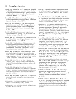 138   Porphyry Copper Deposit Model
Dupont, Alain, Auwera, J.V., Pin, C., Marincea, S., and Berza
T., 2002, Trace element and isotope (Sr, Nd) geochemistry
of porphyry- and skarn-mineralizing Late Cretaceous intru-
sions from Banat, western South Carpathians, Romania:
Mineralium Deposita, v. 37, p. 569–586.
Eastoe, C.J., 1978, A fluid inclusion study of the Panguna
porphyry copper deposit, Bougainville, Papua New Guinea:
Economic Geology, v. 73, p. 721–748.
Eastoe, C.J., and Eadington, P.J., 1986, High-temperature
fluid inclusions and the role of the biotite granodiorite in
mineralization at the Panguna porphyry copper deposit,
Bougainville, Papua New Guinea: Economic Geology,
v. 81, p. 478–483.
Ehrlich, S., 2004, Experimental study of copper isotope
fractionation between aqueous Cu (II) and covellite, CuS:
Chemical Geology, v. 209, p. 259–269.
Einaudi, M.T., 1977, Petrogenesis of the copper bearing skarn
at the Mason Valley mine, Yerington district, Nevada:
Economic Geology, v. 72, p. 769–795.
Einaudi, M.T., 1982a, Description of skarns associated with
porphyry copper plutons, southwestern North America,
in Titley, S.R., ed., Advances in geology of the porphyry
copper deposits, southwestern North America: Tucson,
University of Arizona Press, p. 139–183.
Einaudi, M.T., 1982b, General features and origin of skarns
associated with porphyry copper plutons, southwestern
North America, in Titley, S.R., ed., Advances in geology of
the porphyry copper deposits, southwestern North America:
Tucson, University of Arizona Press, p. 185–209.
Einaudi, M.T., 2000, Field trip day three—Skarns of the
Yerington district, Nevada—A trip log and commentary:
Society of Economic Geologists Guidebook Series, v. 32,
p. 101–125.
Einaudi, M.T., Hedenquist, J.W., and Inan, E.E., 2003,
Sulfidation state of fluids in active and extinct hydrothermal
systems—Transitions from porphyry to epithermal environ-
ments: Society of Economic Geologists Special Publica-
tion 10, p. 285–313.
Einaudi, M.T., Meinert, L.D., and Newberry, R.J., 1981, Skarn
deposits: Economic Geology 75th Anniversary Volume,
p. 317–391.
Emmons, S.F., 1910, Cananea mining district of Sonora,
Mexico: Economic Geology, v. 5, p. 312–356.
Emmons, S.F., 1918, Principles of economic geology, 1st ed.:
New York, McGraw-Hill, 550 p.
Enders, M.S., 2000, The evolution of supergene enrichment
in the Morenci porphyry copper deposit, Greenlee County,
Arizona: Tucson, University of Arizona, Ph.D. dissertation,
517 p.
Enders, M.S., Knickerbocker, C., Titley, S.R., and Southam,
G., 2006, The role of bacteria in the supergene environment
of the Morenci porphyry copper deposit, Greenlee County,
Arizona: Economic Geology, v. 101, p. 59–70.
Eychaner, J.H., 1991, The Globe, Arizona, research site—
Contaminants related to copper mining in a hydrologically
integrated environment, in Mallard, G.E., and Aronson,
D.A., eds., U.S. Geological Survey Toxic Substances
Hydrology Program—Proceedings of the technical meeting,
Monterey, California, March 11–15, 1991: U.S. Geological
Survey Water-Resources Investigations Report 91–4034,
p. 439–447.
Farmer, G.L., and DePaolo, D.J., 1984, Origin of Meso-
zoic and Tertiary granite in the western United States and
implications for pre-Mesozoic crustal structure—2. Nd
and Sr isotopic studies of unmineralized and Cu- and
Mo-mineralized granite in the Precambrian craton: Journal
of Geophysical Research, v. 89, p. 10141–10160.
Ferneyhough, A.B., 2000, Case history study of the Batu Hijau
copper-gold porphyry deposit in Indonesia, in Ellis, R.B.,
Irvine, R., and Fritz, F., eds., Northwest Mining Association
1998 Practical Geophysics Short Course, selected papers
on CD–ROM: Spokane, Washington, Northwest Mining
Association, paper 5, 9 p.
Fey, D.L., Granitto, M., Giles, S.A., Smith, S.M., Eppinger
R.G., and Kelley, K.D., 2008, Geochemical data for samples
collected in 2007 near the concealed Pebble porphyry
Cu-Au-Mo deposit, southwest Alaska: U.S. Geologi-
cal Survey Open-File Report 2008–1132, 2008, 154 p.,
http://pubs.usgs.gov/of/2008/1132/.
Field, C.W., and Fifarek, R.H., 1985, Light stable-isotope
systematics in the epithermal environment, in Berger,
B.R., and Bethke, P.M., eds., Geology and geochemistry of
epithermal systems: Reviews in Economic Geology, v. 2,
p. 99–128.
Field, C.W., Zhang, L., Dilles, J.H., Rye, R.O., and Reed,
M.H., 2005, Sulfur and oxygen isotope record in sulfate and
sulfide minerals of early, deep, pre-Main Stage porphyry
Cu-Mo and late Main Stage base-metal mineral depos-
its, Butte district, Montana: Chemical Geology, v. 215,
p. 61–93.
 