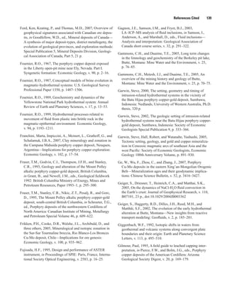 References Cited   139
Ford, Ken, Keating, P., and Thomas, M.D., 2007, Overview of
geophysical signatures associated with Canadian ore depos-
its, in Goodfellow, W.D., ed., Mineral deposits of Canada—
A synthesis of major deposit-types, district metallogeny, the
evolution of geological provinces, and exploration methods:
Special Publication 5, Mineral Deposits Division, Geologi-
cal Association of Canada, Part 5, 21 p.
Fournier, R.O., 1967, The porphyry copper deposit exposed
in the Liberty open-pit mine near Ely, Nevada. Part I.
Syngenetic formation: Economic Geology, v. 90, p. 2–16.
Fournier, R.O., 1987, Conceptual models of brine evolution in
magmatic-hydrothermal systems: U.S. Geological Survey
Professional Paper 1350, p. 1487–1506.
Fournier, R.O., 1989, Geochemistry and dynamics of the
Yellowstone National Park hydrothermal system: Annual
Review of Earth and Planetary Sciences, v. 17, p. 13–53.
Fournier, R.O., 1999, Hydrothermal processes related to
movement of fluid from plastic into brittle rock in the
magmatic-epithermal environment: Economic Geology,
v. 94, p. 1193–1211.
Franchini, Marta, Impiccini, A., Meinert, L., Grathoff, G., and
Schalamuk, I.B.A., 2007, Clay mineralogy and zonation in
the Campana Mahuida porphyry copper deposit, Neuquen,
Argentina—Implications for porphyry copper exploration:
Economic Geology, v. 102, p. 17–54.
Fraser, T.M., Godvin, C.I., Thompson, J.F.H., and Stanley,
C.R., 1993, Geology and alteration of the Mount Polley
alkalic porphyry copper-gold deposit, British Columbia,
in Grant, B., and Newell, J.M., eds., Geological fieldwork
1992: British Columbia Ministry of Energy, Mines and
Petroleum Resources, Paper 1993–1, p. 295–300.
Fraser, T.M., Stanley, C.R., Nikic, Z.T., Pesalj, R., and Gorc,
D., 1995, The Mount Polley alkalic porphyry copper-gold
deposit, south-central British Columbia, in Schroeter, T.G.,
ed., Porphyry deposits of the northwestern Cordillera of
North America: Canadian Institute of Mining, Metallurgy
and Petroleum Special Volume 46, p. 609–622.
Frikken, P.H., Cooke, D.R., Walshe, J.L., Archibald, D., and
three others, 2005, Mineralogical and isotopic zonation in
the Sur-Sur Tourmaline breccia, Rio Blanco-Los Bronces
Cu-Mo deposit, Chile—Implications for ore genesis:
Economic Geology, v. 100, p. 935–962.
Fujisada, H.F., 1995, Design and performance of ASTER
instrument, in Proceedings of SPIE: Paris, France, Interna-
tional Society Optical Engineering, v. 2583, p. 16–25.
Gagnon, J.E., Samson, I.M., and Fryer, B.J., 2003,
LA–ICP–MS analysis of fluid inclusions, in Samson, I.,
Anderson, A., and Marshall, D., eds., Fluid inclusions—
Analysis and interpretation: Geological Association of
Canada short course series, v. 32, p. 291–322.
Gammons, C.H., and Duaime, T.E., 2005, Long term changes
in the limnology and geochemistry of the Berkeley pit lake,
Butte, Montana: Mine Water and the Environment, v. 25,
p. 76–85.
Gammons, C.H., Metesh, J.J., and Duaime, T.E., 2005, An
overview of the mining history and geology of Butte,
Montana: Mine Water and the Environment, v. 25, p. 70–75.
Garwin, Steve, 2000, The setting, geometry and timing of
intrusion-related hydrothermal systems in the vicinity of
the Batu Hijau porphyry copper-gold deposit, Sumbawa,
Indonesia: Nedlands, University of Western Australia, Ph.D.
thesis, 320 p.
Garwin, Steve, 2002, The geologic setting of intrusion-related
hydrothermal systems near the Batu Hijau porphyry copper-
gold deposit, Sumbawa, Indonesia: Society of Economic
Geologists Special Publication 9, p. 333–366.
Garwin, Steve, Hall, Robert, and Watanabe, Yashushi, 2005,
Tectonic setting, geology, and gold and copper mineraliza-
tion in Cenozoic magmatic arcs of southeast Asia and the
west Pacific: Society of Economic Geologists, Economic
Geology 100th Anniversary Volume, p. 891–930.
Ge, W., Wu, F., Zhou, C., and Zhang, J., 2007, Porphyry
Cu-Mo deposits in the eastern Xing’an-Mongolian Orogenic
Belt—Mineralization ages and their geodynamic implica-
tions: Chinese Science Bulletin, v. 52, p. 3416–3427.
Geiger, S., Driesner, T., Heinrich, C.A., and Matthai, S.K.,
2005, On the dynamics of NaCl-H2
O fluid convection in
the Earth’s crust: Journal of Geophysical Research, v. 110,
B07101, 23 p., doi:10.1029/2004JB003362
Geiger, S., Haggerty, R.D., Dilles, J.H., Reed, M.H., and
Matthäi, S.F., 2002, The evolution of the early hydrothermal
alteration at Butte, Montana—New insights from reactive
transport modeling: Geofluids, v. 2, p. 185–201.
Giggenbach, W.F., 1992, Isotopic shifts in waters from
geothermal and volcanic systems along convergent plate
boundaries and their origin: Earth and Planetary Science
Letters, v. 113, p. 495–510.
Gilmour, Paul, 1995, A field guide to leached capping inter-
pretation, in Pierce, F.W., and Bolm, J.G., eds., Porphyry
copper deposits of the American Cordillera: Arizona
Geological Society Digest, v. 20, p. 169–179.
 