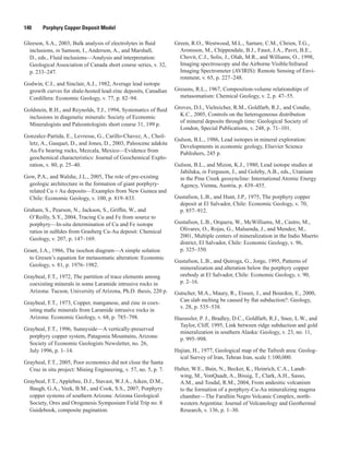 140   Porphyry Copper Deposit Model
Gleeson, S.A., 2003, Bulk analysis of electrolytes in fluid
inclusions, in Samson, I., Anderson, A., and Marshall,
D., eds., Fluid inclusions—Analysis and interpretation:
Geological Association of Canada short course series, v. 32,
p. 233–247.
Godwin, C.I., and Sinclair, A.J., 1982, Average lead isotope
growth curves for shale-hosted lead-zinc deposits, Canadian
Cordillera: Economic Geology, v. 77, p. 82–94.
Goldstein, R.H., and Reynolds, T.J., 1994, Systematics of fluid
inclusions in diagenetic minerals: Society of Economic
Mineralogists and Paleontologists short course 31, 199 p.
Gonzalez-Partida, E., Levresse, G., Carillo-Chavez, A., Cheil-
letz, A., Gasquet, D., and Jones, D., 2003, Paleocene adakite
Au-Fe bearing rocks, Mezcala, Mexico—Evidence from
geochemical characteristics: Journal of Geochemical Explo-
ration, v. 80, p. 25–40.
Gow, P.A., and Walshe, J.L., 2005, The role of pre-existing
geologic architecture in the formation of giant porphyry-
related Cu ± Au deposits—Examples from New Guinea and
Chile: Economic Geology, v. 100, p. 819–833.
Graham, S., Pearson, N., Jackson, S., Griffin, W., and
O’Reilly, S.Y., 2004, Tracing Cu and Fe from source to
porphyry—In-situ determination of Cu and Fe isotope
ratios in sulfides from Grasberg Cu-Au deposit: Chemical
Geology, v. 207, p. 147–169.
Grant, J.A., 1986, The isochon diagram—A simple solution
to Gresen’s equation for metasomatic alteration: Economic
Geology, v. 81, p. 1976–1982.
Graybeal, F.T., 1972, The partition of trace elements among
coexisting minerals in some Laramide intrusive rocks in
Arizona: Tucson, University of Arizona, Ph.D. thesis, 220 p.
Graybeal, F.T., 1973, Copper, manganese, and zinc in coex-
isting mafic minerals from Laramide intrusive rocks in
Arizona: Economic Geology, v. 68, p. 785–798.
Graybeal, F.T., 1996, Sunnyside—A vertically-preserved
porphyry copper system, Patagonia Mountains, Arizona:
Society of Economic Geologists Newsletter, no. 26,
July 1996, p. 1–14.
Graybeal, F.T., 2005, Poor economics did not close the Santa
Cruz in situ project: Mining Engineering, v. 57, no. 5, p. 7.
Graybeal, F.T., Applebee, D.J., Stavast, W.J.A., Aiken, D.M.,
Baugh, G.A., Veek, B.M., and Cook, S.S., 2007, Porphyry
copper systems of southern Arizona: Arizona Geological
Society, Ores and Orogenesis Symposium Field Trip no. 8
Guidebook, composite pagination.
Green, R.O., Westwood, M.L., Sarture, C.M., Chrien, T.G.,
Aronsson, M., Chippendale, B.J., Faust, J.A., Pavri, B.E.,
Chovit, C.J., Solis, J., Olah, M.R., and Williams, O., 1998,
Imaging spectroscopy and the Airborne Visible/Infrared
Imaging Spectrometer (AVIRIS): Remote Sensing of Envi-
ronment, v. 65, p. 227–248.
Gresens, R.L., 1967, Composition-volume relationships of
metasomatism: Chemical Geology, v. 2, p. 47–55.
Groves, D.I., Vielreicher, R.M., Goldfarb, R.J., and Condie,
K.C., 2005, Controls on the heterogeneous distribution
of mineral deposits through time: Geological Society of
London, Special Publications, v. 248, p. 71–101.
Gulson, B.L., 1986, Lead isotopes in mineral exploration:
Developments in economic geology, Elsevier Science
Publishers, 245 p.
Gulson, B.L., and Mizon, K.J., 1980, Lead isotope studies at
Jabiluka, in Ferguson, J., and Goleby, A.B., eds., Uranium
in the Pine Creek geosyncline: International Atomic Energy
Agency, Vienna, Austria, p. 439–455.
Gustafson, L.B., and Hunt, J.P., 1975, The porphyry copper
deposit at El Salvador, Chile: Economic Geology, v. 70,
p. 857–912.
Gustafson, L.B., Orquera, W., McWilliams, M., Castro, M.,
Olivares, O., Rojas, G., Maluenda, J., and Mendez, M.,
2001, Multiple centers of mineralization in the Indio Muerto
district, El Salvador, Chile: Economic Geology, v. 96,
p. 325–350.
Gustafson, L.B., and Quiroga, G., Jorge, 1995, Patterns of
mineralization and alteration below the porphyry copper
orebody at El Salvador, Chile: Economic Geology, v. 90,
p. 2–16.
Gutscher, M.A., Maury, R., Eissen, J., and Bourdon, E., 2000,
Can slab melting be caused by flat subduction?: Geology,
v. 28, p. 535–538.
Haeussler, P. J., Bradley, D.C., Goldfarb, R.J., Snee, L.W., and
Taylor, Cliff, 1995, Link between ridge subduction and gold
mineralization in southern Alaska: Geology, v. 23, no. 11,
p. 995–998.
Hajian, H., 1977, Geological map of the Tafresh area: Geolog-
ical Survey of Iran, Tehran Iran, scale 1:100,000.
Halter, W.E., Bain, N., Becker, K., Heinrich, C.A., Landt-
wing, M., VonQuadt, A., Bissig, T., Clark, A.H., Sasso,
A.M., and Tosdal, R.M., 2004, From andesitic volcanism
to the formation of a porphyry-Cu-Au mineralizing magma
chamber—The Farallón Negro Volcanic Complex, north-
western Argentina: Journal of Volcanology and Geothermal
Research, v. 136, p. 1–30.
 