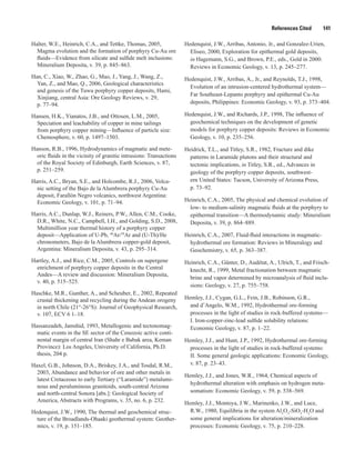 References Cited   141
Halter, W.E., Heinrich, C.A., and Tettke, Thomas, 2005,
Magma evolution and the formation of porphyry Cu-Au ore
fluids—Evidence from silicate and sulfide melt inclusions:
Mineralium Deposita, v. 39, p. 845–863.
Han, C., Xiao, W., Zhao, G., Mao, J., Yang, J., Wang, Z.,
Yan, Z., and Mao, Q., 2006, Geological characteristics
and genesis of the Tuwu porphyry copper deposits, Hami,
Xinjiang, central Asia: Ore Geology Reviews, v. 29,
p. 77–94.
Hansen, H.K., Yianatos, J.B., and Ottosen, L.M., 2005,
Speciation and leachability of copper in mine tailings
from porphyry copper mining—Influence of particle size:
Chemosphere, v. 60, p. 1497–1503.
Hanson, R.B., 1996, Hydrodynamics of magmatic and mete-
oric fluids in the vicinity of granitic intrusions: Transactions
of the Royal Society of Edinburgh, Earth Sciences, v. 87,
p. 251–259.
Harris, A.C., Bryan, S.E., and Holcombe, R.J., 2006, Volca-
nic setting of the Bajo de la Alumbrera porphyry Cu-Au
deposit, Farallón Negro volcanics, northwest Argentina:
Economic Geology, v. 101, p. 71–94.
Harris, A.C., Dunlap, W.J., Reiners, P.W., Allen, C.M., Cooke,
D.R., White, N.C., Campbell, I.H., and Golding, S.D., 2008,
Multimillion year thermal history of a porphyry copper
deposit—Application of U-Pb, 40
Ar/39
Ar and (U-Th)/He
chronometers, Bajo de la Alumbrera copper-gold deposit,
Argentina: Mineralium Deposita, v. 43, p. 295–314.
Hartley, A.J., and Rice, C.M., 2005, Controls on supergene
enrichment of porphyry copper deposits in the Central
Andes—A review and discussion: Mineralium Deposita,
v. 40, p. 515–525.
Haschke, M.R., Gunther, A., and Scheuber, E., 2002, Repeated
crustal thickening and recycling during the Andean orogeny
in north Chile (21°-26°S): Journal of Geophysical Research,
v. 107, ECV 6 1–18.
Hassanzadeh, Jamshid, 1993, Metallogenic and tectonomag-
matic events in the SE sector of the Cenozoic active conti-
nental margin of central Iran (Shahr e Babak area, Keman
Province): Los Angeles, University of California, Ph.D.
thesis, 204 p.
Haxel, G.B., Johnson, D.A., Briskey, J.A., and Tosdal, R.M.,
2003, Abundance and behavior of ore and other metals in
latest Cretaceous to early Tertiary (“Laramide”) metalumi-
nous and peraluminous granitoids, south-central Arizona
and north-central Sonora [abs.]: Geological Society of
America, Abstracts with Programs, v. 35, no. 6, p. 232.
Hedenquist, J.W., 1990, The thermal and geochemical struc-
ture of the Broadlands-Ohaaki geothermal system: Geother-
mics, v. 19, p. 151–185.
Hedenquist, J.W., Arribas, Antonio, Jr., and Gonzalez-Urien,
Eliseo, 2000, Exploration for epithermal gold deposits,
in Hagemann, S.G., and Brown, P.E., eds., Gold in 2000:
Reviews in Economic Geology, v. 13, p. 245–277.
Hedenquist, J.W., Arribas, A., Jr., and Reynolds, T.J., 1998,
Evolution of an intrusion-centered hydrothermal system—
Far Southeast-Lepanto porphyry and epithermal Cu-Au
deposits, Philippines: Economic Geology, v. 93, p. 373–404.
Hedenquist, J.W., and Richards, J.P., 1998, The influence of
geochemical techniques on the development of genetic
models for porphyry copper deposits: Reviews in Economic
Geology, v. 10, p. 235–256.
Heidrick, T.L., and Titley, S.R., 1982, Fracture and dike
patterns in Laramide plutons and their structural and
tectonic implications, in Titley, S.R., ed., Advances in
geology of the porphyry copper deposits, southwest-
ern United States: Tucson, University of Arizona Press,
p. 73–92.
Heinrich, C.A., 2005, The physical and chemical evolution of
low- to medium-salinity magmatic fluids at the porphyry to
epithermal transition—A thermodynamic study: Mineralium
Deposita, v. 39, p. 864–889.
Heinrich, C.A., 2007, Fluid-fluid interactions in magmatic-
hydrothermal ore formation: Reviews in Mineralogy and
Geochemistry, v. 65, p. 363–387.
Heinrich, C.A., Günter, D., Audétat, A., Ulrich, T., and Frisch-
knecht, R., 1999, Metal fractionation between magmatic
brine and vapor determined by microanalysis of fluid inclu-
sions: Geology, v. 27, p. 755–758.
Hemley, J.J., Cygan, G.L., Fein, J.B., Robinson, G.R.,
and d’Angelo, W.M., 1992, Hydrothermal ore-forming
processes in the light of studies in rock-buffered systems—
I. Iron-copper-zinc-lead sulfide solubility relations:
Economic Geology, v. 87, p. 1–22.
Hemley, J.J., and Hunt, J.P., 1992, Hydrothermal ore-forming
processes in the light of studies in rock-buffered systems:
II. Some general geologic applications: Economic Geology,
v. 87, p. 23–43.
Hemley, J.J., and Jones, W.R., 1964, Chemical aspects of
hydrothermal alteration with emphasis on hydrogen meta­
somatism: Economic Geology, v. 59, p. 538–569.
Hemley, J.J., Montoya, J.W., Marinenko, J.W., and Luce,
R.W., 1980, Equilibria in the system Al2
O3
-SiO2
-H2
O and
some general implications for alteration/mineralization
processes: Economic Geology, v. 75, p. 210–228.
 