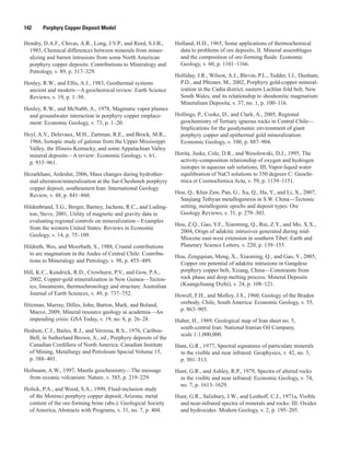 142   Porphyry Copper Deposit Model
Hendry, D.A.F., Chivas, A.R., Long, J.V.P., and Reed, S.J.B.,
1985, Chemical differences between minerals from miner-
alizing and barren intrusions from some North American
porphyry copper deposits: Contributions to Mineralogy and
Petrology, v. 89, p. 317–329.
Henley, R.W., and Ellis, A.J., 1983, Geothermal systems
ancient and modern—A geochemical review: Earth Science
Reviews, v. 19, p. 1–50.
Henley, R.W., and McNabb, A., 1978, Magmatic vapor plumes
and groundwater interaction in porphyry copper emplace-
ment: Economic Geology, v. 73, p. 1–20.
Heyl, A.V., Delevaux, M.H., Zartman, R.E., and Brock, M.R.,
1966, Isotopic study of galenas from the Upper Mississippi
Valley, the Illinois-Kentucky, and some Appalachian Valley
mineral deposits—A review: Economic Geology, v. 61,
p. 933–961.
Hezarkhani, Ardeshir, 2006, Mass changes during hydrother-
mal alteration/mineralization at the Sar-Cheshmeh porphyry
copper deposit, southeastern Iran: International Geology
Review, v. 48, p. 841–860.
Hildenbrand, T.G., Berger, Barney, Jachens, R.C., and Luding-
ton, Steve, 2001, Utility of magnetic and gravity data in
evaluating regional controls on mineralization—Examples
from the western United States: Reviews in Economic
Geology, v. 14, p. 75–109.
Hildreth, Wes, and Moorbath, S., 1988, Crustal contributions
to arc magmatism in the Andes of Central Chile: Contribu-
tions to Mineralogy and Petrology, v. 98, p. 455–489.
Hill, K.C., Kendrick, R.D., Crowhurst, P.V., and Gow, P.A.,
2002, Copper-gold mineralization in New Guinea—Tecton-
ics, lineaments, thermochronology and structure: Australian
Journal of Earth Sciences, v. 49, p. 737–752.
Hitzman, Murray, Dilles, John, Barton, Mark, and Boland,
Maeve, 2009, Mineral resource geology in academia—An
impending crisis: GSA Today, v. 19, no. 8, p. 26–28.
Hodson, C.J., Bailes, R.J., and Verzosa, R.S., 1976, Cariboo-
Bell, in Sutherland Brown, A., ed., Porphyry deposits of the
Canadian Cordillera of North America: Canadian Institute
of Mining, Metallurgy and Petroleum Special Volume 15,
p. 388–401.
Hofmann, A.W., 1997, Mantle geochemistry—The message
from oceanic volcanism: Nature, v. 385, p. 219–229.
Holick, P.A., and Wood, S.A., 1999, Fluid-inclusion study
of the Morenci porphyry copper deposit, Arizona; metal
content of the ore-forming brine (abs.): Geological Society
of America, Abstracts with Programs, v. 31, no. 7, p. 404.
Holland, H.D., 1965, Some applications of thermochemical
data to problems of ore deposits, II. Mineral assemblages
and the composition of ore-forming fluids: Economic
Geology, v. 60, p. 1101–1166.
Holliday, J.R., Wilson, A.J., Blevin, P.L., Tedder, I.J., Dunham,
P.D., and Pfitzner, M., 2002, Porphyry gold-copper mineral-
ization in the Cadia district, eastern Lachlan fold belt, New
South Wales, and its relationship to shoshonitic magmatism:
Mineralium Deposita, v. 37, no. 1, p. 100–116.
Hollings, P., Cooke, D., and Clark, A., 2005, Regional
geochemistry of Tertiary igneous rocks in Central Chile—
Implications for the geodynamic environment of giant
porphyry copper and epithermal gold mineralization:
Economic Geology, v. 100, p. 887–904.
Horita, Juske, Cole, D.R., and Wesolowski, D.J., 1995, The
activity-composition relationship of oxygen and hydrogen
isotopes in aqueous salt solutions; III, Vapor-liquid water
equilibration of NaCl solutions to 350 degrees C: Geochi-
mica et Cosmochimica Acta, v. 59, p. 1139–1151.
Hou, Q., Khin Zaw, Pan, G., Xu, Q., Hu, Y., and Li, X., 2007,
Sanjiang Tethyan metallogenesis in S.W. China—Tectonic
setting, metallogenic epochs and deposit types: Ore
Geology Reviews, v. 31, p. 279–303.
Hou, Z.Q., Gao, Y.F., Xiaoming, Q., Rui, Z.Y., and Mo, X.X.,
2004, Orign of adakitic intrusives generated during mid-
Miocene east-west extension in southern Tibet: Earth and
Planetary Science Letters, v. 220, p. 139–155.
Hou, Zengquian, Meng, X., Xiaoming, Q., and Gao, Y., 2005,
Copper ore potential of adakitic intrusions in Gangdese
porphyry copper belt, Xizang, China—Constraints from
rock phase and deep melting process: Mineral Deposits
(Kuangchuang Dizhi), v. 24, p. 108–121.
Howell, F.H., and Molloy, J.S., 1960, Geology of the Braden
orebody, Chile, South America: Economic Geology, v. 55,
p. 863–905.
Huber, H., 1969, Geological map of Iran sheet no. 5,
south-central Iran: National Iranian Oil Company,
scale 1:1,000,000.
Hunt, G.R., 1977, Spectral signatures of particulate minerals
in the visible and near infrared: Geophysics, v. 42, no. 3,
p. 501–513.
Hunt, G.R., and Ashley, R.P., 1979, Spectra of altered rocks
in the visible and near infrared: Economic Geology, v. 74,
no. 7, p. 1613–1629.
Hunt, G.R., Salisbury, J.W., and Lenhoff, C.J., 1971a, Visible
and near-infrared spectra of minerals and rocks: III. Oxides
and hydroxides: Modern Geology, v. 2, p. 195–205.
 