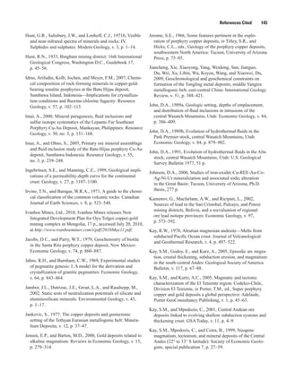 References Cited   143
Hunt, G.R., Salisbury, J.W., and Lenhoff, C.J., 1971b, Visible
and near-infrared spectra of minerals and rocks: IV.
Sulphides and sulphates: Modern Geology, v. 3, p. 1–14.
Hunt, R.N., 1933, Bingham mining district: 16th International
Geological Congress, Washington D.C., Guidebook 17,
p. 45–56.
Idrus, Arifudin, Kolb, Jochen, and Meyer, F.M., 2007, Chemi-
cal composition of rock-forming minerals in copper-gold-
bearing tonalite porphyries at the Batu Hijau deposit,
Sumbawa Island, Indonesia—Implications for crystalliza-
tion conditions and fluorine-chlorine fugacity: Resource
Geology, v. 57, p. 102–113.
Imai, A., 2000, Mineral paragenesis, fluid inclusions and
sulfur isotope systematics of the Lepanto Far Southeast
Porphyry Cu-Au Deposit, Mankayan, Philippines: Resource
Geology, v. 50, no. 3, p. 151–168.
Imai, A., and Ohno, S., 2005, Primary ore mineral assemblage
and fluid inclusion study of the Batu Hijau porphyry Cu-Au
deposit, Sumbawa Indonesia: Resource Geology, v. 55,
no. 3, p. 239–248.
Ingebritsen, S.E., and Manning, C.E., 1999, Geological impli-
cations of a permeability-depth curve for the continental
crust: Geology, v. 27, p. 1107–1100.
Irvine, T.N., and Baragar, W.R.A., 1971, A guide to the chemi-
cal classification of the common volcanic rocks: Canadian
Journal of Earth Sciences, v. 8, p. 523–548.
Ivanhoe Mines, Ltd., 2010, Ivanhoe Mines releases New
Integrated Development Plan for Oyu Tolgoi copper-gold
mining complex in Mongolia, 17 p., accessed July 20, 2010,
at http://www.ivanhoemines.com/i/pdf/2010May11.pdf.
Jacobs, D.C., and Parry, W.T., 1979, Geochemistry of biotite
in the Santa Rita porphyry copper deposit, New Mexico:
Economic Geology, v. 74, p. 860–887.
Jahns, R.H., and Burnham, C.W., 1969, Experimental studies
of pegmatite genesis: I. A model for the derivation and
crystallization of granitic pegmatites: Economic Geology,
v. 64, p. 843–864.
Jambor, J.L., Dutrizac, J.E., Groat, L.A., and Raudsepp, M.,
2002, Static tests of neutralization potentials of silicate and
aluminosilicate minerals: Environmental Geology, v. 43,
p. 1–17.
Jankovic, S., 1977, The copper deposits and geotectonic
setting of the Tethyan Eurasian metallogenic belt: Minera-
lium Deposita, v. 12, p. 37–47.
Jensen, E.P., and Barton, M.D., 2000, Gold deposits related to
alkaline magmatism: Reviews in Economic Geology, v. 13,
p. 279–314.
Jerome, S.E., 1966, Some features pertinent in the explo-
ration of porphyry copper deposits, in Titley, S.R., and
Hicks, C.L., eds., Geology of the porphyry copper deposits,
southwestern North America: Tucson, University of Arizona
Press, p. 75–85.
Jiancheng, Xie, Xiaoyong, Yang, Weidong, Sun, Jianguo,
Du, Wei, Xu, Libin, Wu, Keyou, Wang, and Xiaowei, Du,
2009, Geochronological and geochemical constraints on
formation of the Tongling metal deposits, middle Yangtze
metallogenic belt, east-central China: International Geology
Review, v. 51, p. 388–421.
John, D.A., 1989a, Geologic setting, depths of emplacement,
and distribution of fluid inclusions in intrusions of the
central Wasatch Mountains, Utah: Economic Geology, v. 84,
p. 386–409.
John, D.A., 1989b, Evolution of hydrothermal fluids in the
Park Premier stock, central Wasatch Mountains, Utah:
Economic Geology, v. 84, p. 879–902.
John, D.A., 1991, Evolution of hydrothermal fluids in the Alta
stock, central Wasatch Mountains, Utah: U.S. Geological
Survey Bulletin 1977, 51 p.
Johnson, D.A., 2000, Studies of iron-oxide(-Cu-REE-Au-Co-
Ag-Ni-U) mineralization and associated sodic alteration
in the Great Basin: Tucson, University of Arizona, Ph.D.
thesis, 277 p.
Kamenov, G., Macfarlane, A.W., and Riciputi, L., 2002,
Sources of lead in the San Cristobal, Pulcayo, and Potosi
mining districts, Bolivia, and a reevaluation of regional
ore lead isotope provinces: Economic Geology, v. 97,
p. 573–592.
Kay, R.W., 1978, Aleutian magnesian andesite—Melts from
subducted Paciﬁc Ocean crust: Journal of Volcanological
and Geothermal Research, v. 4, p. 497–522.
Kay, S.M., Godoy, E., and Kurz, A., 2005, Episodic arc migra-
tion, crustal thickening, subduction erosion, and magmatism
in the south-central Andes: Geological Society of America
Bulletin, v. 117, p. 67–88.
Kay, S.M., and Kurtz, A.C., 2005, Magmatic and tectonic
characterization of the El Teniente region. Codelco-Chile,
Division El Teniente, in Porter, T.M., ed., Super porphyry
copper and gold deposits a global perspective: Adelaide,
Porter GeoConsultancy Publishing, v. 1, p. 45–63.
Kay, S.M., and Mpodozis, C., 2001, Central Andean ore
deposits linked to evolving shallow subduction systems and
thickening crust: GSA Today, v. 11, p. 4–9.
Kay, S.M., Mpodozis, C., and Coira, B., 1999, Neogene
magmatism, tectonism, and mineral deposits of the Central
Andes (22° to 33° S latitude): Society of Economic Geolo-
gists, special publication 7, p. 27–59.
 