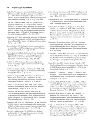 144   Porphyry Copper Deposit Model
Keith, J.D., Whitney, J.A., Hattori, K., Ballantyne, G.H.,
Christiansen, E.H., Barr, D.L., Cannan, T.M., and Hooks,
C.J., 1997, The role of magmatic sulphides and mafic
alkaline magmas in the Bingham and Tintic mining districts,
Utah: Journal of Petrology. v. 38, no. 12, p. 1679–1690.
Keith, S.B., and Swan, M.M., 1996, The great Laramide
porphyry copper cluster of Arizona, Sonora, and New
Mexico—The tectonic setting, petrology, and genesis of a
world class porphyry metal cluster: Proceedings, Geology
and Ore Deposits of the American Cordillera Symposium,
Geological Society of Nevada: U.S. Geological Survey—
Sociedad Geológica de Chile, v. 3, p. 1667–1747.
Keller, G.V., 1987, Rock and mineral properties, in Nabighian,
M.N., ed., Electromagnetic methods in applied geophysics
theory: Tulsa, Okla., Society of Exploration Geophysicists,
Tulsa, v.1, p. 13–51.
Kerrich, Robert, 1991, Radiogenic isotope systems applied
to mineral deposits: Mineralogical Association of Canada
Short Course Handbook, v. 19, p. 365–421.
Kerrich, Robert, Goldfarb, R., Groves, D., and Garwin, S.,
2000, The geodynamics of world-class gold deposits—
Characteristics, space-time distributions, and origins:
Reviews in Economic Geology, v. 13, p. 501–551.
Kesler, S.E., 1973, Copper, molybdenum, and gold abun-
dances in porphyry copper deposits: Economic Geology,
v. 68, p. 106–112.
Kesler, S.E., Chryssoulis, S.L., and Simon, G., 2002, Gold
in porphyry copper deposits: its distribution and fate: Ore
Geology Reviews, v. 21, p. 103–124.
Kesler, S.E., Issigonis, M.J., Brownlow, A.H., Damon, P.E.,
Moore, W.J., Northcote, K.E., and Preto, V.A., 1975,
Geochemistry of biotites from mineralized and barren intru-
sive systems: Economic Geology, v. 70, p. 569–567.
Kesler, S.E., and Wilkinson, B.H., 2008, Earth’s copper
resources estimated from tectonic diffusion of porphyry
copper deposits: Geology, v. 36, p. 255–258.
Khashgerel, B-E, Kavalieris, Imants, and Hayashi, K-I.,
2008, Mineralogy, textures, and whole-rock geochemistry
of advanced argillic alteration—Hugo Dummett porphyry
copper-Au deposit, Oyu Tolgoi mineral district, Mongolia:
Mineralium Deposita, v. 43, p. 913–932.
Khashgerel, B-E., Rye, R.O., Hedenquist, J.W., and Kavalieris,
I., 2006, Geology and reconnaissance stable isotope study
of the Oyu Tolgoi porphyry copper-Au system, South Gobi,
Mongolia: Economic Geology, v. 101, p. 503–522.
Kirby, C.S., and Cravotta, C.A. III, 2005a, Net alkalinity
and net acidity 1—Theoretical considerations: Applied
Geochemistry, v. 20, p. 1920–1940.
Kirby, C.S, and Cravotta, C.A. III, 2005b, Net alkalinity and
net acidity 2—Practical considerations: Applied Geochem-
istry, v. 20, p. 1941–1964.
Korzhinski, D.S., 1959, Physicochemical basis for the analysis
of the paragenesis of minerals (English translation): New
York, Consultants Bureau, 142 p.
Kotylar, B.B., Theodore, T.G., Singer, D.A., Moss, Ken,
Campo, A.M., and Johnson, S.D., 1998, Geochemistry
of the Au-skarn environment at Copper Canyon, Battle
Mountain mining district, Nevada, in Lentz, D.R., ed.,
Mineralized intrusion-related skarn systems: Mineral-
ogical Association of Canada short course series, v. 26,
p. 415–443.
Kouzmanov, K., and seven others, 2009, Late Cretaceous
porphyry copper and epithermal Cu-Au association in the
Southern Panagyurishte District, Bulgaria—The paired
Vlaykov Vruh and Eshitsa deposits: Mineralium Deposita,
v. 44, p. 611–646.
Krohn, M.D., Abrams, M.J., and Rowan, L.C., 1978, Discrimi-
nation of hydrothermal altered rocks along the Battle Moun-
tain–Eureka, Nevada, mineral belt using Landsat images:
U.S. Geological Survey Open-File Report 78–585, 84 p.
Kurtz, A.C., Kay, S.M., Charrier, R., and Farrar, E., 1997,
Geochronology of Miocene plutons and exhumation history
of the El Teniente region, central Chile (34-35S): Revista
Geologica de Chile, v. 24, p. 75–90.
Lagabrielle, Y., Lemoigne, J., Maury, R.C., Cotton, J., and
Bourgois, J., 1994, Volcanic record of the subduction of an
active spreading ridge, Taitao Peninsula (southern Chile):
Geology, v. 22, p. 515–518.
Landtwing, M.R., Dillenbeck, E.D., Leake, M.H., and Hein-
rich, C.A., 2002, Evolution of the breccia-hosted porphyry
copper-Mo-Au deposit at Agua Rica, Argentina—Progres-
sive unroofing of a magmatic hydrothermal system:
Economic Geology, v. 97, p. 1273–1292.
Landtwing, M.R., Pettke, T., Halter, W.E., Heinrich, C.A.,
Redmond, P.B., Einaudi, M.T., and Kunze, K., 2005,
Copper deposition during quartz dissolution by cooling
magmatic-hydrothermal fluids—The Bingham porphyry:
Earth and Planetary Science Letters, v. 235, 229–243.
Lang, J.R., Stanley, C.R., and Thompson, J.F.H., 1995,
Porphyry copper-gold deposits related to alkalic igneous
rocks in the Triassic-Jurassic arc terranes of British Colum-
bia, in Pierce, F.W., and Bolm, J.G., eds., Porphyry copper
deposits of the American Cordillera: Tucson, Arizona
Geological Society Digest 20, p. 219–236.
 
