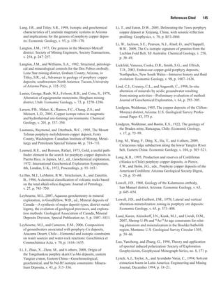 References Cited   145
Lang, J.R., and Titley, S.R., 1998, Isotopic and geochemical
characteristics of Laramide magmatic systems in Arizona
and implications for the genesis of porphyry copper depos-
its: Economic Geology, v. 93, p. 138–170.
Langton, J.M., 1973, Ore genesis in the Morenci-Metcalf
district: Society of Mining Engineers, Society Transactions,
v. 254, p. 247–257.
Langton, J.M., and Williams, S.A., 1982, Structural, petrologi-
cal and mineralogical controls for the Dos Pobres orebody;
Lone Star mining district, Graham County, Arizona, in
Titley, S.R., ed., Advances in geology of porphyry copper
deposits; southwestern North America: Tucson, University
of Arizona Press, p. 335–352.
Lanier, George, Raab, W.J., Folsom, R.B., and Cone, S., 1978,
Alteration of equigranular monzonite, Bingham mining
district, Utah: Economic Geology, v. 73, p. 1270–1286.
Larson, P.B., Maher, K., Ramos, F.C., Chang, Z.S., and
Meinert, L.D., 2003, Copper isotope ratios in magmatic
and hydrothermal ore-forming environments: Chemical
Geology, v. 201, p. 337–350.
Lasmanis, Raymond, and Utterback, W.C., 1995, The Mount
Tolman porphyry molybdenum-copper deposit, Ferry
County, Washington: Canadian Institute of Mining, Metal-
lurgy and Petroleum Special Volume 46, p. 718–731.
Learned, R.E., and Boissen, Rafael, 1973, Gold, a useful path-
finder element in the search for porphyry copper deposits in
Puerto Rico, in Jopnes, M.J., ed., Geochemical exploration,
1972: International Geochemical Exploration Symposium,
4th, London, U.K., 1972, Proceedings, p. 93–103.
Le Bas, M.J., LeMaitre, R.W., Streckeisen, A., and Zanettin,
B., 1986, A chemical classification of volcanic rocks based
on the total alkali-silica diagram: Journal of Petrology,
v. 27, p. 745–750.
Leybourne, M.I., 2007, Aqueous geochemistry in mineral
exploration, in Goodfellow, W.D., ed., Mineral deposits of
Canada—A synthesis of major deposit-types, district metal-
logeny, the evolution of geological provinces, and explora-
tion methods: Geological Association of Canada, Mineral
Deposits Division, Special Publication no. 5, p. 1007–1033.
Leybourne, M.I., and Cameron, E.M., 2006, Composition
of groundwaters associated with porphyry-Cu deposits,
Atacama Desert, Chile—Elemental and isotopic constraints
on water sources and water-rock reactions: Geochimica et
Cosmochimica Acta, v. 70, p. 1616–1635.
Li, J., Zhao, X., Zhou, M., and 6 others, 2008, Origin of
the Tongshankou porphry skarn Cu-Mo deposits, eastern
Yangtze craton, Eastern China—Geochronological,
geochemical, and Sr-Nd-Hf isotopic constraints: Minera-
lium Deposita, v. 43, p. 315–336.
Li, T., and Eaton, D.W., 2005, Delineating the Tuwu porphyry
copper deposit at Xinjiang, China, with seismic-reflection
profiling: Geophysics, v. 70, p. B53–B60.
Li, W., Jackson, S.E., Pearson, N.J., Alard, O., and Chappell,
B.W., 2009, The Cu isotopic signature of granites from the
Lachlan Fold Belt, SE Australia: Chemical Geology, v. 258,
p. 38–49.
Lickfold, Vanessa, Cooke, D.R., Smith, S.G., and Ullrich,
T.D., 2003, Endeavour copper-gold porphyry deposits,
Northparkes, New South Wales—Intrusive history and fluid
evolution: Economic Geology, v. 98, p. 1607–1636.
Lind, C.J., Creasey, C.L., and Angeroth, C., 1998, In-situ
alteration of minerals by acidic groundwater resulting
from mining activities—Preliminary evaluation of method:
Journal of Geochemical Exploration, v. 64, p. 293–305.
Lindgren, Waldemar, 1905, The copper deposits of the Clifton-
Morenci district, Arizona: U.S. Geological Survey Profes-
sional Paper 43, 375 p.
Lindgren, Waldemar, and Bastin, E.S., 1922, The geology of
the Braden mine, Rancagua, Chile: Economic Geology,
v. 17, p. 75–99.
Ling, M., Wang, F., Ding, X., Hu, Y., and 4 others, 2009,
Cretaceous ridge subduction along the lower Yangtze River
belt, Eastern China: Economic Geology, v. 104, p. 303–321.
Long, K.R., 1995, Production and reserves of Cordilleran
(Alaska to Chile) porphyry copper deposits, in Pierce,
F.W., and Bolm, J.G., eds., Porphyry copper deposits of the
American Cordillera: Arizona Geological Society Digest,
v. 20, p. 35–68.
Lowell, J.D., 1968, Geology of the Kalamazoo orebody,
San Manuel district, Arizona: Economic Geology, v. 63,
p. 645–654.
Lowell, J.D., and Guilbert, J.M., 1970, Lateral and vertical
alteration-mineralization zoning in porphyry ore deposits:
Economic Geology, v. 65, p. 373–408.
Lund, Karen, Aleinikoff, J.N., Kunk, M.J., and Unruh, D.M.,
2007, Shrimp U-Pb and 40
Ar/39
Ar age constraints for relat-
ing plutonism and mineralization in the Boulder batholith
region, Montana: U.S. Geological Survey Circular 1305,
p. 39–46.
Luo, Yanzhong, and Zhang, G., 1998, Theory and application
of spectral induced polarization: Society of Exploration
Geophysicists, Geophysical Monograph Series, no. 8, 171 p.
Lynch, A.J., Taylor, A., and Avendaño Varas, C., 1994, Solvent
extraction boom in Latin America: Engineering and Mining
Journal, December 1994, p. 18–21.
 