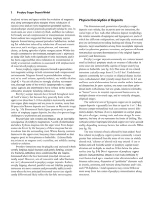 2   Porphyry Copper Deposit Model
localized in time and space within the evolution of magmatic
arcs along convergent plate margins where subduction of
oceanic crust and arc-type magmatism generates hydrous,
oxidized upper crustal granitoids genetically related to ores. In
most cases, arc crust is relatively thick, and there is evidence
for broadly coeval compressional or transpressional tectonism.
Some authors have suggested that many porphyry copper
deposits formed during unusual periods of subduction, includ-
ing flat subduction induced by subduction of buoyant oceanic
structures, such as ridges, ocean plateaus, and seamount
chains, or during episodes of plate reorganization. Within this
broadly compressive environment, transpression is expressed
as strike-slip faults with significant reverse movement, and it
has been suggested that stress relaxation to transtensional or
mildly extensional conditions is associated with emplacement
of mineralized porphyry intrusions.
Some porphyry copper deposits formed in postsubduc-
tion magmatic settings in both extensional and compressional
environments. Magmas formed in postsubduction settings
tend to be small volume, spatially isolated, and mildly alkaline
(high-K ± Na calc-alkaline) to strongly alkaline in composi-
tion, although some of the world’s largest porphyry copper
(gold) deposits are interpreted to have formed in this tectonic
setting (for example, Grasberg, Indonesia).
Porphyry copper deposits have formed throughout most
of Earth’s history, but because they generally form in the
upper crust (less than 5–10 km depth) in tectonically unstable
convergent plate margins and are prone to erosion, more than
90 percent of known deposits are Cenozoic or Mesozoic in age
(see fig. D5). Postmineral faults figure prominently in preser-
vation of porphyry copper deposits, but they also present large
challenges to exploration and assessment.
Fracture and vein systems and breccias are an inevitable
consequence of porphyry magmatism. Ascent of intermediate
and silicic hydrous magmas into the upper crust from deeper
sources is driven by the buoyancy of these magmas that are
less dense than the surrounding crust. Where density contrasts
decrease in the upper crust, buoyancy forces diminish so that
magmas pond to form plutons or batholiths. Hydrous fluids
are produced as magmas cool, crystallize, and solidify causing
volatile exsolution.
Porphyry intrusions may be pluglike and enclosed in both
steeply dipping, radial fractures and gently dipping, concen-
tric fractures, reflecting stress conditions that are magma-
dominated where the two horizontal principal stresses are
nearly equal. However, sets of concentric and radial fractures
are rarely documented in porphyry copper deposits. Rather,
steeply dipping, sheeted, parallel vein and dikelike porphyry
intrusions are more common and presumably reflect condi-
tions where the two principal horizontal stresses are signifi-
cantly different and likely reflect the far-field stress regime.
Physical Description of Deposits
The dimensions and geometries of porphyry copper
deposits vary widely, due in part to post-ore intrusions, the
varied types of host rocks that influence deposit morphology,
the relative amounts of supergene and hypogene ore, each of
which has different configurations, and especially erosion and
post-ore deformation including faulting and tilting. For many
deposits, large uncertainties arising from incomplete exposure
and(or) exploration, post-ore intrusions, and post-ore deforma-
tion preclude accurate determination of the original deposit
geometry and dimensions.
Porphyry copper deposits commonly are centered around
small cylindrical porphyry stocks or swarms of dikes that in
some cases are demonstrably cupolas of larger underlying
plutons or batholiths (see fig. E4). Plan areas of ore-related
intrusions typically range from 0.2 to 0.5 km2
. Undeformed
deposits commonly have circular or elliptical shapes in plan
view, with diameters that typically range from 0.1 to 1.0 km
and have vertical dimensions that are similar to their horizon-
tal dimensions. In cross section, ore zones vary from cylin-
drical shells with altered, but low-grade, interiors referred to
as “barren” cores, to inverted cups around barren cores, to
multiple domes or inverted cups, and to vertically elongate,
elliptical shapes.
The vertical extent of hypogene copper ore in porphyry
copper deposits is generally less than or equal to 1 to 1.5 km.
Because copper-mineralized rock can continue several kilo-
meters deeper, the base of ore is dependent on copper grade,
the price of copper, mining costs, and mine design. In some
deposits, the base of ore represents the limits of drilling. The
vertical extent of supergene enriched copper ore varies consid-
erably, depending on many factors, but seldom exceeds 200 m
(see fig. J1).
The total volume of rock affected by heat and(or) fluid
flow related to porphyry copper systems commonly is much
greater than estimated from the areas of ore zones or visibly
altered rock. Volumes of altered rock may extend 10 km or
farther outward from the center of porphyry copper miner-
alization and to depths as much as 10 km below the paleo-
surface (see fig. E4). Distal signatures of porphyry copper
deposits include thermal effects in wall rocks reflected by
reset fission-track ages, conodont color alteration indices, and
bitumen reflectance, dispersion of “pathfinder” elements such
as arsenic, antimony, and mercury along fractures and veins,
and δ18
O depletion. Distal signatures may extend 10 km or
more away from the center of porphyry mineralization along
structures.
 