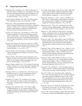 148   Porphyry Copper Deposit Model
Nordstrom, D.K., and Alpers, C.N., 1999, Geochemistry of
acid mine waters, in Plumlee, G.S., and Logsdon, M.J., eds.,
The environmental geochemistry of mineral deposits, Part
A—Processes, techniques, and health issues: Reviews in
Economic Geology, v., 6A, p. 161–182.
Northern Dynasty Minerals, Ltd., 2009, The Pebble deposit,
http://pebblepartnership.com/ accessed July 3, 2009.
Norton, D.L., 1982, Fluid and heat transport phenomena
typical of copper-bearing pluton environments, southeastern
Arizona, in Titley, S.R., ed., Advances in geology of the
porphyry copper deposits, southwestern North America,
Tucson, University of Arizona Press, p. 59–72.
Nystrom, J.O., Parada, M.A., and Vergara, M., 1993, Sr-Nd
isotope compositions of Cretaceous to Miocene volcanic
rocks in central Chile—A trend towards a MORB signature
and reversal with time (abs.): Second International Sympo-
sium of Andean Geodynamics, Oxford, Extended Abstracts,
p. 411–414.
Nystrom, J.O., Vergara, M., Morata, D., and Levi, B., 2003,
Tertiary volcanism during extension in the Andean foothills
of Central Chile (33°15′–33°45′S): Geological Society of
America Bulletin, v. 115, p. 1523–1537.
Ohmoto, Hiroshi, 1972, Systematics of sulfur and carbon
isotopes in hydrothermal ore deposits: Economic Geology,
v. 67, p. 551–578.
Ohmoto, Hiroshi, 1986, Stable isotope geochemistry of ore
deposits, in Valley, J.W., Taylor, H.P., and O’Neil, J.R., eds.,
Stable isotope in high temperature geological processes:
Reviews in Mineralogy, v. 16, p. 491–559.
Ohmoto, Hiroshi, and Rye, R.O., 1979, Isotopes of sulfur and
carbon, in Barnes, H.L., ed., Geochemistry of hydrothermal
ore deposits, 2nd ed.: New York, John Wiley and Sons,
p. 509–567.
Oldenburg, D.W., Li, Y., and Ellis, R.G., 1997, Inversion of
geophysical data over a copper gold porphyry deposit—
A case history for Mt. Milligan: Geophysics, v. 62,
p. 1419–1431.
Ossandón C.G., Fréraut, C.R., Gustafson, L.B., Lindsay,
D.D., and Zentilli, M., 2001, Geology of the Chuquica-
mata mine—A progress report: Economic Geology, v. 96,
p. 249–270.
Ostapenko, M.J., and Jones, M.S., 1976, Valley Copper,
in Sutherland Brown, A., ed., Porphyry deposits of the
Canadian Cordillera of North America: Canadian Institute
of Mining, Metallurgy and Petroleum Special Volume 15,
p. 130–143.
Ott, Norbert, Kollersberger, Tanja, Tassara, Andrés, 2006, GIS
analyses and favorability mapping of optimized satellite
data in northern Chile to improve exploration for copper
mineral deposits: Geosphere, v. 2, no. 4, p. 236–252.
Oyarzun, R., Marquez, A., Lillo, J., Lopez, I., and Rivera, S.,
2001, Giant vs small porphyry copper deposits of Cenozoic
age in northern Chile—Adakitic vs normal calc-alkaline
magmatism: Mineralium Deposita, v. 36, p. 794–798.
Padilla Garza, R.A., Titley, S.R., and Pimental, F.B., 2001,
Geology of the Escondida porphyry copper deposit, Antofa-
gasta region, Chile: Economic Geology, v. 96, p. 307–324.
Palacky, G.J., 1987, Resistivity characteristics of geologic
targets, in Nabighian, M.N., ed., Electromagnetic methods
in applied geophysics theory: Tulsa, Okla., Society of
Exploration Geophysicists, v. 1, p. 53–129.
Panteleyev, Andre, 1981, Berg porphyry copper-molybdenum
deposit, geologic setting, mineralization, zoning, and pyrite
geochemistry: Province of British Columbia, Ministry
of Energy Miners and Petroleum Resources, Bulletin 66,
158 p.
Panteleyev, Andre, 1995a, Porphyry Cu-Au—Alkalic, in Lefe-
bure, D.V., and Ray, G.E., eds., Selected British Columbia
mineral deposit profiles, volume 1, Metallics and Coal:
British Columbia Ministry of Energy of Employment and
Investment, Open File 1995–20, p. 83–86.
Panteleyev, Andre, 1995b, Porphyry Cu±Mo±Au, in Lefe-
bure, D.V., and Ray, G.E., eds., Selected British Columbia
mineral deposit profiles, volume 1, Metallics and Coal:
British Columbia Ministry of Energy of Employment and
Investment, Open File 1995–20, p. 87–91.
Parmentier, E.M., and Schedl, A., 1981, Thermal aureoles of
igneous intrusions—Some possible indication of hydrother-
mal convective cooling: Journal of Geology, v. 89, p. 1–22.
Parry, W.T., Wilson, P.N., Jasumback, M.D., and Heizler,
M.T., 1997, Clay mineralogy and 40
Ar/39
Ar dating of phyllic
and argillic alteration at Bingham Canyon, Utah, in John,
D.A., and Ballantyne, G.H., eds., Geology and ore depos-
its of the Oquirrh and Wasatch Mountains, Utah: Society
of Economic Geologists Guidebook Series Volume 29,
p. 171–188.
Parry, W.T., Wilson, P.N., Moser, D., and Heizler, M.T., 2001,
U-Pb dating of zircon and 40
Ar/39
Ar dating of biotite at
Bingham, Utah: Economic Geology, v. 96, p. 1671–1683.
Parsons, A.B., 1933, The porphyry coppers: New York, Ameri-
can Institute of Mining and Metallurgical Engineers, 581 p.
 