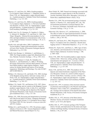 References Cited   149
Paterson, J.T., and Cloos, M., 2005a, Grasberg porphyry
Cu-Au deposit, Papua, Indonesia—1. Magmatic history, in
Porter, T.M., ed., Superporphyry copper and gold depos-
its—A global perspective: Adelaide, Porter GeoConsultancy
Publishing, v. 2, p. 313–329.
Paterson, J.T., and Cloos, M., 2005b, Grasberg porphyry
Cu-Au deposit, Papua, Indonesia—2. Pervasive hydrother-
mal alteration, in Porter, T.M., ed., Superporphyry copper
and gold deposits—A global perspective: Adelaide, Porter
GeoConsultancy Publishing, v. 2, p. 331–355.
Perelló, José, Cox, D., Garamjav, D., Sanjdorj, S., Diakov,
S., Schissel, D., Munhbat, T.-O., and Oyun, G., 2001, Oyu
Tolgoi, Mongolia—Silurian-Devonian porphyry Cu-Au-
(Mo) and high-sulfidation Cu mineralization with a Creta-
ceous chalcocite blanket: Economic Geology, v. 96, no. 6,
p. 1407–1428.
Perelló, José, and eight others, 2004, Cotabambras—Late
Eocene porphyry copper-gold mineralization southwest
of Cuzco, Peru: Society of Economic Geologists Special
Publication 11, p. 213–230.
Perelló, José, Razique, A., Schloderer, J., and Rehman, A.,
2008, The Chagai porphyry copper belt, Baluchistan Prov-
ince, Pakistan: Economic Geology, v. 103, p. 1583–1612.
Peytcheva, I., Neubauer, F., Frank, M., Nedialkov, R.,
Heinrich, C., and Strashimirov, S., 2009, U–Pb dating,
Hf-isotope characteristics and trace-REE-patterns of zircons
from Medet porphyry copper deposit, Bulgaria—Impli-
cations for timing, duration and sources of ore-bearing
magmatism: Mineralogy and Petrology, 23 p. (doi:10.1007/
s00710-009-0042-9).
Phillips, C.H., Harrison, E.D., and Smith, T.W., 2005, Geology
of the Bingham mining district, Salt Lake County, Utah, in
Porter, T.M., ed., Superporphyry copper and gold depos-
its—A global perspective: Adelaide, Porter GeoConsultancy
Publishing, v. 1, p. 243–257.
Phillips, C.H., Smith, T.W., and Harrison, E.D., 1997, Altera-
tion, metal zoning, and ore controls in the Bingham Canyon
porphyry copper deposits, Utah, in John, D.A., and Ballan-
tyne, G.H., eds., Geology and ore deposits of the Oquirrh
and Wasatch Mountains, Utah: Society of Economic Geolo-
gists Guidebook Series, v. 29, p. 133–145.
Phillips, J.D., 1998, Processing and interpretation of aeromag-
netic data for the Santa Cruz basin—Patagonia Mountains
area, south-central Arizona: U.S. Geological Survey Open-
File Report 2002–98. http://geopubs.wr.usgs.gov/open-file/
of02-98, 16 plates.
Phillips, K.A., and Niemuth, N.J., 1993, The primary copper
industry of Arizona in 1991: Arizona Department of Mines
and Mineral Resources, Special Report 18, 53 p.
Plaza-Toledo, M., 2005, Natural rock drainage associated with
unmined porphyry copper deposits in the Río Grande de
Arecibo watershed, Puerto Rico: Mayagüez, University of
Puerto Rico, unpublished Master’s thesis, 162 p.
Plumlee, G.S., 1999, The environmental geology of mineral
deposits, in Plumlee, G.S., and Logsdon, M.J., eds., The
environmental geochemistry of mineral deposits, Part
A—Processes, techniques, and health issues: Reviews in
Economic Geology, v. 6A, p. 71–116.
Pokrovski, G.B., Borisova, A.Y., and Harrichoury, J., 2008,
The effect of sulfur on vapor-liquid fractionation of metals
in hydrothermal systems: Earth and Planetary Science
Letters, v. 266, p. 345–362.
Pollard, P.J., and Taylor, R.G., 2002, Paragenesis of the Gras-
berg Cu–Au deposit, Irian Java, Indonesia—Results from
logging section 13: Mineralium Deposita, v. 37, p. 117–136.
Pollard, P.J., Taylor, R.G., and Peters, L., 2005, Ages of intru-
sion, alteration, and mineralization at the Grasberg Cu-Au
deposit, Papua, Indonesia: Economic Geology, v. 100,
p. 1005–1020.
Porter, T.M., 2005, The Escondida porphyry copper deposit,
northern Chile—Discovery, setting, geology, hypogene
mineralisation and supergene ore—A review, in Porter,
T.M., ed., Superporphyry copper and gold deposits—A
global perspective: Adelaide, Porter GeoConsultancy
Publishing, v. 1, p. 133–149.
Porter, T.M., and Glen, R.A., 2005, The porphyry Au-Cu
deposits and related shoshonitic magmatism of the Paleo-
zoic Macquarie volcanic arc, eastern Lachlan orogen in
the New South Wales, Australia, a review, in Porter, T.M.,
ed., Superporphyry copper and gold deposits—A global
perspective: Adelaide, Porter GeoConsultancy Publishing,
v. 1, p. 287–312.
Presnell, R.D., 1997, A summary of the structural controls
on plutonism and metallogeny in the Wasatch and Oquirrh
Mountains, Utah, in John, D.A., and Ballantyne, G.H.,
eds., Geology and ore deposits of the Oquirrh and central
Wasatch Mountains, Utah: Society of Economic Geologists
Guidebook 29, p. 1–9.
Proffett, J.M., Jr., 1973, Structure of the Butte district,
Montana: Society of Economic Geologists Guidebook
Series 1, p. G1–G12, plus figures.
Proffett, J.M., Jr., 1977, Cenozoic geology of the Yerington
district, Nevada, and implications for the nature and origin
of Basin and Range faulting: Geological Society of America
Bulletin, v. 88, p. 247–266.
 