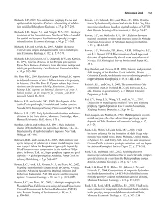 References Cited   151
Richards, J.P., 2009, Post-subduction porphyry Cu-Au and
epithermal Au deposits—Products of remelting of subduc-
tion modified lithosphere: Geology, v. 37, p. 247–250.
Richards, J.R., Boyce, A.J., and Pringle, M.S., 2001, Geologic
evolution of the Escondida area, Northern Chile—A model
for spatial and temporal localization of porphyry copper
mineralization: Economic Geology, v. 96, p. 271–305.
Richards, J.P., and Kerrich, R., 2007, Adakite-like rocks—
Their diverse origins and questionable role in metallogen-
esis: Economic Geology, v. 102, p. 537–576.
Richards, J.P., McCulloch, M.T., Chappell, B.W., and Kerrich,
R., 1991, Sources of metals in the Porgera gold deposit,
Papua New Guinea—Evidence from alteration, isotope and
noble gas geochemistry: Geochimica et Cosmochica Acta,
v. 55, p. 565–580.
Rio Tinto PLC, 2008, Resolution Copper Mining LLC reports
an inferred resource of over 1 billion tonnes at its property
in Arizona, USA: Rio Tinto PLC press release http://www.
riotinto.com/documents/PR647g_Resolution_Copper_
Mining_LLC_reports_an_Inferred_Resource_of_over_1_
billion_tonnes_at_its_property_in_Arizona_USA.PDF
accessed March 11, 2010.
Roberts, R.J., and Arnold, D.C., 1965, Ore deposits of the
Antler Peak quadrangle, Humboldt and Lander counties,
Nevada: U.S. Geological Survey Professional Paper 459–B.
Roberts, S.A., 1975, Early hydrothermal alteration and miner-
alization in the Butte district, Montana: Cambridge, Mass.,
Harvard University, Ph.D. thesis, 173 p.
Roedder, Edwin, and Bodnar, R.J., 1997, Fluid inclusion
studies of hydrothermal ore deposits, in Barnes, H.L., ed.,
Geochemistry of hydrothermal ore deposits: New York,
Wiley, p. 657–698.
Rohrlach, B.D., and Loucks, R.R., 2005, Multi-million-year
cyclic ramp-up of volatiles in a lower crustal magma reser-
voir trapped below the Tampakan copper-gold deposit by
Mio-Pliocene crustal compression in the southern Philip-
pines, in Porter, T.M., ed., Super porphyry copper and gold
deposits—A global perspective: Adelaide, Porter GeoCon-
sultancy Publishing, v. 2, p. 369–407.
Rowan, L.C., Hook, S.J., Abrams, M.J., and Mars, J.C., 2003,
Mapping hydrothermally altered rocks at Cuprite, Nevada,
using the Advanced Spaceborne Thermal Emission and
Reflection Radiometer (ASTER), a new satellite-imaging
system: Economic Geology, v. 98, no. 5, p. 1019–1027.
Rowan, L.C., and Mars, J.C., 2003, Lithologic mapping in the
Mountain Pass, California area using Advanced Spaceborne
Thermal Emission and Reflection Radiometer (ASTER)
data: Remote Sensing of Environment, v. 84, no. 3,
p. 350–366.
Rowan, L.C., Schmidt, R.G., and Mars, J.C., 2006, Distribu-
tion of hydrothermally altered rocks in the Reko Diq, Paki-
stan mineralized area based on spectral analysis of ASTER
data: Remote Sensing of Environment, v. 104, p. 74–87.
Rowan, L.C., and Wetlaufer, P.H., 1981, Relation between
regional lineament systems and structural zones in Nevada:
American Association of Petroleum Geologists Bulletin,
v. 65, p. 1414–1432.
Rowan, L.C., Wetlaufer, P.H., Goetz, A.F.H., Billingsley, F.C.,
and J.H. Stewart, 1974, Discrimination of rock types and
detection of hydrothermally altered areas in south-central
Nevada: U.S. Geological Survey Professional Paper 883,
35 p.
Roy, Baishali, and Clowes, R.M., 2000, Seismic and potential-
field imaging of the Guichon Creek batholith, British
Columbia, Canada, to delineate structures hosting porphyry
copper deposits: Geophysics, v. 65, p. 1418–1434.
Rudnick, R.L., and Gao, S., 2003, The composition of the
continental crust, in Holland, H.D., and Turekian, K.K.,
eds., Treatise on geochemistry, v. 3: Oxford, Elsevier-
Pergamon, p. 1–64.
Rui, Z.Y., Wang, L.S., Wang, Y.T., and Liu, Y.L., 2002,
Discussion on metallogenic epoch of Tuwu and Yandong
porphyry copper deposits in East Tianshan Mountains,
Xinjiang: Mineral Deposits, v. 21, p. 16–22.
Ruiz, Joaquin, and Mathur, R., 1999, Metallogenesis in conti-
nental margins—Re-Os evidence from porphyry copper
deposits in Chile: Reviews in Economic Geology, v. 12,
p. 1–28.
Rusk, B.G., Miller, B.J., and Reed, M.H., 2008, Fluid-
inclusion evidence for the formation of Main Stage poly­
metallic base-metal veins, Butte, Montana, United States,
in Spencer, J.E., and Titley, S.R., eds., Ores and orogenesis:
Circum-Pacific tectonics, geologic evolution, and ore depos-
its: Arizona Geological Society Digest 22, p. 573–581.
Rusk, B.G., and Reed, M.H., 2002, Scanning electron
microscope-cathodoluminescence of quartz reveals complex
growth histories in veins from the Butte porphyry copper
deposit, Montana: Geology, v. 30, p. 727–730.
Rusk, B.G, Reed, M.H., Dilles, J.H., Klemm, L.M., and
Heinrich, C., 2004, Compositions of magmatic hydrother-
mal fluids determined by LA-ICP-MS of fluid inclusions
from the porphyry copper-molybdenum deposit at Butte,
Montana: Chemical Geology, v. 210, p. 173–199.
Rusk, B.G., Reed, M.H., and Dilles, J.H., 2008, Fluid inclu-
sion evidence for magmatic-hydrothermal fluid evolution
in the porphyry copper-molybdenum deposit at Butte,
Montana: Economic Geology, v. 103, p. 307–334.
 