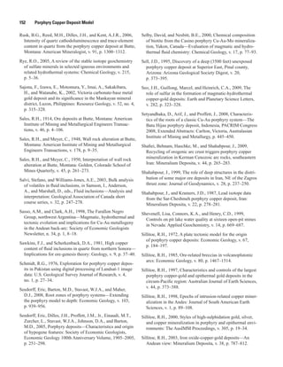 152   Porphyry Copper Deposit Model
Rusk, B.G., Reed, M.H., Dilles, J.H., and Kent, A.J.R., 2006,
Intensity of quartz cathodoluminesccnce and trace-element
content in quartz from the porphyry copper deposit at Butte,
Montana: American Mineralogist, v. 91, p. 1300–1312.
Rye, R.O., 2005, A review of the stable isotope geochemistry
of sulfate minerals in selected igneous environments and
related hydrothermal systems: Chemical Geology, v. 215,
p. 5–36.
Sajona, F., Izawa, E., Motomura, Y., Imai, A., Sakakibara,
H., and Watanabe, K., 2002, Victoria carbonate-base metal
gold deposit and its significance in the Mankayan mineral
district, Luzon, Philippines: Resource Geology, v. 52, no. 4,
p. 315–328.
Sales, R.H., 1914, Ore deposits at Butte, Montana: American
Institute of Mining and Metallurgical Engineers Transac-
tions, v. 46, p. 4–106.
Sales, R.H., and Meyer, C., 1948, Wall rock alteration at Butte,
Montana: American Institute of Mining and Metallurgical
Engineers Transactions, v. 178, p. 9–35.
Sales, R.H., and Meyer, C., 1950, Interpretation of wall rock
alteration at Butte, Montana: Golden, Colorado School of
Mines Quarterly, v. 45, p. 261–273.
Salvi, Stefano, and Williams-Jones, A.E., 2003, Bulk analysis
of volatiles in fluid inclusions, in Samson, I., Anderson,
A., and Marshall, D., eds., Fluid inclusions—Analysis and
interpretation: Geological Association of Canada short
course series, v. 32, p. 247–278.
Sasso, A.M., and Clark, A.H., 1998, The Farallon Negro
Group, northwest Argentina—Magmatic, hydrothermal and
tectonic evolution and implications for Cu-Au metallogeny
in the Andean back-arc: Society of Economic Geologists
Newsletter, n. 34, p. 1, 8–18.
Sawkins, F.J., and Scherkenback, D.A., 1981, High copper
content of fluid inclusions in quartz from northern Sonora—
Implications for ore-genesis theory: Geology, v. 9, p. 37–40.
Schmidt, R.G., 1976, Exploration for porphyry copper depos-
its in Pakistan using digital processing of Landsat-1 image
data: U.S. Geological Survey Journal of Research, v. 4,
no. 1, p. 27–34.
Seedorff, Eric, Barton, M.D., Stavast, W.J.A., and Maher,
D.J., 2008, Root zones of porphyry systems—Extending
the porphyry model to depth: Economic Geology, v. 103,
p. 939–956.
Seedorff, Eric, Dilles, J.H., Proffett, J.M., Jr., Einaudi, M.T.,
Zurcher, L., Stavast, W.J.A., Johnson, D.A., and Barton,
M.D., 2005, Porphyry deposits—Characteristics and origin
of hypogene features: Society of Economic Geologists,
Economic Geology 100th Anniversary Volume, 1905–2005,
p. 251–298.
Selby, David, and Nesbitt, B.E., 2000, Chemical composition
of biotite from the Casino porphyry Cu-Au-Mo mineraliza-
tion, Yukon, Canada—Evaluation of magmatic and hydro-
thermal fluid chemistry: Chemical Geology, v. 17, p. 77–93.
Sell, J.D., 1995, Discovery of a deep (3500 feet) unexposed
porphyry copper deposit at Superior East, Pinal county,
Arizona: Arizona Geological Society Digest, v. 20,
p. 373–395.
Seo, J.H., Guillong, Marcel, and Heinrich, C.A., 2009, The
role of sulfur in the formation of magmatic-hydrothermal
copper-gold deposits: Earth and Planetary Science Letters,
v. 282, p. 323–328.
Setyandhaka, D., Arif, J., and Proffett, J., 2008, Characteris-
tics of the roots of a classic Cu-Au porphyry system—The
Batu Hijau porphyry deposit, Indonesia, PACRIM Congress
2008, Extended Abstracts: Carlton, Victoria, Australasian
Institute of Mining and Metallurgy, p. 445–450.
Shafiei, Behnam, Haschke, M., and Shahabpour, J., 2009,
Recycling of orogenic arc crust triggers porphyry copper
mineralization in Kerman Cenozoic arc rocks, southeastern
Iran: Mineralium Deposita, v. 44, p. 265–283.
Shahabpour, J., 1999, The role of deep structures in the distri-
bution of some major ore deposits in Iran, NE of the Zagros
thrust zone: Journal of Geodynamics, v. 28, p. 237–250.
Shahabpour, J., and Kramers, J.D., 1987, Lead isotope data
from the Sar-Cheshmeh porphyry copper deposit, Iran:
Mineralium Deposita, v. 22, p. 278–281.
Shevenell, Lisa, Connors, K.A., and Henry, C.D., 1999,
Controls on pit lake water quality at sixteen open-pit mines
in Nevada: Applied Geochemistry, v. 14, p. 669–687.
Sillitoe, R.H., 1972, A plate tectonic model for the origin
of porphyry copper deposits: Economic Geology, v. 67,
p. 184–197.
Sillitoe, R.H., 1985, Ore-related breccias in volcanoplutonic
arcs: Economic Geology, v. 80, p. 1467–1514.
Sillitoe, R.H., 1997, Characteristics and controls of the largest
porphyry copper-gold and epithermal gold deposits in the
circum-Pacific region: Australian Journal of Earth Sciences,
v. 44, p. 373–388.
Sillitoe, R.H., 1998, Epochs of intrusion-related copper miner-
alization in the Andes: Journal of South American Earth
Sciences, v. 1, p. 89–108.
Sillitoe, R.H., 2000, Styles of high-sulphidation gold, silver,
and copper mineralization in porphyry and epithermal envi-
ronments: The AusIMM Proceedings, v. 305, p. 19–34.
Sillitoe, R.H., 2003, Iron oxide-copper-gold deposits—An
Andean view: Mineralium Deposita, v. 38, p. 787–812.
 