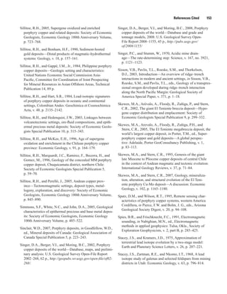 References Cited   153
Sillitoe, R.H., 2005, Supergene oxidized and enriched
porphyry copper and related deposits: Society of Economic
Geologists, Economic Geology 100th Anniversary Volume,
p. 723–768.
Sillitoe, R.H., and Bonham, H.F., 1990, Sediment-hosted
gold deposits—Distal products of magmatic-hydrothermal
systems: Geology, v. 18, p. 157–161.
Sillitoe, R.H., and Gappé, I.M., Jr., 1984, Philippine porphyry
copper deposits—Geologic setting and characteristics:
United Nations Economic Social Commission Asia-
Pacific, Committee for Coordination of Joint Prospecting
for Mineral Resources in Asian Offshore Areas, Technical
Publication 14, 89 p.
Sillitoe, R.H., and Hart, S.R., 1984, Lead-isotopic signatures
of porphyry copper deposits in oceanic and continental
settings, Colombian Andes: Geochimica et Cosmochimica
Acta, v. 48, p. 2135–2142.
Sillitoe, R.H., and Hedenquist, J.W., 2003, Linkages between
volcanotectonic settings, ore-fluid compositions, and epith-
ermal precious metal deposits: Society of Economic Geolo-
gists Special Publication 10, p. 315–343.
Sillitoe, R.H., and McKee, E.H., 1996, Age of supergene
oxidation and enrichment in the Chilean porphyry copper
province: Economic Geology, v. 91, p. 164–179.
Sillitoe, R.H., Marquardt, J.C., Ramirez, F., Becerra, H., and
Gomez, M., 1996, Geology of the concealed MM porphyry
copper deposit, Chuquicamata district, northern Chile:
Society of Economic Geologists Special Publication 5,
p. 59–70.
Sillitoe, R.H., and Perelló, J., 2005, Andean copper prov-
ince—Tectonomagmatic settings, deposit types, metal-
logeny, explora­tion, and discovery: Society of Economic
Geologists, Economic Geology 100th Anniversary Volume,
p. 845–890.
Simmons, S.F., White, N.C., and John, D.A., 2005, Geological
characteristics of epithermal precious and base metal depos-
its: Society of Economic Geologists, Economic Geology
100th Anniversary Volume, p. 485–522.
Sinclair, W.D., 2007, Porphyry deposits, in Goodfellow, W.D.,
ed., Mineral deposits of Canada: Geological Association of
Canada Special Publication 5, p. 223–243.
Singer, D.A., Berger, V.I., and Moring, B.C., 2002, Porphyry
copper deposits of the world—Database, maps, and prelimi-
nary analysis: U.S. Geological Survey Open-File Report
2002–268, 62 p., http://geopubs.wr.usgs.gov/open-file/of02-
268/.
Singer, D.A., Berger, V.I., and Moring, B.C., 2008, Porphyry
copper deposits of the world—Database and grade and
tonnage models, 2008: U.S. Geological Survey Open-
File Report 2008–1155, 45 p., http://pubs.usgs.gov/
of/2008/1155/
Singer, P.C., and Stumm, W., 1970, Acidic mine drain-
age—The rate-determining step: Science, v. 167, no. 3921,
p. 1121–1123.
Sisson, V.B., Pavlis, T.L., Roeske, S.M., and Thorkelson,
D.J., 2003, Introduction—An overview of ridge–trench
interactions in modern and ancient settings, in Sisson, V.B.,
Roeske, S.M., and Pavlis, T.L., eds., Geology of a transpres-
sional orogen developed during ridge–trench interaction
along the North Pacific Margin: Geological Society of
America Special Paper, v. 371, p. 1–18.
Skewes, M.A., Arévalo, A., Floody, R., Zuñiga, P., and Stern,
C.R., 2002, The giant El Teniente breccia deposit—Hypo-
gene copper distribution and emplacement: Society of
Economic Geologists Special Publication 9, p. 299–332.
Skewes, M.A., Arevalo, A., Floody, R., Zuñiga, P.H., and
Stern, C.R., 2005, The El Teniente megabreccia deposit, the
world’s largest copper deposit, in Porter, T.M., ed., Super-
porphyry copper and gold deposits—A global perspec-
tive: Adelaide, Porter GeoConsultancy Publishing, v. 1,
p. 83–113.
Skewes, M.A., and Stern, C.R., 1995, Genesis of the giant
late Miocene to Pliocene copper deposits of central Chile
in the context of Andean magmatic and tectonic evolution:
International Geology Reviews, v. 37, p. 71–84.
Skewes, M.A., and Stern, C.R., 2007, Geology, mineraliza-
tion, alteration, and structural evolution of the El Teni-
ente porphyry Cu-Mo deposit—A discussion: Economic
Geology, v. 102, p. 1165–1180.
Spatz, D.M., and Wilson, R.T., 1995, Remote sensing char-
acteristics of porphyry copper systems, western America
Cordillera, in Pierce, F.W. and Bolm, J. G., eds., Arizona
Geological Society Digest, v. 20, p. 94–108.
Spies, B.R., and Frischknecht, F.C., 1991, Electromagnetic
sounding, in Nabighian, M.N., ed., Electromagnetic
methods in applied geophysics: Tulsa, Okla., Society of
Exploration Geophysicists, v. 2, part B, p. 285–425.
Stacey, J.S., and Kramers, J.D., 1975, Approximation of
terrestrial lead isotope evolution by a two-stage model:
Earth and Planetary Science Letters, v. 26, p. 207–221.
Stacey, J.S., Zartman, R.E., and Nkomo, I.T., 1968, A lead
isotope study of galenas and selected feldspars from mining
districts in Utah: Economic Geology, v. 63, p. 796–814.
 