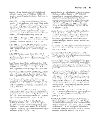References Cited   155
Tommaso, I.D., and Rubinstein, N., 2007, Hydrothermal
alteration mapping using ASTER data in the Infiernillo
porphyry deposit, Argentina: Ore Geology Reviews, v. 32,
p. 275–290.
Tosdal, R.M., 1995, Metal source differences in Cenozoic
porphyry Cu-Mo-Au deposits in the central Chilean Andes
between 26° and 28°—An influence on the size of porphyry
deposits?, in Clark, A.H., Hodgson, C.J., and Mason, R.,
eds., Proceedings of the second giant ore deposits work-
shop, Giant ore deposits—II; Controls on the scale of
orogenic magmatic-hydrothermal mineralization: Kingston,
Ontario, Canada, Queen’s University, p. 124–138.
Tosdal, R.M., and Munizaga, F., 2003, Lead sources in Meso-
zoic and Cenozoic Andean ore deposits, north-central Chile
(30–34°S): Mineralium Deposita, v. 38, p. 234–250.
Tosdal, R.M., and Richards, J.P., 2001, Magmatic and struc-
tural controls on the development of porphyry copper
±Mo ±Au deposits: Reviews in Economic Geology, v. 14,
p. 157–181.
Tosdal, R.M., Wooden, J.L., and Bouse, R.M., 1999, Pb
isotopes, ore deposits, and metallogenic terranes: Society of
Economic Geologists, Reviews in Economic Geology, v. 12,
p. 1–12.
Ulrich, Thomas, Günter, Detlep, and Heinrich, C.A., 2002,
The evolution of a porphyry Cu-Au deposit, based on LA–
ICP–MS analysis of fluid inclusions—Bajo de la Alum-
brera, Argentina: Economic Geology, v. 97, p. 1889–1920.
Ulrich, Thomas, and Heinrich, C.A., 2002, Geology and alter-
ation of the porphyry Cu-Au deposit at Bajo de la Alum-
brera, Argentina: Economic Geology, v. 97, p. 1865–1888.
Ulrich, Thomas, and Mavrogenes, John, 2008, An experi-
mental study of the solubility of molybdenum in H2
O and
KCl-H2
O solutions from 500 degrees C to 800 degrees C,
and 150 to 300 MPa: Geochimica et Cosmochimica Acta,
v. 72, p. 2316–2330.
Urqueta, Esteban, Kyser, T.K., Clark, A.H., Stanley, C.R.,
and Oates, C.J., 2009, Lithogeochemistry of the Collahuasi
porphyry Cu-Mo and epithermal Cu-Ag(-Au) cluster, north-
ern Chile—Pearce element ratio vectors to ore: Geochemis-
try; Exploration, Environment, Analysis, v. 9, p. 9–17.
Valencia, V.A., Eastoe, C., Ruiz, J., Ochoa-Landin, L.,
Gehrels, G., Gonzalez-Leon, C., Barr, F., and Espinosa,
E., 2008, Hydrothermal evolution of the porphyry copper
deposit at La Caridad, Sonora, Mexico, and the relation-
ship with a neighboring high-sulfidation epithermal deposit:
Economic Geology, v. 103, p. 473–491.
Valencia-Moreno, M., Ochoa-Landin, L., Noguez-Alcantara,
B., Ruiz, J., and Perez-Segura, E., 2007, Geological
and metallogenic characteristics of the porphyry copper
deposits of Mexico and their situation in the world
context, in Alaniz-Alavarez, S.A., and Nieto-Samaniego,
A.F., eds., Geology of Mexico—Celebrating the Cente-
nary of the Geological Society of Mexico: Geological
Society of America Special Paper 422, p. 433–458, doi:
10.1130/2007.2422(16).
Valencia-Moreno, M., Ruiz, J., Barton, M.D., Patchett, P.J.,
Zurcher, L., Hodkinson, D.G., and Roldan-Quintana,
J., 2001, A chemical and isotopic study of the Laramide
granitic belt of northwestern Mexico—Identification of
the southern edge of the North American Precambrian
basement: Geological Society of America Bulletin, v. 113,
p. 1409–1422.
Van Leeuwen, T.M., 1994, 25 years of mineral exploration and
discovery in Indonesia: Journal of Geochemical Explora-
tion, v. 50, p. 13–90.
Van Voorhis, G.D., Nelson, P.H., and Drike, T.L., 1973,
Complex resistivity spectra of porphyry copper mineraliza-
tion: Geophysics, v. 38, p. 49–60.
Von Huene, R., Corvalan, J., Flueh, E., Hinz, K., Korstgard, J.,
Ranero, C., Weinrebe, W., and CONDOR scientists, 1997,
Tectonic control of the subducting Juan Fernandez Ridge on
the Andean margin near Valparaiso, Chile: Tectonics, v. 16,
p. 474–488.
von Quadt, Albrecht, Peytcheva, I., Kamenov, B., Fanger, L.,
Heinrich, C., and Frank, M., 2002, The Elatsite porphyry
copper deposit in the Panagyurishte ore district, Sredno-
gorie, Bulgaria—U–Pb zircon geochronology and isotope-
geochemical investigations of magmatism and ore genesis,
in Blundell, D.J., Neubauer, F., and von Quadt, Albrecht,
eds., The timing and location of major ore deposits in an
evolving orogen: Geological Society of London, Special
Publications, v. 204, p. 119–135.
Vozoff, K., 1991, The magnetotelluric method, in Nabighian,
M.N., ed., Electromagnetic methods in applied geophysics:
Tulsa, Okla., Society of Exploration Geophysicists, v. 2,
part B, p. 641–711.
Waite, K.A., Keith J.D., Christiansen, E.H., Whitney, J.A.,
Hattori, K., Tingey, D.G., and Hook, C.J., 1997, Petrogen-
esis of the volcanic and intrusive rocks associated with the
Bingham porphyry Cu-Au-Mo deposit, Utah, in John, D.A.,
and Ballantyne, G.H., eds., Geology and ore deposits of
the Wasatch and Oquirrh Mountains: Society of Economic
Geologists, Guidebook Series, no. 29, p. 91–128.
 