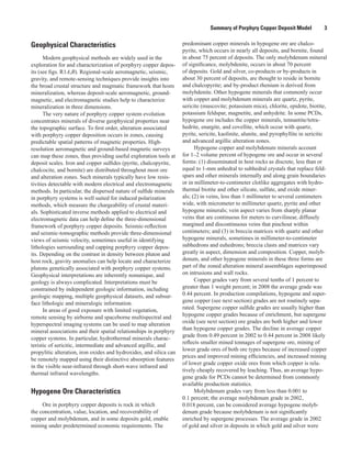 Summary of Porphyry Copper Deposit Model    3
Geophysical Characteristics
Modern geophysical methods are widely used in the
exploration for and characterization of porphyry copper depos-
its (see figs. R1A,B). Regional-scale aeromagnetic, seismic,
gravity, and remote-sensing techniques provide insights into
the broad crustal structure and magmatic framework that hosts
mineralization, whereas deposit-scale aeromagnetic, ground-
magnetic, and electromagnetic studies help to characterize
mineralization in three dimensions.
The very nature of porphyry copper system evolution
concentrates minerals of diverse geophysical properties near
the topographic surface. To first order, alteration associated
with porphyry copper deposition occurs in zones, causing
predictable spatial patterns of magnetic properties. High-
resolution aeromagnetic and ground-based magnetic surveys
can map these zones, thus providing useful exploration tools at
deposit scales. Iron and copper sulfides (pyrite, chalcopyrite,
chalcocite, and bornite) are distributed throughout most ore
and alteration zones. Such minerals typically have low resis-
tivities detectable with modern electrical and electromagnetic
methods. In particular, the dispersed nature of sulfide minerals
in porphyry systems is well suited for induced polarization
methods, which measure the chargeability of crustal materi-
als. Sophisticated inverse methods applied to electrical and
electromagnetic data can help define the three-dimensional
framework of porphyry copper deposits. Seismic-reflection
and seismic-tomographic methods provide three-dimensional
views of seismic velocity, sometimes useful in identifying
lithologies surrounding and capping porphyry copper depos-
its. Depending on the contrast in density between pluton and
host rock, gravity anomalies can help locate and characterize
plutons genetically associated with porphyry copper systems.
Geophysical interpretations are inherently nonunique, and
geology is always complicated. Interpretations must be
constrained by independent geologic information, including
geologic mapping, multiple geophysical datasets, and subsur-
face lithologic and mineralogic information.
In areas of good exposure with limited vegetation,
remote sensing by airborne and spaceborne multispectral and
hyperspectral imaging systems can be used to map alteration
mineral associations and their spatial relationships in porphyry
copper systems. In particular, hydrothermal minerals charac-
teristic of sericitic, intermediate and advanced argillic, and
propylitic alteration, iron oxides and hydroxides, and silica can
be remotely mapped using their distinctive absorption features
in the visible near-infrared through short-wave infrared and
thermal infrared wavelengths.
Hypogene Ore Characteristics
Ore in porphyry copper deposits is rock in which
the concentration, value, location, and recoverability of
copper and molybdenum, and in some deposits gold, enable
mining under predetermined economic requirements. The
predominant copper minerals in hypogene ore are chalco­
pyrite, which occurs in nearly all deposits, and bornite, found
in about 75 percent of deposits. The only molybdenum mineral
of significance, molybdenite, occurs in about 70 percent
of deposits. Gold and silver, co-products or by-products in
about 30 percent of deposits, are thought to reside in bornite
and chalcopyrite; and by-product rhenium is derived from
molybdenite. Other hypogene minerals that commonly occur
with copper and molybdenum minerals are quartz, pyrite,
sericite (muscovite; potassium mica), chlorite, epidote, biotite,
potassium feldspar, magnetite, and anhydrite. In some PCDs,
hypogene ore includes the copper minerals, tennantite/tetra­
hedrite, enargite, and covellite, which occur with quartz,
pyrite, sericite, kaolinite, alunite, and pyrophyllite in sericitic
and advanced argillic alteration zones.
Hypogene copper and molybdenum minerals account
for 1–2 volume percent of hypogene ore and occur in several
forms: (1) disseminated in host rocks as discrete, less than or
equal to 1-mm anhedral to subhedral crystals that replace feld-
spars and other minerals internally and along grain boundaries
or in millimeter-to-centimeter clotlike aggregates with hydro-
thermal biotite and other silicate, sulfate, and oxide miner-
als; (2) in veins, less than 1 millimeter to several centimeters
wide, with micrometer to millimeter quartz, pyrite and other
hypogene minerals; vein aspect varies from sharply planar
veins that are continuous for meters to curvilinear, diffusely
margined and discontinuous veins that pinchout within
centimeters; and (3) in breccia matrices with quartz and other
hypogene minerals, sometimes in millimeter-to-centimeter
subhedrons and euhedrons; breccia clasts and matrices vary
greatly in aspect, dimension and composition. Copper, molyb-
denum, and other hypogene minerals in these three forms are
part of the zoned alteration mineral assemblages superimposed
on intrusions and wall rocks.
Copper grades vary from several tenths of 1 percent to
greater than 1 weight percent; in 2008 the average grade was
0.44 percent. In production compilations, hypogene and super-
gene copper (see next section) grades are not routinely sepa-
rated. Supergene copper sulfide grades are usually higher than
hypogene copper grades because of enrichment, but supergene
oxide (see next section) ore grades are both higher and lower
than hypogene copper grades. The decline in average copper
grade from 0.49 percent in 2002 to 0.44 percent in 2008 likely
reflects smaller mined tonnages of supergene ore, mining of
lower grade ores of both ore types because of increased copper
prices and improved mining efficiencies, and increased mining
of lower grade copper oxide ores from which copper is rela-
tively cheaply recovered by leaching. Thus, an average hypo-
gene grade for PCDs cannot be determined from commonly
available production statistics.
Molybdenum grades vary from less than 0.001 to
0.1 percent; the average molybdenum grade in 2002,
0.018 percent, can be considered average hypogene molyb-
denum grade because molybdenum is not significantly
enriched by supergene processes. The average grade in 2002
of gold and silver in deposits in which gold and silver were
 