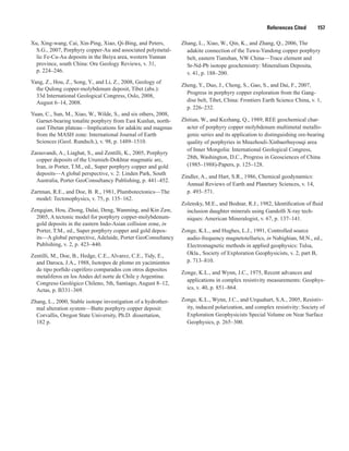 References Cited   157
Xu, Xing-wang, Cai, Xin-Ping, Xiao, Qi-Bing, and Peters,
S.G., 2007, Porphyry copper-Au and associated polymetal-
lic Fe-Cu-Au deposits in the Beiya area, western Yunnan
province, south China: Ore Geology Reviews, v. 31,
p. 224–246.
Yang, Z., Hou, Z., Song, Y., and Li, Z., 2008, Geology of
the Qulong copper-molybdenum deposit, Tibet (abs.):
33d International Geological Congress, Oslo, 2008,
August 6–14, 2008.
Yuan, C., Sun, M., Xiao, W., Wilde, S., and six others, 2008,
Garnet-bearing tonalite porphyry from East Kunlun, north-
east Tibetan plateau—Implications for adakite and magmas
from the MASH zone: International Journal of Earth
Sciences (Geol. Rundsch.), v. 98, p. 1489–1510.
Zarasvandi, A., Liaghat, S., and Zentilli, K., 2005, Porphyry
copper deposits of the Urumieh-Dokhtar magmatic arc,
Iran, in Porter, T.M., ed., Super porphyry copper and gold
deposits—A global perspective, v. 2: Linden Park, South
Australia, Porter GeoConsultancy Publishing, p. 441–452.
Zartman, R.E., and Doe, B. R., 1981, Plumbotectonics—The
model: Tectonophysics, v. 75, p. 135–162.
Zengqian, Hou, Zhong, Dalai, Deng, Wanming, and Kin Zaw,
2005, A tectonic model for porphyry copper-molybdenum-
gold deposits in the eastern Indo-Asian collision zone, in
Porter, T.M., ed., Super porphyry copper and gold depos-
its—A global perspective, Adelaide, Porter GeoConsultancy
Publishing, v. 2, p. 423–440.
Zentilli, M., Doe, B., Hedge, C.E., Alvarez, C.E., Tidy, E.,
and Daroca, J.A., 1988, Isotopos de plomo en yacimientos
de tipo porfido cuprifero comparados con otros depositos
metaliferos en los Andes del norte de Chile y Argentina:
Congreso Geológico Chileno, 5th, Santiago, August 8–12,
Actas, p. B331–369.
Zhang, L., 2000, Stable isotope investigation of a hydrother-
mal alteration system—Butte porphyry copper deposit:
Corvallis, Oregon State University, Ph.D. dissertation,
182 p.
Zhang, L., Xiao, W., Qin, K., and Zhang, Q., 2006, The
adakite connection of the Tuwu-Yandong copper porphyry
belt, eastern Tianshan, NW China—Trace element and
Sr-Nd-Pb isotope geochemistry: Mineralium Deposita,
v. 41, p. 188–200.
Zheng, Y., Duo, J., Cheng, S., Gao, S., and Dai, F., 2007,
Progress in porphyry copper exploration from the Gang-
dise belt, Tibet, China: Frontiers Earth Science China, v. 1,
p. 226–232.
Zhitian, W., and Kezhang, Q., 1989, REE geochemical char-
acter of porphyry copper molybdenum multimetal metallo-
genic series and its application to distinguishing ore-bearing
quality of porphyries in Mnazhouli-Xinbaerhuyouqi area
of Inner Mongolia: International Geological Congress,
28th, Washington, D.C., Progress in Geosciences of China
(1985–1988)-Papers, p. 125–128.
Zindler, A., and Hart, S.R., 1986, Chemical geodynamics:
Annual Reviews of Earth and Planetary Sciences, v. 14,
p. 493–571.
Zolensky, M.E., and Bodnar, R.J., 1982, Identification of fluid
inclusion daughter minerals using Gandolfi X-ray tech-
niques: American Mineralogist, v. 67, p. 137–141.
Zonge, K.L., and Hughes, L.J., 1991, Controlled source
audio-frequency magnetotellurics, in Nabighian, M.N., ed.,
Electromagnetic methods in applied geophysics: Tulsa,
Okla., Society of Exploration Geophysicists, v. 2, part B,
p. 713–810.
Zonge, K.L., and Wynn, J.C., 1975, Recent advances and
applications in complex resistivity measurements: Geophys-
ics, v. 40, p. 851–864.
Zonge, K.L., Wynn, J.C., and Urquahart, S.A., 2005, Resistiv-
ity, induced polarization, and complex resistivity: Society of
Exploration Geophysicists Special Volume on Near Surface
Geophysics, p. 265–300.
 