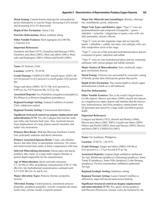 Appendix 2.  Characteristics of Representative Porphyry Copper Deposits    163
Metal Zoning: Central bornite-chalcopyrite surrounded by
pyrite-chalcopyrite to a pyrite fringe. Increasing Cu/Fe inward
and decreasing S/Cu+Fe downward.
Depth of Ore Formation: About 2 km
Post-Ore Deformation: Minor southerly tilting
Other Notable Features: Rich supergene ore (340 Mt,
1.5 percent Cu)
Important References:
Gustafson and Hunt (1975), Gustafson and Quiroga (1995),
Gustafson and others (2001), Mote and others (2001), Wata-
nabe and Hedenquist (2001), Sillitoe and Perelló (2005).
Name: El Teniente, Chile
Location: 34.09°S., 70.34°W.
Grade/Tonnage: CODELCO 2007 annual report: 20,031 Mt
at 0.56 percent Cu (0.2 percent Cu cutoff grade), 0.02 percent
Mo
Singer and others (2008): 20,731 Mt, 0.62 percent Cu,
0.005 g/t Au, 0.019 percent Mo, 0.52 g/t Ag
Associated Deposits: Los Pelambres (megabreccia/porphyry),
Rio Blanco-Los Bronces (megabreccia/porphyry)
Regional Geologic Setting: Andean Cordillera of central
Chile, subduction-related
Regional Tectonic Setting: Contractional deformation
Significant structural control on magma emplacement and
mineralization (Y/N): Yes, the Codegua fault and the north-
east strike-slip Teniente fault zone. Also, localized stresses
from emplacement of a large pluton caused concentric and
radial vein orientations.
Primary Host Rocks: Mid-late Miocene Farellones Forma-
tion; principally andesites and dacite intrusions
Primary Associated Igneous Rocks: I-type, calc-alkaline
dacites and other felsic to intermediate intrusions. No consis-
tent trend toward more mafic or felsic compositions with time.
Inferred Mineralizing Intrusions: Dacite pipes and dacite
porphyry dike, latite; or a large mafic magma chamber at
greater depth responsible for the mineralization
Age of Mineralization: dacite and latite intrusions
5.7–4.8 Ma (U-Pb); molybdenite mineralization 5.89–4.7 Ma
(Re-Os); late hydrothermal mineralization continued until
4.37±0.05 Ma (Ar-Ar and K-Ar)
Major Alteration Types: Potassic (biotite), propylitic,
sericitic
Alteration Zoning: Central potassic, transitional potassic-
propylitic, peripheral propylitic; sericitic overprints the transi-
tional zone; sericitic locally overprints potassic
Major Ore Minerals and Assemblages: Bornite, chalcopy-
rite, molybdenite, pyrite, chalcocite
Major Vein Types and Relative Ages: “Type 1” veins are
premineralization and composed of magnetite + quartz +
anhydrite + actinolite + plagioclase or quartz veins with vari-
able tourmaline, sericite, chlorite.
“Type 2” veins are late magmatic stage and are typically
quartz + anhydrite + sulfide, but many vein subtypes with vari-
able composition occur at this stage.
“Type 3” veins are of the principal hydrothermal phase and are
composed of quartz, anhydrite and sulfide.
“Type 4” veins are late hydrothermal phase and are commonly
carbonate with various gangue and sulfide minerals.
Major Style(s) of Mineralization: Vein, stockwork, super-
gene enrichment, breccia
Metal Zoning: A barren core surrounded by concentric zoning
of bornite greater than chalcopyrite greater than pyrite
Depth of Ore Formation: The current depth to which copper
mineralization extends to is still unknown.
Post-Ore Deformation:
Other Notable Features: This is the world’s largest known
Cu-Mo deposit. Skewes and others (2005) classify this deposit
as a megabreccia copper deposit and stipulate that the breccia-
tion, mineralization, and felsic porphyry emplacement were
all generated and caused by a large mafic laccolith at greater
depth.
Important References:
Lindgren and Bastin (1922), Howell and Molloy (1960),
Skewes and others (2002, 2005), Cannell and others (2005),
Sillitoe and Perelló (2005), Stern and Skewes (2005), Skewes
and Stern (2007), CODELCO (2007).
Name: Far Southeast, Philippines
Location: 16.86°N., 120.78°E.
Grade/Tonnage: Singer and others (2008): 650 Mt at
0.65 percent Cu, 1.33 g/t Au and 0.93 g/t Ag
Associated Deposits: Lepanto (high sulfidation epithermal
Au-Ag), Bulalacuao (porphyry), Guinaoang (porphyry), Santo
Tomas II (porphyry), Santo Niño (porphyry), Lobo-Boneng
(porphyry), Victoria (intermediate sulfidation epithermal
Au-Ag)
Regional Geologic Setting: Island-arc setting
Regional Tectonic Setting: Luzon Central Cordillera is
affected by major left-lateral transcurrent faulting.
Significant structural control on magma emplacement
and mineralization (Y/N): Yes, quartz diorite porphyry
and Pliocene-Pleistocene volcanic rocks are localized by the
 