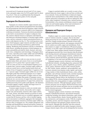 4   Porphyry Copper Deposit Model
recovered was 0.16 gram per ton (g/t) and 2.67 g/t, respec-
tively, and grade ranges were 0 to 0.65 g gold/t and 0 to about
10 g silver/t. There are no published data that distinguish
hypogene and supergene grades of silver and gold.
Supergene Ore Characteristics
Supergene ore contains minable copper minerals and a
large number of other minerals precipitated from descending,
low-pH groundwater that dissolved hypogene copper minerals
and redeposited copper in minerals stable in low-temperature,
oxidizing environments. Numerous dissolution-precipitation
cycles lead to reconcentration of copper in subjacent, later-
ally extensive deposits known as supergene oxide deposits
and chalcocite enrichment blankets or enriched copper sulfide
zones, and less commonly in distal concentrations known as
exotic oxide deposits (see fig. J1). The overlying porous rock
from which hypogene copper minerals and other rock compo-
nents were removed during enrichment is called leached
capping. Weathering and enrichment of PCDs is controlled by
many factors, including the presence of thick hypogene ore
zones; permeability provided by faults, fractures, and stock-
work veins; configuration and mineralogy of hypogene altera-
tion zones, especially pyrite/copper sulfide and acid-buffering
capacity; erosion and oxidation rates (climate), tectonism,
topography, and time.
Supergene copper oxide ore zones are tens to several
hundred meters thick, and consist of tens to several hundred
megatons at 0.3 to greater than 1 percent copper. Exotic
oxide ore zones are tens to several hundred megatons at 0.3
to greater than 1 percent copper. Enriched copper sulfide ore
zones are mostly tens to several hundred meters thick and
consist of tens of megatons to greater than 1.5 gigatons at 0.4
to 1.7 percent copper. Enriched copper sulfide ores are invari-
ably higher grade than underlying hypogene ore or copper-
mineralized rock, whereas grades of copper oxide ore zones
are both lower and higher than grades of hypogene sources.
Relatively low cost recovery of copper from oxide minerals by
acid dissolution and precipitation of copper from solution has
enabled processing of low-grade oxide deposits. The thickness
of leached capping is highly variable and ranges from 0 to
several hundred meters in most PCDs.
Common copper minerals in oxide ores include mala-
chite, azurite, cuprite, tenorite, chrysocolla, native copper,
copper wad, and atacamite; numerous other copper carbon-
ate, oxide, silicate, and sulfate minerals are present in small
amounts. These minerals occur as crystalline aggregates and
crystals that fill fractures and line voids in leached capping,
and in micrometer-to-millimeter aggregates that impregnate
alteration and primary minerals in enriched copper sulfide ore,
and less often, in hypogene ore. The complex paragenetic rela-
tionships and disequilibrium mineral associations common in
copper oxide ores reflect changing chemical conditions during
weathering cycles.
Copper in enriched sulfide ore is mostly in sooty to fine-
grained chalcocite; lesser copper is derived from covellite and
Cux
Sy
minerals. Forms and distribution of chalcocite largely
match the forms and distribution of the sulfide minerals (chal-
copyrite and pyrite) in hypogene ore that are replaced by chal-
cocite, either completely or partially (rims, internal fractures).
Ferrimolybdite is the common molybdenum mineral in copper
oxide ores and leached capping; forms (and enrichment) of
gold and silver in PCDs are not well documented.
Hypogene and Supergene Gangue
Characteristics
Porphyry copper ore consists mostly (more than 98 per-
cent) of valueless minerals, or gangue, that are discarded
during processing for recovery of copper, molybdenum, gold,
and silver. Gangue includes primary minerals of host rocks,
hypogene hydrothermal minerals, and supergene minerals that
do not contain recoverable copper and molybdenum. Rock
that contains no copper or molybdenum (100 percent gangue
minerals), or too little copper and molybdenum for processing,
is called waste. Many gangue minerals formed by hypogene
and supergene processes have lower densities than the primary
rock-forming minerals and hypogene hydrothermal minerals
they replace. Lower density gangue minerals, combined with
voids created by mineral dissolution, generally decrease physi-
cal competency of ore and waste and affect mine design.
Hypogene gangue consists of primary rock-forming and
hydrothermal minerals, including plagioclase, potassium feld-
spar, quartz, micas, chlorite, epidote, amphiboles, pyroxenes,
calcite, garnet, aluminum-silicate-sulfate minerals (kaolin-
ite, illite, dickite, alunite, andalusite, and pyrophyllite), and
accessory minerals (iron-titanium oxides, apatite, and zircon).
A large number of other hydrothermal silicate, oxide, sulfate,
phosphate, and carbonate minerals locally constitute hypogene
hydrothermal gangue. The distribution of primary rock-
forming gangue minerals follows the distribution of rock types
that compose PCDs, whereas hypogene hydrothermal gangue
minerals follow the zoning patterns of copper, molybdenum,
and alteration minerals. Although hypogene gangue mineral
textures and grain sizes are largely inherited from host rocks,
primary host-rock textures and grain sizes are invariably modi-
fied by alteration processes to finer grained and often lower
density mineral aggregates.
Supergene gangue consists of primary rock-forming
minerals, hydrothermal minerals, and minerals formed by
weathering including silica phases (chalcedony, opal), kaolin-
ite, illite, montmorillonite, alunite, limonite (goethite, hema-
tite, and jarosite), and manganese oxides. With the exception
of goethite, jarosite, and most manganese oxide minerals,
common hypogene and supergene gangue minerals are the
same species, although illite, kaolinite, and silica minerals
commonly are added and locally replace hypogene minerals.
Gangue mineral origins often can be distinguished by location,
 