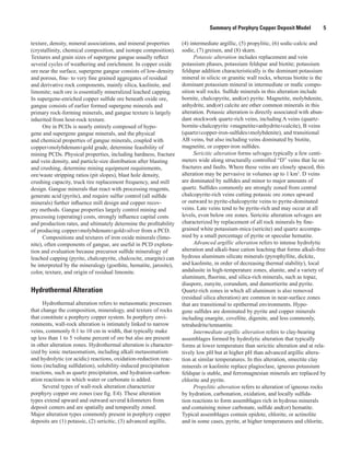 Summary of Porphyry Copper Deposit Model    5
texture, density, mineral associations, and mineral properties
(crystallinity, chemical composition, and isotope composition).
Textures and grain sizes of supergene gangue usually reflect
several cycles of weathering and enrichment. In copper oxide
ore near the surface, supergene gangue consists of low-density
and porous, fine- to very fine grained aggregates of residual
and derivative rock components, mainly silica, kaolinite, and
limonite; such ore is essentially mineralized leached capping.
In supergene-enriched copper sulfide ore beneath oxide ore,
gangue consists of earlier formed supergene minerals and
primary rock-forming minerals, and gangue texture is largely
inherited from host-rock texture.
Ore in PCDs is nearly entirely composed of hypo-
gene and supergene gangue minerals, and the physical
and chemical properties of gangue minerals, coupled with
copper±molybdenum±gold grade, determine feasibility of
mining PCDs. Physical properties, including hardness, fracture
and vein density, and particle-size distribution after blasting
and crushing, determine mining equipment requirements,
ore/waste stripping ratios (pit slopes), blast hole density,
crushing capacity, truck tire replacement frequency, and mill
design. Gangue minerals that react with processing reagents,
generate acid (pyrite), and require sulfur control (all sulfide
minerals) further influence mill design and copper recov-
ery methods. Gangue properties largely control mining and
processing (operating) costs, strongly influence capital costs
and production rates, and ultimately determine the profitability
of producing copper±molybdenum±gold±silver from a PCD.
Compositions and textures of iron oxide minerals (limo-
nite), often components of gangue, are useful in PCD explora-
tion and evaluation because precursor sulfide mineralogy of
leached capping (pyrite, chalcopyrite, chalcocite, enargite) can
be interpreted by the mineralogy (goethite, hematite, jarosite),
color, texture, and origin of residual limonite.
Hydrothermal Alteration
Hydrothermal alteration refers to metasomatic processes
that change the composition, mineralogy, and texture of rocks
that constitute a porphyry copper system. In porphyry envi-
ronments, wall-rock alteration is intimately linked to narrow
veins, commonly 0.1 to 10 cm in width, that typically make
up less than 1 to 5 volume percent of ore but also are present
in other alteration zones. Hydrothermal alteration is character-
ized by ionic metasomatism, including alkali metasomatism
and hydrolytic (or acidic) reactions, oxidation-reduction reac-
tions (including sulfidation), solubility-induced precipitation
reactions, such as quartz precipitation, and hydration-carbon-
ation reactions in which water or carbonate is added.
Several types of wall-rock alteration characterize
porphyry copper ore zones (see fig. E4). These alteration
types extend upward and outward several kilometers from
deposit centers and are spatially and temporally zoned.
Major alteration types commonly present in porphyry copper
deposits are (1) potassic, (2) sericitic, (3) advanced argillic,
(4) intermediate argillic, (5) propylitic, (6) sodic-calcic and
sodic, (7) greisen, and (8) skarn.
Potassic alteration includes replacement and vein
potassium phases, potassium feldspar and biotite; potassium
feldspar addition characteristically is the dominant potassium
mineral in silicic or granitic wall rocks, whereas biotite is the
dominant potassium mineral in intermediate or mafic compo-
sition wall rocks. Sulfide minerals in this alteration include
bornite, chalcopyrite, and(or) pyrite. Magnetite, molybdenite,
anhydrite, and(or) calcite are other common minerals in this
alteration. Potassic alteration is directly associated with abun-
dant stockwork quartz-rich veins, including A veins (quartz-
bornite-chalcopyrite ±magnetite±anhydrite±calcite), B veins
(quartz±copper-iron-sulfides±molybdenite), and transitional
AB veins, but also including veins dominated by biotite,
magnetite, or copper-iron sulfides.
Sericitic alteration forms selvages typically a few centi-
meters wide along structurally controlled “D” veins that lie on
fractures and faults. Where these veins are closely spaced, this
alteration may be pervasive in volumes up to 1 km3
. D veins
are dominated by sulfides and minor to major amounts of
quartz. Sulfides commonly are strongly zoned from central
chalcopyrite-rich veins cutting potassic ore zones upward
or outward to pyrite-chalcopyrite veins to pyrite-dominated
veins. Late veins tend to be pyrite-rich and may occur at all
levels, even below ore zones. Sericitic alteration selvages are
characterized by replacement of all rock minerals by fine-
grained white potassium-mica (sericite) and quartz accompa-
nied by a small percentage of pyrite or specular hematite.
Advanced argillic alteration refers to intense hydrolytic
alteration and alkali-base cation leaching that forms alkali-free
hydrous aluminum silicate minerals (pyrophyllite, dickite,
and kaolinite, in order of decreasing thermal stability), local
andalusite in high-temperature zones, alunite, and a variety of
aluminum, fluorine, and silica-rich minerals, such as topaz,
diaspore, zunyite, corundum, and dumortierite and pyrite.
Quartz-rich zones in which all aluminum is also removed
(residual silica alteration) are common in near-surface zones
that are transitional to epithermal environments. Hypo-
gene sulfides are dominated by pyrite and copper minerals
including enargite, covellite, digenite, and less commonly,
tetrahedrite/tennantite.
Intermediate argillic alteration refers to clay-bearing
assemblages formed by hydrolytic alteration that typically
forms at lower temperature than sericitic alteration and at rela-
tively low pH but at higher pH than advanced argillic altera-
tion at similar temperatures. In this alteration, smectite clay
minerals or kaolinite replace plagioclase, igneous potassium
feldspar is stable, and ferromagnesian minerals are replaced by
chlorite and pyrite.
Propylitic alteration refers to alteration of igneous rocks
by hydration, carbonation, oxidation, and locally sulfida-
tion reactions to form assemblages rich in hydrous minerals
and containing minor carbonate, sulfide and(or) hematite.
Typical assemblages contain epidote, chlorite, or actinolite
and in some cases, pyrite, at higher temperatures and chlorite,
 