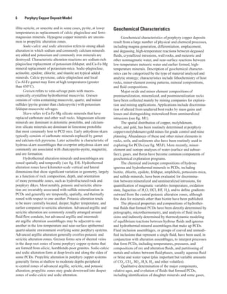6   Porphyry Copper Deposit Model
illite-sericite, or smectite and in some cases, pyrite, at lower
temperatures as replacements of calcic plagioclase and ferro-
magnesian minerals. Hypogene copper minerals are uncom-
mon in propylitic alteration zones.
Sodic-calcic and sodic alteration refers to strong alkali
alteration in which sodium and commonly calcium minerals
are added and potassium and commonly iron minerals are
destroyed. Characteristic alteration reactions are sodium-rich
plagioclase replacement of potassium feldspar, and Ca-Fe-Mg
mineral replacement of potassium-mica. Sodic-plagioclase,
actinolite, epidote, chlorite, and titanite are typical added
minerals. Calcic-pyroxene, calcic-plagioclase and local
Ca-Al-Fe garnet may form at high temperatures (greater
than 450°C).
Greisen refers to vein-selvage pairs with macro-
scopically crystalline hydrothermal muscovite. Greisen
consists of veins containing muscovite, quartz, and minor
sulfides (pyrite greater than chalcopyrite) with potassium
feldspar-muscovite selvages.
Skarn refers to Ca-Fe-Mg silicate minerals that have
replaced carbonate and other wall rocks. Magnesium silicate
minerals are dominant in dolomitic protoliths, and calcium-
iron silicate minerals are dominant in limestone protoliths
that most commonly host to PCD ores. Early anhydrous skarn
typically consists of carbonate minerals replaced by garnet
and calcium-rich pyroxene. Later actinolite is characteristic of
hydrous skarn assemblages that overprint anhydrous skarn and
commonly are associated with chalcopyrite-pyrite, magnetite,
and ore formation.
Hydrothermal alteration minerals and assemblages are
zoned spatially and temporally (see fig. E4). Hydrothermal
alteration zones have kilometer-scale vertical and lateral
dimensions that show significant variation in geometry, largely
as a function of rock composition, depth, and orientation
of more permeable zones, such as hydrofractured rock and
porphyry dikes. Most notably, potassic and sericitic altera-
tion are invariably associated with sulfide mineralization in
PCDs and generally are temporally, spatially, and thermally
zoned with respect to one another. Potassic alteration tends
to be more centrally located, deeper, higher temperature, and
earlier compared to sericitic alteration. Advanced argillic and
sericitic alteration are commonly zonally arranged around
fluid flow conduits, but advanced argillic and intermedi-
ate argillic alteration assemblages may be adjacent to one
another in the low-temperature and near-surface epithermal
quartz-alunite environment overlying some porphyry systems.
Advanced argillic alteration generally overlies potassic and
sericitic alteration zones. Greisen forms sets of sheeted veins
in the deep root zones of some porphyry copper systems that
are formed from silicic, hornblende-poor granites. Sodic-calcic
and sodic alteration form at deep levels and along the sides of
some PCDs. Propylitic alteration in porphyry copper systems
generally forms at shallow to moderate depths peripheral
to central zones of advanced argillic, sericitic, and potassic
alteration; propylitic zones may grade downward into deeper
zones of sodic-calcic and sodic alteration.
Geochemical Characteristics
Geochemical characteristics of porphyry copper deposits
result from a large number of physical and chemical processes,
including magma generation, differentiation, emplacement,
and degassing, high-temperature reactions between degassed
fluids, crystallized intrusions, wall rocks, and meteoric and
other nonmagmatic water, and near-surface reactions between
low-temperature meteoric water and earlier formed, high-
temperature minerals. Description of geochemical character-
istics can be categorized by the type of material analyzed and
analytic strategy; characteristics include lithochemistry of host
rocks, minor-element zoning patterns, mineral compositions,
and fluid compositions.
Major oxide and minor element compositions of
premineralization, mineralized, and postmineralization rocks
have been collected mainly by mining companies for explora-
tion and mining applications. Applications include discrimina-
tion of altered from unaltered host rocks by mass gains and
losses and distinguishing mineralized from unmineralized
intrusions (see fig. M1).
The spatial distribution of copper, molybdenum,
silver, and gold, has been routinely determined at porphyry
copper±molybdenum±gold mines for grade control and mine
planning. Abundances of these and other minor elements in
rocks, soils, and sediments also have been routinely used in
exploring for PCDs (see fig. M3B). More recently, minor-
element and isotope analyses of water (surface and subsur-
face), gases, and floras have become common components of
geochemical exploration programs.
The chemical and isotope compositions of hydrous
igneous and hydrothermal minerals in PCDs, including
biotite, chlorite, epidote, feldspar, amphibole, potassium-mica,
and sulfide minerals, have been evaluated for discrimina-
tion between mineralized and unmineralized intrusions, for
quantification of magmatic variables (temperature, oxidation
state, fugacities of H2
O, HCl, HF, H2
), and to define gradients
outward from the central potassic alteration zones, although
few data for minerals other than biotite have been published.
The physical properties and compositions of hydrother-
mal fluids that formed PCDs have been directly determined by
petrography, microthermometry, and analysis of fluid inclu-
sions and indirectly determined by thermodynamic modeling
of equilibrium reactions between hydrous fluids and igneous
and hydrothermal mineral assemblages that make up PCDs.
Fluid inclusion assemblages, or groups of coeval and unmodi-
fied inclusions that represent a single fluid, have been used, in
conjunction with alteration assemblages, to interpret processes
that form PCDs, including temperatures, pressures, and
compositions of ore and alteration fluids, and partitioning of
metals and solutes between fluid phases, usually aqueous fluid
or brine and water vapor (plus important but variable amounts
of CO2
, CH4
, SO2
, H2
S, H2
, and other volatiles).
Qualitative determination of the major components,
relative ages, and evolution of fluids that formed PCDs,
including identification of daughter minerals and some gases,
 