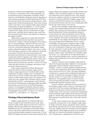 Summary of Porphyry Copper Deposit Model    7
paragenesis of fluid inclusion populations, and recognition
of constant or variable phase ratios within populations, can
be determined solely by petrographic examination of fluid
inclusions in hydrothermal and igneous minerals. Quantitative
minor-element compositions of fluids that formed PCDs have
been derived entirely from analyses of fluid inclusions, which
requires fairly advanced instrumentation. These minor-element
analyses show that (1) early magmatic fluids contain elevated
concentrations of metals, including Cu, Fe, Zn, Pb, and Mn,
and (2) although phase separation during or after volatile
exsolution from magma can cause concentration of copper,
gold, arsenic, and sulfur into low-density vapor, metal trans-
port by aqueous liquid or brine is also effective in concentrat-
ing copper in deposits.
Stable isotope compositions of waters that form PCDs
have been determined directly from fluids extracted from
inclusions by crushing or thermal decrepitation of host miner-
als in a vacuum (hydrogen, reported as δD in per mil), and
from host minerals (hydrogen and oxygen, reported as δ18
O
in per mil, corrected for temperature fractionation). Stable
isotope compositions indicate multiple water sources in addi-
tion to time-space variations in water composition. In general,
early potassic alteration and some sericitic (muscovite;
potassium-mica) alteration are characterized by water isotope
compositions similar to magmatic water. Other sericitic and
argillic and advanced argillic (kaolinite, dickite, alunite, pyro-
phyllite) alteration waters have δD and δ18
O isotope values
that are nearer to the meteoric water line or lower δ18
O isotope
values that reflect mixtures of magmatic and meteoric water
involved in alteration processes.
Sulfur isotope compositions of fluids that deposited
sulfide and sulfate minerals in porphyry copper systems
comprise a large range because (1) the bulk sulfur isotopic
composition of porphyry magmas varies considerably as a
result of diverse sources of sulfur, brine-vapor immiscibility,
and loss of sulfur during magma ascent; (2) variations in δ34
S
values due to the oxidation state of the fluid, which is largely
determined by H2
S/SO4
2–
, and temperature; and (3) fraction-
ation between simultaneously precipitating sulfide and sulfate
minerals that can exceed 20 per mil at PCD temperatures.
Analyses of coexisting pyrite-anhydrite and pyrite-alunite
pairs from several PCDs suggest deposition from relatively
oxidizing fluids with H2
S/SO4
2–
less than 0.5 to 1 and with
variable δ34
SΣS
values (about +1 to +10 per mil).
Petrology of Associated Igneous Rocks
Porphyry copper deposits are centered in high-level
intrusive complexes that commonly include stocks, dikes,
and breccia pipes. Many deposits are focused in swarms of
porphyry dikes that may radiate from larger intrusions or
batholiths (see fig. E4). The deposits are formed at shallow
(mostly 6 km or less) depth by ﬂuids exsolved from under­
lying crystallizing magmas emplaced at greater than 3–10-km
depth in the upper crust and by external waters heated by those
magmas. Many known deposits are genetically related to inter-
mediate to felsic calc-alkaline magmas in volcano-plutonic
arcs formed above active subduction zones. These shallow,
subvolcanic complexes typically are composed of multiple
intrusions of varying composition. Porphyry copper miner-
alization commonly forms near the end of magmatic cycles,
and mineralized volcanic wall rocks may be significantly older
than the ages of the intrusive rocks and ore.
Igneous rocks in porphyry copper deposits range from
volcanic rocks through hypabyssal intrusions, including
porphyry dikes, breccias, and small stocks, to coarse-grained
plutons and batholiths. Plutons and batholiths hosting ore
in many districts are older and unrelated to the ore-forming
system but may be part of long-lived (millions to more than
10 m.y.) magmatic successions. In other districts, the plutons
and batholiths are only slightly older (hundreds of thousands
of years) and range from multiple large stocks to compos-
ite batholiths. The upper parts of intrusions range in shape
from cylindrical to broadly domal. Dike abundances vary
from a few isolated dikes forming less than one percent of
the rocks exposed in ore zones to dike swarms that host most
ore. Multiple sets of porphyry dikes commonly are present in
porphyry copper systems, and different sets of porphyry dikes
may be pre-, syn-, and(or) post-ore. In tilted systems and in
some well-exposed upright systems, successive generations of
porphyry dikes emanate from successively deeper levels of the
underlying pluton.
Textures of igneous rocks in porphyry copper deposits
range from fine-grained porphyro-aphanitic to coarse-grained
equigranular. Nearly all deposits contain exposures of
“porphyry,” which is a strongly porphyritic hypabyssal intru-
sive rock with a characteristic aplitic quartz-feldspar ground-
mass (crystal sizes 0.02 to 0.3 mm). The aplitic groundmass
is interpreted as a quench texture resulting from rapid ascent
and loss of volatiles from the magma. Porphyry intrusions
typically contain 35–55 percent fine- to medium-grained
phenocrysts. The groundmass grain size tends to coarsen
with increasing depth and grades to seriate and eventually
hypidiomorphic-granular or granitic texture.
Intrusive, intrusion, and tectonic breccias are present in
most porphyry copper systems. There are wide ranges in the
composition of the breccia matrix and fragments and in the
dimensions and geometry of these breccias that reflect their
variable origins. Some breccias are cemented by hydrothermal
minerals including copper sulfide minerals and can form high-
grade ore, whereas many igneous breccias are barren and may
dilute hypogene ore grades unless they contain older mineral-
ized clasts.
A wide variety of igneous rock types and compositions
are spatially associated with, or host, porphyry copper depos-
its. Quartz monzonite, diorite, granodiorite, dacite, andesite,
quartz diorite, and monzonite are the most commonly reported
rock types. Porphyry intrusions associated with most porphyry
copper deposits contain plagioclase phenocrysts; hornblende
and biotite are common in intermediate composition intru-
sions; clinopyroxene ± orthopyroxene is present in some
 