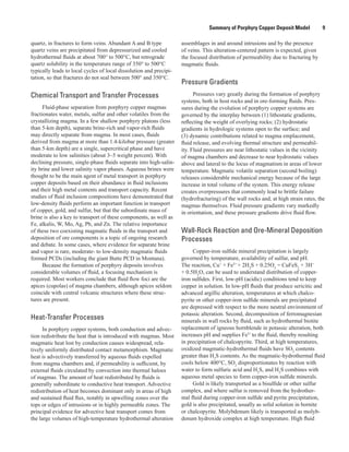 Summary of Porphyry Copper Deposit Model    9
quartz, in fractures to form veins. Abundant A and B type
quartz veins are precipitated from depressurized and cooled
hydrothermal fluids at about 700° to 500°C, but retrograde
quartz solubility in the temperature range of 350° to 500°C
typically leads to local cycles of local dissolution and precipi-
tation, so that fractures do not seal between 500° and 350°C.
Chemical Transport and Transfer Processes
Fluid-phase separation from porphyry copper magmas
fractionates water, metals, sulfur and other volatiles from the
crystallizing magma. In a few shallow porphyry plutons (less
than 5-km depth), separate brine-rich and vapor-rich fluids
may directly separate from magma. In most cases, fluids
derived from magma at more than 1.4-kilobar pressure (greater
than 5-km depth) are a single, supercritical phase and have
moderate to low salinities (about 3–5 weight percent). With
declining pressure, single-phase fluids separate into high-salin-
ity brine and lower salinity vapor phases. Aqueous brines were
thought to be the main agent of metal transport in porphyry
copper deposits based on their abundance in fluid inclusions
and their high metal contents and transport capacity. Recent
studies of fluid inclusion compositions have demonstrated that
low-density fluids perform an important function in transport
of copper, gold, and sulfur, but that the subordinate mass of
brine is also a key to transport of these components, as well as
Fe, alkalis, W, Mo, Ag, Pb, and Zn. The relative importance
of these two coexisting magmatic fluids in the transport and
deposition of ore components is a topic of ongoing research
and debate. In some cases, where evidence for separate brine
and vapor is rare, moderate- to low-density magmatic fluids
formed PCDs (including the giant Butte PCD in Montana).
Because the formation of porphyry deposits involves
considerable volumes of fluid, a focusing mechanism is
required. Most workers conclude that fluid flow foci are the
apices (cupolas) of magma chambers, although apices seldom
coincide with central volcanic structures where these struc-
tures are present.
Heat-Transfer Processes
In porphyry copper systems, both conduction and advec-
tion redistribute the heat that is introduced with magmas. Most
magmatic heat lost by conduction causes widespread, rela-
tively uniformly distributed contact metamorphism. Magmatic
heat is advectively transferred by aqueous fluids expelled
from magma chambers and, if permeability is sufficient, by
external fluids circulated by convection into thermal haloes
of magmas. The amount of heat redistributed by fluids is
generally subordinate to conductive heat transport. Advective
redistribution of heat becomes dominant only in areas of high
and sustained fluid flux, notably in upwelling zones over the
tops or edges of intrusions or in highly permeable zones. The
principal evidence for advective heat transport comes from
the large volumes of high-temperature hydrothermal alteration
assemblages in and around intrusions and by the presence
of veins. This alteration-centered pattern is expected, given
the focused distribution of permeability due to fracturing by
magmatic fluids.
Pressure Gradients
Pressures vary greatly during the formation of porphyry
systems, both in host rocks and in ore-forming fluids. Pres-
sures during the evolution of porphyry copper systems are
governed by the interplay between (1) lithostatic gradients,
reflecting the weight of overlying rocks; (2) hydrostatic
gradients in hydrologic systems open to the surface; and
(3) dynamic contributions related to magma emplacement,
fluid release, and evolving thermal structure and permeabil-
ity. Fluid pressures are near lithostatic values in the vicinity
of magma chambers and decrease to near hydrostatic values
above and lateral to the locus of magmatism in areas of lower
temperature. Magmatic volatile separation (second boiling)
releases considerable mechanical energy because of the large
increase in total volume of the system. This energy release
creates overpressures that commonly lead to brittle failure
(hydrofracturing) of the wall rocks and, at high strain rates, the
magmas themselves. Fluid pressure gradients vary markedly
in orientation, and these pressure gradients drive fluid flow.
Wall-Rock Reaction and Ore-Mineral Deposition
Processes
Copper-iron sulfide mineral precipitation is largely
governed by temperature, availability of sulfur, and pH.
The reaction, Cu+
+ Fe2+
+ 2H2
S + 0.25O2
= CuFeS2
+ 3H+
+ 0.5H2
O, can be used to understand distribution of copper-
iron sulfides. First, low-pH (acidic) conditions tend to keep
copper in solution. In low-pH fluids that produce sericitic and
advanced argillic alteration, temperatures at which chalco­
pyrite or other copper-iron sulfide minerals are precipitated
are depressed with respect to the more neutral environment of
potassic alteration. Second, decomposition of ferromagnesian
minerals in wall rocks by fluid, such as hydrothermal biotite
replacement of igneous hornblende in potassic alteration, both
increases pH and supplies Fe2+
to the fluid, thereby resulting
in precipitation of chalcopyrite. Third, at high temperatures,
oxidized magmatic-hydrothermal fluids have SO2
contents
greater than H2
S contents. As the magmatic-hydrothermal fluid
cools below 400°C, SO2
disproportionates by reaction with
water to form sulfuric acid and H2
S, and H2
S combines with
aqueous metal species to form copper-iron sulfide minerals.
Gold is likely transported as a bisulfide or other sulfur
complex, and where sulfur is removed from the hydrother-
mal fluid during copper-iron sulfide and pyrite precipitation,
gold is also precipitated, usually as solid solution in bornite
or chalcopyrite. Molybdenum likely is transported as molyb-
denum hydroxide complex at high temperature. High fluid
 