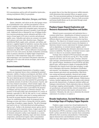 10   Porphyry Copper Deposit Model
H2
S concentrations and low pH will destabilize hydroxides,
causing molybdenite (MoS2
) to precipitate.
Relation between Alteration, Gangue, and Veins
Quartz, anhydrite, and calcite are the chief gangue miner-
als in hydrothermal veins, and their precipitation is driven
both by solubility relationships and by wall-rock reactions.
Silica solubility, except in the retrograde region, decreases as
temperature and pressure decrease to produce A and AB type
veins. Additional silica is liberated by way of feldspar hydro-
lysis reactions producing sericitic alteration and likely is the
source of most quartz in D veins in sericitic and advanced
argillic zones. Anhydrite and calcite are common vein miner-
als in potassic and some other alteration types. Magmatic-
hydrothermal fluids supply acids, carbonate, and sulfate, and
calcium is supplied largely by hydrolytic reactions that destroy
calcium-bearing ferromagnesian silicates and the anorthite
component of plagioclase. Anhydrite solubilities reach a
minimum near about 400°C and are reflected in local precipi-
tation in D veins with sericite; the bulk of anhydrite commonly
forms in potassic alteration at slightly higher temperatures.
Calcite has a wider temperature range and is common in
high-temperature veins associated with potassic alteration, in
distal parts of D veins with sericite envelopes, and in some
propylitic zones.
Geoenvironmental Features
Geoenvironmental characteristics of porphyry copper
deposits are important factors when evaluating the potential
economic viability of undiscovered deposits and likely will be
a factor in determining which deposits become future mines.
The most important geoenvironmental features of PCDs
include their enormous size, their potential for generating low
to moderate amounts of acid due to the presence of pyrite, and
their trace-element associations, which include copper, zinc,
lead, and locally arsenic. Acid-neutralizing potential in these
ores and their associated wastes is provided by the presence
of feldspars and trace amounts of carbonate minerals. The
presence of elevated acidity and concentrations of a variety of
elements, especially Cu, Pb, Zn, Mo, and As, in soil, sediment,
groundwater, and surface water prior to mining underscores
the need for accurate baseline characterization to serve as
a basis for establishing closure goals for proposed mines.
Drainage on mine sites shows a strong link with the underly-
ing geology of porphyry copper deposits. The pH of drainage
can reach as low as 2 with total dissolved solids getting as
high as 6 g/L. Sulfate is the dominant anionic species and Fe
and aluminum can be important cations. Copper and zinc are
the most significant trace metals. The toxicity to aquatic life
of elements released to surface water depends on a variety
of factors including pH, alkalinity, major and minor element
composition, and dissolved organic carbon concentration
of the water. Secondary phases may have solubilities that
are greater than or less than their precursor sulfide minerals,
which determines their potential effects on aquatic ecosys-
tems. The most prominent pathway for human-health threats
is contamination of groundwater.  However, both ecosystem
and human-health threats can be prevented through sound
environmental practices.
Porphyry Copper Deposit Exploration and
Resource Assessment Objectives and Guides
Mineral resource assessments and exploration have a
common initial focus—identification of mineral resources or
the probable existence of mineral resources—but they have
different objectives and approaches toward achieving those
objectives. The objectives of mineral resource assessments by
governments are to assist mineral resource development, to
determine mineral resource endowment for strategic purposes
such as dependency on external mineral supplies, and to
support land-use planning that ultimately determines mineral
resource availability. The objective of mineral resource explo-
ration is to discover an economic mineral deposit.
Geologic data evaluated in PCD assessment and explo-
ration are numerous and diverse (see fig. R1). They include
regional-scale data, such as rock types, structure, intrusion
types and ages, postmineralization cover, geophysical proper-
ties, spectral imagery, distribution of known PCDs and other
deposit types, and prospective depths of unidentified PCDs.
Exploration also requires local-scale data including, in addi-
tion to lithologies and structure, distribution of hydrother-
mal minerals; vein abundance, mineralogy and paragenesis;
minor-element and whole-rock geochemistry; fluid inclu-
sion zoning and thermal gradients; chemical and isotopic
compositions of minerals; detailed geophysical and spectral
properties; and distribution of sulfide minerals. Within known
systems, leached capping and iron- and copper-oxide mineral-
ogy provide characteristics of subjacent enriched sulfide and
hypogene mineralization. Much exploration data are obtained
by geologic mapping and petrography. Collection of geophysi-
cal, geochemical, and spectral data, mineral compositions, and
quantitative fluid inclusion data requires advanced instru-
mentation. Ultimately, the only way to determine the mineral
endowment of a terrane is to explore it.
Broader Implications, Societal Relevance, and
Knowledge Gaps of Porphyry Copper Deposits
Porphyry copper systems have broad implications for
society. Beyond their importance as the principal source of
copper and significant source of molybdenum, gold, and silver,
the production of PCDs constitutes a major disturbance of the
Earth’s surface and elicits diverse reactions from communities
affected by their occurrence and production. Understanding
deposit characteristics and distribution can have a broader
effect on many other aspects of human activity.
 