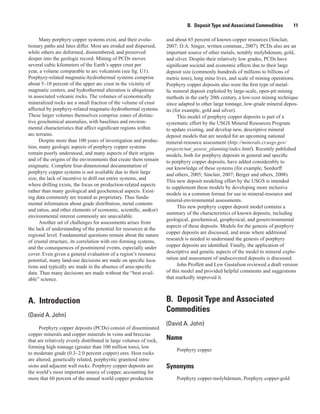 B.  Deposit Type and Associated Commodities   11
Many porphyry copper systems exist, and their evolu-
tionary paths and fates differ. Most are eroded and dispersed,
while others are deformed, dismembered, and preserved
deeper into the geologic record. Mining of PCDs moves
several cubic kilometers of the Earth’s upper crust per
year, a volume comparable to arc volcanism (see fig. U1).
Porphyry-related magmatic-hydrothermal systems comprise
about 5–10 percent of the upper arc crust in the vicinity of
magmatic centers, and hydrothermal alteration is ubiquitous
in associated volcanic rocks. The volumes of economically
mineralized rocks are a small fraction of the volume of crust
affected by porphyry-related magmatic-hydrothermal systems.
These larger volumes themselves comprise zones of distinc-
tive geochemical anomalies, with baselines and environ-
mental characteristics that affect significant regions within
arc terrains.
Despite more than 100 years of investigation and produc-
tion, many geologic aspects of porphyry copper systems
remain poorly understood, and many aspects of their origins
and of the origins of the environments that create them remain
enigmatic. Complete four-dimensional documentation of
porphyry copper systems is not available due to their large
size, the lack of incentive to drill out entire systems, and
where drilling exists, the focus on production-related aspects
rather than many geological and geochemical aspects. Exist-
ing data commonly are treated as proprietary. Thus funda-
mental information about grade distribution, metal contents
and ratios, and other elements of economic, scientific, and(or)
environmental interest commonly are unavailable.
Another set of challenges for assessments arises from
the lack of understanding of the potential for resources at the
regional level. Fundamental questions remain about the nature
of crustal structure, its correlation with ore-forming systems,
and the consequences of postmineral events, especially under
cover. Even given a general evaluation of a region’s resource
potential, many land-use decisions are made on specific loca-
tions and typically are made in the absence of area-specific
data. Thus many decisions are made without the “best avail-
able” science.
A.  Introduction
(David A. John)
Porphyry copper deposits (PCDs) consist of disseminated
copper minerals and copper minerals in veins and breccias
that are relatively evenly distributed in large volumes of rock,
forming high tonnage (greater than 100 million tons), low
to moderate grade (0.3–2.0 percent copper) ores. Host rocks
are altered, genetically related, porphyritic granitoid intru-
sions and adjacent wall rocks. Porphyry copper deposits are
the world’s most important source of copper, accounting for
more that 60 percent of the annual world copper production
and about 65 percent of known copper resources (Sinclair,
2007; D.A. Singer, written commun., 2007). PCDs also are an
important source of other metals, notably molybdenum, gold,
and silver. Despite their relatively low grades, PCDs have
significant societal and economic effects due to their large
deposit size (commonly hundreds of millions to billions of
metric tons), long mine lives, and scale of mining operations.
Porphyry copper deposits also were the first type of metal-
lic mineral deposit exploited by large-scale, open-pit mining
methods in the early 20th century, a low-cost mining technique
since adapted to other large tonnage, low-grade mineral depos-
its (for example, gold and silver).
This model of porphyry copper deposits is part of a
systematic effort by the USGS Mineral Resources Program
to update existing, and develop new, descriptive mineral
deposit models that are needed for an upcoming national
mineral-resource assessment (http://minerals.cr.usgs.gov/
projects/nat_assess_planning/index.html). Recently published
models, both for porphyry deposits in general and specific
to porphyry copper deposits, have added considerably to
our knowledge of these systems (for example, Seedorff
and others, 2005; Sinclair, 2007; Berger and others, 2008).
This new deposit modeling effort by the USGS is intended
to supplement these models by developing more inclusive
models in a common format for use in mineral-resource and
mineral-environmental assessments.
This new porphyry copper deposit model contains a
summary of the characteristics of known deposits, including
geological, geochemical, geophysical, and geoenvironmental
aspects of these deposits. Models for the genesis of porphyry
copper deposits are discussed, and areas where additional
research is needed to understand the genesis of porphyry
copper deposits are identified. Finally, the application of
descriptive and genetic aspects of the model to mineral explo-
ration and assessment of undiscovered deposits is discussed.
John Proffett and Lew Gustafson reviewed a draft version
of this model and provided helpful comments and suggestions
that markedly improved it.
B.  Deposit Type and Associated
Commodities
(David A. John)
Name
Porphyry copper
Synonyms
Porphyry copper-molybdenum, Porphyry copper-gold
 