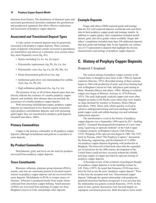 14   Porphyry Copper Deposit Model
alteration from brines). The distribution of alteration types and
associated geochemical anomalies underpins the geochemical
and geophysical signatures that allow effective exploration
and assessment of porphyry copper deposits.
Associated and Transitional Deposit Types
A wide variety of mineral deposits may be genetically
associated with porphyry copper deposits. More common
types of deposits with primary metals recovered in parentheses
are listed below and shown in a schematic cross section where
they most frequently occur (fig. B1):
•	 Skarns (including Cu, Fe, Au, Zn types)
•	 Polymetallic replacement (Ag, Pb, Zn, Cu, Au)
•	 Polymetallic veins (Au, Ag, Cu, Zn, Pb, Mn, As)
•	 Distal disseminated gold-silver (Au, Ag)
•	 Epithermal gold-silver vein (intermediate/low sulfida-
tion) (Ag, Au, Pb, Zn)
•	 High sulfidation epithermal (Au, Ag, Cu, As)
The presence of any or all of these deposit types does not
directly indicate the existence of a nearby porphyry copper
deposit, and similarly, their absence does not preclude the
occurrence of a nearby porphyry copper deposit.
With increasing molybdenum/copper, porphyry copper
deposits are transitional to low fluorine (quartz monzonite
type) porphyry molybdenum deposits, and with increasing
gold/copper, they are transitional to porphyry gold deposits
(Seedorff and others, 2005).
Primary Commodities
Copper is the primary commodity in all porphyry copper
deposits, although molybdenum and gold are co-products in
some deposits.
By-Product Commodities
Molybdenum, gold, and silver are the main by-products
recovered from porphyry copper deposits.
Trace Constituents
Rhenium, tellurium, platinum group elements (PGEs),
arsenic, and zinc are commonly present in elevated concen-
trations in porphyry copper deposits and are recovered from
some deposits. Molybdenite in PCDs is a major source of
rhenium. Tellurium is produced mostly from anode slimes
collected from electrolytic copper refining. Small amounts
of PGEs are recovered from smelting of copper ore from
Bingham Canyon in Utah, and perhaps other deposits.
Example Deposits
Singer and others (2008) reported grade and tonnage
data for 422 well-explored deposits worldwide and used these
data in their porphyry copper grade and tonnage models. In
addition to copper grades, their compilation included molyb-
denum, gold, and silver grades where available. Singer and
others’ compilation included more than 250 additional deposits
that lack grade and tonnage data. In the Appendix are summa-
ries of 15 representative deposits that highlight the diverse
characteristics and settings of porphyry copper deposits.
C.  History of Porphyry Copper Deposits
(Frederick T. Graybeal)
The earliest mining of porphyry copper systems in the
United States is thought to have been in the 1700s by Spanish
explorers (Parsons, 1933). Recorded mining of these systems
began in 1864 with production of gold- and silver-bearing lead
ores at Bingham Canyon in Utah, and placer gold mining at
Butte, Montana (Meyer and others, 1968). Mining of oxidized
copper ores began at Morenci, Arizona, in 1870 (Parsons,
1933). The early high-grade oxidized copper ores were often
shipped on mules to the Pacific coast where they were loaded
on ships destined for smelters in Swansea, Wales (Meyer
and others, 1968). These early efforts quickly evolved to
selective underground mining and local smelting of high-
grade copper oxide and sulfide-bearing vein and carbonate
replacement deposits.
The transformative event in the history of porphyry
copper deposits was a September 1899 report by D.C. Jackling
and R.C. Gemmell that proposed development of a new mine
using “quarrying or open-pit methods” at the Utah Copper
Company property in Bingham Canyon, Utah (Parsons,
1933). Stripping of the open pit ores began in 1906. The 1933
book by Parsons, titled “The Porphyry Coppers,” documents
the financing, engineering, and development of 12 differ-
ent porphyry copper deposits beginning with production at
Bingham. The foreword of that book notes that the expanded
use of electricity for the 20th century development of the
United States could not have occurred without the reliable
and large supply of copper provided by open-pit mining of
porphyry copper deposits.
A thorough review of the evolution of geological thought
on porphyry copper deposits is in the Jackling Lecture by
S.R. Titley (1997). He noted that Emmons (1918) may have
been the first to use the term “porphyry copper deposit.” Prior
to that time the accepted term was “disseminated copper
deposit.”Although the spatial relationship with porphyritic
granitoid intrusions had been recognized, it was not clear that
the relationship was genetic (consult Ransome, 1919). At this
point in time, genetic discussions were focused largely on
supergene enrichment processes. Both descriptive terms noted
 