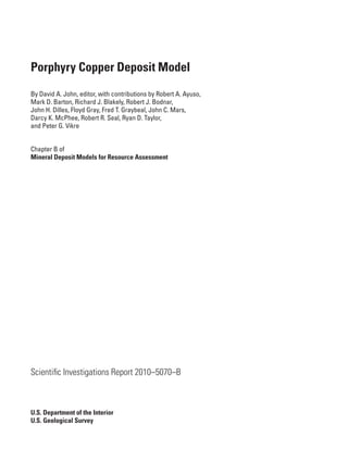 Porphyry Copper Deposit Model
By David A. John, editor, with contributions by Robert A. Ayuso,
Mark D. Barton, Richard J. Blakely, Robert J. Bodnar,
John H. Dilles, Floyd Gray, Fred T. Graybeal, John C. Mars,
Darcy K. McPhee, Robert R. Seal, Ryan D. Taylor,
and Peter G. Vikre
Chapter B of
Mineral Deposit Models for Resource Assessment
Scientific Investigations Report 2010–5070–B
U.S. Department of the Interior
U.S. Geological Survey
 