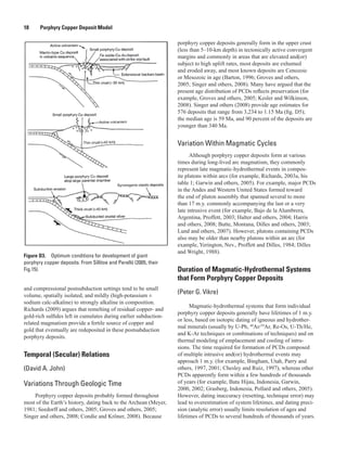 Figure D3.  Optimum conditions for development of giant
porphyry copper deposits. From Sillitoe and Perelló (2005, their
Fig.15).
18   Porphyry Copper Deposit Model
and compressional postsubduction settings tend to be small
volume, spatially isolated, and mildly (high-potassium ±
sodium calc-alkaline) to strongly alkaline in composition.
Richards (2009) argues that remelting of residual copper- and
gold-rich sulfides left in cumulates during earlier subduction-
related magmatism provide a fertile source of copper and
gold that eventually are redeposited in these postsubduction
porphyry deposits.
Temporal (Secular) Relations
(David A. John)
Variations Through Geologic Time
Porphyry copper deposits probably formed throughout
most of the Earth’s history, dating back to the Archean (Meyer,
1981; Seedorff and others, 2005; Groves and others, 2005;
Singer and others, 2008; Condie and Kröner, 2008). Because
porphyry copper deposits generally form in the upper crust
(less than 5–10-km depth) in tectonically active convergent
margins and commonly in areas that are elevated and(or)
subject to high uplift rates, most deposits are exhumed
and eroded away, and most known deposits are Cenozoic
or Mesozoic in age (Barton, 1996; Groves and others,
2005; Singer and others, 2008). Many have argued that the
present age distribution of PCDs reflects preservation (for
example, Groves and others, 2005; Kesler and Wilkinson,
2008). Singer and others (2008) provide age estimates for
576 deposits that range from 3,234 to 1.15 Ma (fig. D5);
the median age is 59 Ma, and 90 percent of the deposits are
younger than 340 Ma.
Variation Within Magmatic Cycles
Although porphyry copper deposits form at various
times during long-lived arc magmatism, they commonly
represent late magmatic-hydrothermal events in compos-
ite plutons within arcs (for example, Richards, 2003a, his
table 1; Garwin and others, 2005). For example, major PCDs
in the Andes and Western United States formed toward
the end of pluton assembly that spanned several to more
than 17 m.y. commonly accompanying the last or a very
late intrusive event (for example, Bajo de la Alumbrera,
Argentina, Proffett, 2003; Halter and others, 2004; Harris
and others, 2008; Butte, Montana, Dilles and others, 2003;
Lund and others, 2007). However, plutons containing PCDs
also may be older than nearby plutons within an arc (for
example, Yerington, Nev., Proffett and Dilles, 1984; Dilles
and Wright, 1988).
Duration of Magmatic-Hydrothermal Systems
that Form Porphyry Copper Deposits
(Peter G. Vikre)
Magmatic-hydrothermal systems that form individual
porphyry copper deposits generally have lifetimes of 1 m.y.
or less, based on isotopic dating of igneous and hydrother-
mal minerals (usually by U-Pb, 40
Ar/39
Ar, Re-Os, U-Th/He,
and K-Ar techniques or combinations of techniques) and on
thermal modeling of emplacement and cooling of intru-
sions. The time required for formation of PCDs composed
of multiple intrusive and(or) hydrothermal events may
approach 1 m.y. (for example, Bingham, Utah, Parry and
others, 1997, 2001; Chesley and Ruiz, 1997), whereas other
PCDs apparently form within a few hundreds of thousands
of years (for example, Batu Hijau, Indonesia, Garwin,
2000, 2002; Grasberg, Indonesia, Pollard and others, 2005).
However, dating inaccuracy (resetting, technique error) may
lead to overestimation of system lifetimes, and dating preci-
sion (analytic error) usually limits resolution of ages and
lifetimes of PCDs to several hundreds of thousands of years.
 
