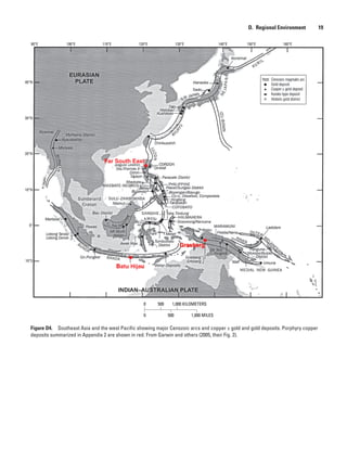 Figure D4.  Southeast Asia and the west Pacific showing major Cenozoic arcs and copper ± gold and gold deposits. Porphyry copper
deposits summarized in Appendix 2 are shown in red. From Garwin and others (2005, their Fig. 2).
0 1,000 KILOMETERS500
0 1,000 MILES500
Batu Hijau
Grasberg
Far South East
100°E90°E 110°E 120°E 130°E 140°E 150°E 160°E
40°N
30°N
20°N
10°N
0°
10°S
D.  Regional Environment    19
 