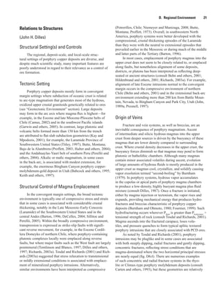 D.  Regional Environment    21
Relations to Structures
(John H. Dilles)
Structural Setting(s) and Controls
The regional, deposit-scale, and local-scale struc-
tural settings of porphyry copper deposits are diverse, and
despite much scientific study, many important features are
poorly understood in regard to their relevance as a control of
ore formation.
Tectonic Setting
Porphyry copper deposits mostly form in convergent
margin settings where subduction of oceanic crust is related
to arc-type magmatism that generates most of the hydrous,
oxidized upper crustal granitoids genetically related to ores
(see “Geotectonic Environment” section). Large deposits
may form in the arc axis where magma flux is highest—for
example, in the Eocene and late Miocene-Pliocene belts of
Chile (Camus, 2002) and in the southwest Pacific islands
(Garwin and others, 2005). In contrast, large plutonic and
volcanic belts formed more than 150 km from the trench
are attributed to flat-slab subduction geometries (Kay and
Mpodozis, 2001); for example, the Laramide Province of
Southwestern United States (Titley, 1997); Butte, Montana;
Bajo de la Alumbrera (Proffett, 2003; Halter and others, 2004);
and the Andahuaylas-Yauri belt of southern Peru (Perelló and
others, 2004). Alkalic or mafic magmatism, in some cases
in the back-arc, is associated with modest extension, for
example, the enormous Bingham Canyon porphyry copper-
molybdenum-gold deposit in Utah (Babcock and others, 1995;
Keith and others, 1997).
Structural Control of Magma Emplacement
In the convergent margin settings, the broad tectonic
environment is typically one of compressive stress and strain
that in some cases is associated with considerable crustal
thickening, notably in the Late Mesozoic-Early Cenozoic
(Laramide) of the Southwestern United States and in the
central Andes (Barton, 1996; DeCelles, 2004; Sillitoe and
Perelló, 2005). Within the broadly compressive environment,
transpression is expressed as strike-slip faults with signifi-
cant reverse movement, for example, in the Eocene Cordil-
lera Domeyko of northern Chile, where porphyry-containing
plutonic complexes locally were emplaced along reverse
faults, but where major faults such as the West fault are largely
postmineral (Tomlinson and Blanco, 1997; Dilles and others,
1997; Richards, 2003a). Tosdal and Richards (2001) and Rich-
ards (2003a) suggested that stress relaxation to transtensional
or mildly extensional conditions is associated with emplace-
ment of mineralized porphyry intrusions. Alternatively,
similar environments have been interpreted as compressive
(Potrerillos, Chile; Niemeyer and Munizaga, 2008; Butte,
Montana; Proffett, 1973). Overall, in southwestern North
America, porphyry systems were better developed with the
compressional, crustal thickening episodes of the Laramide
than they were with the neutral to extensional episodes that
prevailed earlier in the Mesozoic or during much of the middle
and latter parts of the Tertiary (Barton, 1996).
In most cases, emplacement of porphyry magmas into the
upper crust does not seem to be closely related to, or emplaced
along faults, but nonetheless alignment of some deposits,
districts, or plutons has been interpreted as reflecting deep-
seated or ancient structures (consult Behn and others, 2001;
Hildenbrand and others, 2001; Richards, 2003a). For example,
alignment of late Eocene intrusions normal to the convergent
margin occurs in the compressive environment of northern
Chile (Behn and others, 2001) and in the extensional back-arc
environment extending more than 200 km from Battle Moun-
tain, Nevada, to Bingham Canyon and Park City, Utah (John,
1989a; Presnell, 1997).
Origin of Veins
Fracture and vein systems, as well as breccias, are an
inevitable consequence of porphyry magmatism. Ascent
of intermediate and silicic hydrous magmas into the upper
crust from deeper sources is driven by the buoyancy of these
magmas that are lower density compared to surrounding
crust. Where crustal density decreases in the upper crust, the
buoyancy forces diminish so that magmas may pond to form
plutonic or batholithic chambers. Although many magmas
contain minor associated volatiles during ascent, evolution
of large amounts of hydrous fluids is mostly produced in the
upper crust as magmas cool, crystallize, and solidify causing
vapor exsolution termed “second-boiling” by Burnham
(1979). In porphyry systems, hydrous vapor accumulates
in the cupolas or apical parts of porphyry magma chambers
to produce a low-density, highly buoyant magma plus fluid
mixture (consult Dilles, 1987). Once a fracture is initiated,
either by magma injection or tectonism, the vapor rises and
expands, providing mechanical energy that produces hydro-
fractures and breccias characteristic of porphyry copper
deposits (Burnham and Ohmoto, 1980; Fournier, 1999). Such
hydrofracturing occurs wherever Pfluid
is greater than Phydrostatic
 +
tensional strength of rock (consult Tosdal and Richards, 2001).
Magma ascends into the fractured carapace, loses vola-
tiles, and pressure quenches to form typical aplitic textured
porphyry intrusions that are closely associated with PCD ores.
As noted by Tosdal and Richards (2001), porphyry
intrusions may be pluglike and in some cases are associated
with both steeply dipping, radial fractures and gently dipping,
concentric fractures, reflecting stress conditions that are
magma-dominated where the two horizontal principal stresses
are nearly equal (fig. D6A). There are numerous examples
of such concentric and radial fracture systems in the rhyo-
lite or Climax-type porphyry molybdenum deposits (consult
Carten and others, 1993), but these geometries are relatively
 