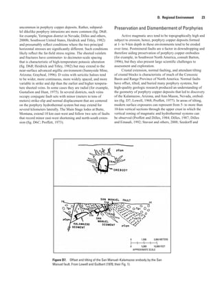 APPROXIMATE SCALE
0 1,500 3,000 METERS
0 5,000 10,000 FEET
Figure D7.  Offset and tilting of the San Manuel–Kalamazoo orebody by the San
Manuel fault. From Lowell and Guilbert (1970, their Fig. 1).
D.  Regional Environment    23
uncommon in porphyry copper deposits. Rather, subparal-
lel dikelike porphyry intrusions are more common (fig. D6B;
for example, Yerington district in Nevada; Dilles and others,
2000b; Southwest United States, Heidrick and Titley, 1982)
and presumably reflect conditions where the two principal
horizontal stresses are significantly different. Such conditions
likely reflect the far-field stress regime. The sheeted veinlets
and fractures have centimeter- to decimeter-scale spacing
that is characteristic of high-temperature potassic alteration
(fig. D6B; Heidrick and Titley, 1982) but may extend to the
near-surface advanced argillic environment (Sunnyside Mine,
Arizona; Graybeal, 1996). D veins with sericitic haloes tend
to be wider, more continuous, more widely spaced, and more
variable in strike and dip than the earlier and higher tempera-
ture sheeted veins. In some cases they are radial (for example,
Gustafson and Hunt, 1975). In several districts, such veins
occupy conjugate fault sets with minor (meters to tens of
meters) strike-slip and normal displacement that are centered
on the porphyry hydrothermal system but may extend for
several kilometers laterally. The Main Stage lodes at Butte,
Montana, extend 10 km east-west and follow two sets of faults
that record minor east-west shortening and north-south exten-
sion (fig. D6C; Proffett, 1973).
Preservation and Dismemberment of Porphyries
Active magmatic arcs tend to be topographically high and
subject to erosion; hence, porphyry copper deposits formed
at 1- to 9-km depth in these environments tend to be eroded
over time. Postmineral faults are a factor in downdropping and
therefore aiding preservation of porphyry copper orebodies
(for example, in Southwest North America, consult Barton,
1996), but they also present large scientific challenges to
assessment and exploration.
Crustal extension, normal faulting, and attendant tilting
of crustal blocks is characteristic of much of the Cenozoic
Basin and Range Province of North America. Normal faults
have offset, tilted, and buried many porphyry systems, but
high-quality geologic research produced an understanding of
the geometry of porphyry copper deposits that led to discovery
of the Kalamazoo, Arizona, and Ann-Mason, Nevada, orebod-
ies (fig. D7; Lowell, 1968; Proffett, 1977). In areas of tilting,
modern surface exposures can represent from 5- to more than
10-km vertical sections through the upper crust in which the
vertical zoning of magmatic and hydrothermal systems can
be observed (Proffett and Dilles, 1984; Dilles, 1987; Dilles
and Einaudi, 1992; Stavast and others, 2008; Seedorff and
 