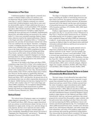 E.  Physical Description of Deposits   25
Dimensions in Plan View
Undeformed porphyry copper deposits commonly have
circular or elliptical shapes in plan view and have verti-
cal dimensions that are similar to their horizontal dimen-
sions (figs. E1 and E2). Deposits commonly are centered
around small cylindrical porphyry stocks that in some cases
are demonstrably cupolas of larger underlying intrusions or
batholiths (for example, Lowell and Guilbert, 1970; Seedorff
and others, 2005; Perelló and others, 2008). Singer and others
(2008) compiled dimensions of porphyry copper deposits,
including the areas and long axes of orebodies, hydrothermally
altered rock, and sulfide-bearing rock projected to the surface
(table E1). Areas were calculated assuming elliptical shapes
unless otherwise noted in the original publications. Deposits
in the Singer and others’ compilation follow a “2-kilometer”
proximity rule such that all mineralized or altered rock within
2 km was combined into one deposit. Therefore, overlapping
or partly overlapping alteration haloes from two mineralized
centers were combined if they were within 2 km. The dimen-
sions in the Singer and others (2008) compilation do not take
into account the effects of postmineral faulting and tilting.
These factors, and the nature of the orebodies themselves
(for example, supergene compared to hypogene ores) have
profound effects on what is compiled. Furthermore, multiple
mineralized events are superimposed in some districts (for
example, Morenci, Arizona).
The areas of ore bodies in the Singer and others (2008)
compilation range from 0.02 to 28 km2
with a median area of
0.6 km2
. Chuquicamata, Chile, had the largest reported area of
ore. Areas of hydrothermally altered rock ranged from 0.24 to
82 km2
with a median area of 5.1 km2
. Ray, Arizona (82 km2
),
and Escondida, Chile (78 km2
), had the largest areas of altera-
tion. However, the Ray deposit is significantly tilted and
disrupted by postmineral faults (Wilkins and Heidrick, 1995;
Barton and others, 2007), and therefore, the present area of ore
and alteration there may not reflect original plan dimensions of
the deposit. Sulfide-bearing rock had areas ranging from 0.18
to 89 km2
with a median value of 3.7 km2
in the Singer and
others (2008) compilation. The incompletely defined Pebble,
Alaska, deposit had the largest projected area of sulfide-
bearing rock based on an induced polarization (IP) anomaly
(Northern Dynasty Minerals Ltd., 2009).
Vertical Extent
The vertical extent of hypogene copper ore in porphyry
copper deposits is generally l to 1.5 km or less (figs. E1 and
E2; Seedorff and others, 2005). Because copper-mineralized
rock can continue several kilometers deeper, the base of ore is
dependent on copper grade, mining costs, and mine design. In
some deposits, the base of ore represents the limits of drill-
ing. The vertical extent of supergene enriched copper ore
varies considerably, depending on many factors (see section J,
“Supergene Ore Characteristics” and section L, “Weathering/
Supergene Processes”) but seldom exceeds 200 m.
Form/Shape
The shape of a hypogene orebody depends on several
factors, including the number of mineralizing intrusions and
their relative positions, the sequence and relative positions
of mineralizing compared to barren intrusions, the dominant
structural style of the deposit, and the types and orientations
of mineralized structures (for example, Lowell and Guilbert,
1970; Gustafson and Hunt, 1975; Proffett, 2003, 2009; Seed-
orff and others, 2005).
Porphyry copper deposits typically are circular to ellipti-
cal in plan view (fig. E1; see previous section “Dimensions in
Plan View”). Projected surface dimensions for ore, alteration,
and sulfide-bearing rock for porphyry copper deposits that
were compiled by Singer and others (2008) are summarized
in table E1. As previously noted, these areas were calculated
assuming an elliptical shape for each deposit unless published
information indicated otherwise and they do not account for
post-ore deformation.
In cross section (fig. E2), ore-grade material varies in
shape from cylindrical shells with altered, but low-grade
interiors referred to as the “barren” core (for example, San
Manuel–Kalamazoo, Arizona, Lowell and Guilbert, 1970),
to inverted cups around barren cores (for example, Bingham
Canyon, Utah, Babcock and others, 1995; Resolution, Arizona,
Rio Tinto PLC, 2008), to multiple domes or inverted cups (for
example, pre-Main stage mineralization at Butte, Montana,
Field and others, 2005), and to vertically elongate, elliptical
shapes (for example, Alumbrera, Proffett, 2003; Batu Hijau,
Arif and Baker, 2004; Yerington, Nevada, Proffett, 2009).
Size of Hydrothermal Systems Relative to Extent
of Economically Mineralized Rock
The total volume of rock affected by heat and(or) fluid
flow related to porphyry copper systems commonly is much
greater than estimated from the areas of ore zones or visibly
altered rock and may extend 10 km or farther outward from
the center of porphyry copper mineralization and to depths
as much as 10 km below the paleosurface (for example,
Seedorff and others, 2005). Babcock and others (1995) and
Cunningham and others (2004) described geochemical zoning
and other hydrothermal features around the Bingham Canyon
porphyry copper deposit in Utah. Babcock and others (1995)
showed pyrite, lead-zinc, and arsenic-gold haloes that extend
progressively outward from the porphyry copper orebody, with
the gold-arsenic halo extending more than 8 km to the north-
east and encompassing the Melco and Barneys Canyon sedi-
mentary rock-hosted gold deposits (fig. E3). Cunningham and
others (2004) presented fission track, conodont color alteration
index (CAI), solid bitumen reflectance, and stable isotope data
from sedimentary wall rocks of the porphyry copper deposit
that corroborate and extend the geochemical zoning features.
They showed that the thermal effects (conodont CAI, bitumen
reflectance, and reset fission track ages) and δ18
O exchange
 