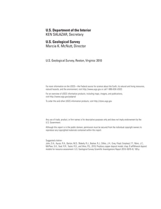 U.S. Department of the Interior
KEN SALAZAR, Secretary
U.S. Geological Survey
Marcia K. McNutt, Director
U.S. Geological Survey, Reston, Virginia: 2010
For more information on the USGS—the Federal source for science about the Earth, its natural and living resources,
natural hazards, and the environment, visit http://www.usgs.gov or call 1-888-ASK-USGS
For an overview of USGS information products, including maps, imagery, and publications,
visit http://www.usgs.gov/pubprod
To order this and other USGS information products, visit http://store.usgs.gov
Any use of trade, product, or firm names is for descriptive purposes only and does not imply endorsement by the
U.S. Government.
Although this report is in the public domain, permission must be secured from the individual copyright owners to
reproduce any copyrighted materials contained within this report.
Suggested citation:
John, D.A., Ayuso, R.A., Barton, M.D., Blakely, R.J., Bodnar, R.J., Dilles, J.H., Gray, Floyd, Graybeal, F.T., Mars, J.C.,
McPhee, D.K., Seal, R.R., Taylor, R.D., and Vikre, P.G., 2010, Porphyry copper deposit model, chap. B of Mineral deposit
models for resource assessment: U.S. Geological Survey Scientific Investigations Report 2010–5070–B, 169 p.
 