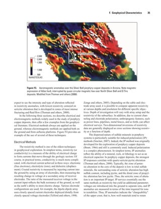 Figure F3.  Aeromagnetic anomalies over the Silver Bell porphyry copper deposits in Arizona. Note magnetic
expression of Atlas fault, interrupted by quasi-circular magnetic low over North Silver Bell and El Tiro
deposits. Modified from Thoman and others (2000).
2,500
2,000
1,500
1,500
NANOTESLAS
500
N. Silver BellN. Silver Bell
El TiroEl Tiro OxideOxide
AtlasFault
AtlasFault
F.  Geophysical Characteristics    35
expect to see the intensity and type of alteration reflected
in resistivity anomalies, with lowest resistivity centered on
sericitic alteration that is developed in zones of most intense
fracturing and fluid flow (Thoman and others, 2000).
In the following three sections, we describe electrical and
electromagnetic methods widely used in the study of porphyry
copper deposits, then offer a few examples from the geophysi-
cal literature. Electrical methods always are applied on the
ground, whereas electromagnetic methods are applied both on
the ground and from airborne platforms. Figure F4 provides an
example of the use of several of these techniques.
Electrical Methods
The resistivity method is one of the oldest techniques
in geophysical exploration. In simplest terms, resistivity (or
conductivity) is a measure of the ability of electrical charge
to form currents that move through the geologic section. Of
course, in practical terms, conductivity is much more compli-
cated, with electrical current achieved in three ways: electronic
(free electrons), electrolytic (ions), and dielectric (displace-
ment). Crustal resistivity is measured by injecting current into
the ground by using an array of electrodes, then measuring the
resulting change in voltage at a secondary array of receiver
electrodes. The ratio of the measured receiver voltage to the
current input reflects the bulk resistance of the ground, as well
as the earth’s ability to store electric charge. Various electrode
configurations are used; for example, the dipole-dipole array
uses closely spaced current electrodes deployed distally from
closely spaced voltage electrodes (Telford and others, 1990;
Zonge and others, 2005). Depending on the cable and elec-
trode array used, it is possible to compute apparent resistivity
at various depths and resolution for different specific objec-
tives. Depth of investigation will vary with array setup and the
resistivity of the subsurface. In addition, due to current chan-
neling and electrode polarization, anthropogenic features, such
as power lines, pipelines, metal fences, and so forth, can affect
electrical surveys. Two-dimensional inversions of resistivity
data are generally displayed as cross sections showing resistiv-
ity as a function of depth.
The dispersed nature of sulfide minerals in porphyry
systems is particularly suitable for induced polarization (IP)
methods (Sinclair, 2007). Indeed, the IP method was originally
developed for the exploration of porphyry copper deposits
(Brant, 1966) and still is commonly used. Induced polarization
is a complex phenomenon. In simplest terms, IP anomalies
reflect the ability of a mineral, rock, or lithology to act as an
electrical capacitor. In porphyry copper deposits, the strongest
IP responses correlate with quartz-sericite-pyrite alteration
(Thoman and others, 2000). Typically, the zone of potas-
sic alteration in the core of the deposit is low in total sulfide
minerals, the surrounding zone of sericitic alteration has high
sulfide content, including pyrite, and the distal zone of propyl-
itic alteration has low pyrite. Thus, the sericitic zone of altera-
tion is an important IP target. IP surveys essentially use the
same methods as resistivity but yield an additional parameter;
voltages are introduced into the ground to separate ions, and IP
anomalies are measured in terms of the time required for ions
to restabilize. Thus, IP anomalies indicate the “chargeability”
of the upper crust; that is, how well materials tend to retain
 