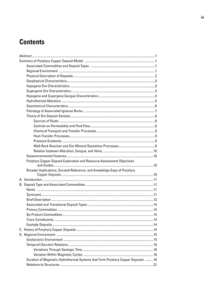 iii
Contents
Abstract............................................................................................................................................................1
Summary of Porphyry Copper Deposit Model ..........................................................................................1
Associated Commodities and Deposit Types ...................................................................................1
Regional Environment ..........................................................................................................................1
Physical Description of Deposits........................................................................................................2
Geophysical Characteristics................................................................................................................3
Hypogene Ore Characteristics............................................................................................................3
Supergene Ore Characteristics...........................................................................................................4
Hypogene and Supergene Gangue Characteristics........................................................................4
Hydrothermal Alteration.......................................................................................................................5
Geochemical Characteristics..............................................................................................................6
Petrology of Associated Igneous Rocks............................................................................................7
Theory of Ore Deposit Genesis............................................................................................................8
Sources of Fluids .........................................................................................................................8
Controls on Permeability and Fluid Flow...................................................................................8
Chemical Transport and Transfer Processes...........................................................................9
Heat-Transfer Processes.............................................................................................................9
Pressure Gradients.......................................................................................................................9
Wall-Rock Reaction and Ore-Mineral Deposition Processes...............................................9
Relation between Alteration, Gangue, and Veins..................................................................10
Geoenvironmental Features...............................................................................................................10
Porphyry Copper Deposit Exploration and Resource Assessment Objectives
and Guides...............................................................................................................................10
Broader Implications, Societal Relevance, and Knowledge Gaps of Porphyry
Copper Deposits.....................................................................................................................10
A.  Introduction.............................................................................................................................................11
B.  Deposit Type and Associated Commodities.......................................................................................11
Name	 ...................................................................................................................................................11
Synonyms..............................................................................................................................................11
Brief Description..................................................................................................................................13
Associated and Transitional Deposit Types....................................................................................14
Primary Commodities .........................................................................................................................14
By-Product Commodities ...................................................................................................................14
Trace Constituents...............................................................................................................................14
Example Deposits................................................................................................................................14
C.  History of Porphyry Copper Deposits..................................................................................................14
D.  Regional Environment ...........................................................................................................................15
Geotectonic Environment ..................................................................................................................15
Temporal (Secular) Relations.............................................................................................................18
Variations Through Geologic Time...........................................................................................18
Variation Within Magmatic Cycles..........................................................................................18
Duration of Magmatic-Hydrothermal Systems that Form Porphyry Copper Deposits ............18
Relations to Structures ......................................................................................................................21
 