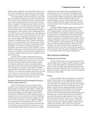F.  Geophysical Characteristics    37
depends on the sample time measured and the signal-to-noise
ratio, which can typically be maximized when the separation
or loop size are of the same order as the depth to be sounded.
The magnetotelluric (MT) EM method uses natural EM
fields to investigate the electrical resistivity of the subsurface.
The resistivity can be estimated by using the electrical imped-
ance, a tensor quantity defined by the ratio of time-varying
electric to magnetic field measured at the Earth’s surface. The
surface impedance is a complex function of frequency; higher
frequency data are used to investigate the near surface, and
lower frequency data are used to investigate greater depths. At
high frequencies, audio frequency MT or audiomagnetotellu-
rics (AMT) has been used to map major base metal deposits at
depths from 50 to 100 m to several kilometers (Vozoff, 1991).
The AMT method uses lightning as the primary source, and
some systems augment this natural signal with a stationary
transmitter. Controlled-source AMT (CSAMT) methods rely
entirely on an artificial signal source and hence may result in
higher precision and more economical measurements (Zonge
and Hughes, 1991). Depth of investigation depends on the
frequencies used and the resistivity of the subsurface; greater
depths of investigation can be achieved in more resistive envi-
ronments. Consequently, resolution decreases significantly, if
not entirely, beneath conductive layers or overburden, such as
clay-rich alluvium.
Inversion of MT or AMT sounding data provides an
estimate of resistivity beneath the receiver site and indicates
the geoelectric complexity at the measurement site. In areas
where the resistivity distribution does not change rapidly
from station to station, the resistivity sounding provides a
reasonable estimate of the resistivity layering beneath the site.
AMT soundings are typically collected along 2–D profiles
perpendicular to the geoelectric strike in the region, and 2–D
resistivity cross sections are computed using various inversion
codes. However, 3–D surveys and inversion are becoming
more common. The main limitation of the MT method is the
difficulty of obtaining data in electrically noisy areas.
Examples of Electrical and Electromagnetic Surveys in
Porphyry Copper Exploration
The Silver Bell district in Arizona provides a good
example of various electrical and electromagnetic methods
applied to the same porphyry copper deposits. Thoman and
others (2000) tested a wide range of geophysical methods,
including aeromagnetic, ground magnetic, dipole-dipole
resistivity, IP, controlled-source AMT, and transient electro-
magnetic surveys. Lowest resistivities in the Silver Bell area
corresponded with the quartz monzonite porphyry and with
zones of sericitic alteration. Likewise, highest IP responses
were associated with sericitic alteration. The low resistivi-
ties at Silver Bell are caused by the strongly fractured nature
of the porphyry system, particularly in sericitic zones, and
its interconnected sulfide veinlets. Sericitic zones are highly
conductive because of intense fracturing, abundant pyrite
mineralization, and sericitic alteration. The higher resistivi-
ties of the potassic zone, on the other hand, reflect silicifica-
tion, disseminated sulfides (as opposed to sulfides deposited
in veinlets), and overall less abundant sulfide and clay
minerals. Propylitic zones are less fractured and have much
lower total sulfides and, thus, higher resistivities. Resistivity
weakly correlates with the leached cap and underlying zones
of enrichment.
The Mount Milligan porphyry copper deposit in British
Columbia offers another example. Oldenburg and others
(1997) applied magnetic, pole-dipole direct-current resistiv-
ity, IP, and airborne electromagnetic methods, mathematically
inverting each into a comprehensive and consistent crustal
model. Resistivity and electromagnetic measurements indi-
cated low conductivity associated with the monzonitic stock as
compared with higher conductivities of surrounding volcanic
rocks. Chargeability was governed primarily by chalcopyrite
and pyrite, both associated with potassic alteration in close
proximity to the stock and dikes. Pyrite concentrations are
expected to increase away from the stock and into regions of
sericitic alteration. Thus, the greatest chargeability is expected
to lie somewhat outboard of the copper mineralization.
Other Geophysical Methods
Self (Spontaneous) Potential
Self potential (SP), also known as spontaneous potential,
measures upper-crustal voltages caused by naturally occurring
sources. Strong SP anomalies are associated with chemical
reactions at the water table within sulfide mineralization that
produce essentially a batterylike effect. SP anomalies are more
pronounced in pyritic zones associated with sericitic alteration
(Thoman and others, 2000).
Gravity
Gravity anomalies reflect the distribution of crustal rock
density. Gravity studies are most appropriate for interpret-
ing the crustal framework associated with mineralization. A
monzonite pluton, for example, sometimes has a lower density
than surrounding host rock and, if of sufficient volume, will
produce a negative gravity anomaly detectable with ground-
based or airborne gravity measurements. In most geologic
settings, modeling and inversion of gravity data cannot
provide the level of spatial resolution needed to directly detect
alteration zones, veins, and other relatively small features
associated with porphyry copper deposits. Gravity surveys
do provide indirect evidence, however. For example, high-
precision gravity surveys can assess whether a conductivity
anomaly is related to low-density graphite or higher density
sulfide (Ford and others, 2007). Tensor gravity measure-
ments hold promise that direct detection of orebodies may be
possible in the future.
 