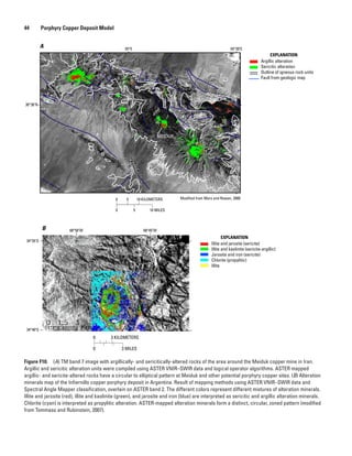 Figure F10.  (A) TM band 7 image with argillically- and sericitically-altered rocks of the area around the Meiduk copper mine in Iran.
Argillic and sericitic alteration units were compiled using ASTER VNIR–SWIR data and logical operator algorithms. ASTER mapped
argillic- and sericite-altered rocks have a circular to elliptical pattern at Meiduk and other potential porphyry copper sites. (B) Alteration
minerals map of the Infiernillo copper porphyry deposit in Argentina. Result of mapping methods using ASTER VNIR–SWIR data and
Spectral Angle Mapper classification, overlain on ASTER band 2. The different colors represent different mixtures of alteration minerals.
Illite and jarosite (red), illite and kaolinite (green), and jarosite and iron (blue) are interpreted as sericitic and argillic alteration minerals.
Chlorite (cyan) is interpreted as propylitic alteration. ASTER-mapped alteration minerals form a distinct, circular, zoned pattern (modified
from Tommaso and Rubinstein, 2007).
B
Argillic alteration
Sericitic alteration
Outline of igneous rock units
Fault from geologic map
A
EXPLANATION
Modified from Mars and Rowan, 2006
55°E 55°30′E
30°30′N
Illite and jarosite (sericite)
Illite and kaolinite (sericite-argillic)
Jarosite and iron (sericite)
Chlorite (propylitic)
Illite
EXPLANATION
68°50′W 68°45′W
34°35′S
34°40′S
0 5 10 KILOMETERS
0 5 10 MILES
0 3 KILOMETERS
0 3 MILES
44   Porphyry Copper Deposit Model
 