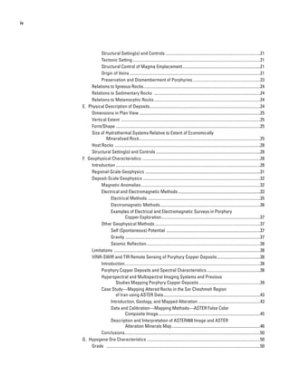 iv
Structural Setting(s) and Controls...........................................................................................21
Tectonic Setting..........................................................................................................................21
Structural Control of Magma Emplacement...........................................................................21
Origin of Veins.............................................................................................................................21
Preservation and Dismemberment of Porphyries.................................................................23
Relations to Igneous Rocks................................................................................................................24
Relations to Sedimentary Rocks ......................................................................................................24
Relations to Metamorphic Rocks......................................................................................................24
E.  Physical Description of Deposits..........................................................................................................24
Dimensions in Plan View....................................................................................................................25
Vertical Extent .....................................................................................................................................25
Form/Shape ..........................................................................................................................................25
Size of Hydrothermal Systems Relative to Extent of Economically
Mineralized Rock....................................................................................................................25
Host Rocks ...........................................................................................................................................28
Structural Setting(s) and Controls....................................................................................................28
F.  Geophysical Characteristics .................................................................................................................28
Introduction .........................................................................................................................................28
Regional-Scale Geophysics ..............................................................................................................31
Deposit-Scale Geophysics ................................................................................................................32
Magnetic Anomalies..................................................................................................................32
Electrical and Electromagnetic Methods...............................................................................33
Electrical Methods............................................................................................................35
Electromagnetic Methods................................................................................................36
Examples of Electrical and Electromagnetic Surveys in Porphyry
Copper Exploration...............................................................................................37
Other Geophysical Methods.....................................................................................................37
Self (Spontaneous) Potential ..........................................................................................37
Gravity	.................................................................................................................................37
Seismic Reflection.............................................................................................................38
Limitations ............................................................................................................................................38
VINR-SWIR and TIR Remote Sensing of Porphyry Copper Deposits..........................................38
Introduction.................................................................................................................................38
Porphyry Copper Deposits and Spectral Characteristics....................................................38
Hyperspectral and Multispectral Imaging Systems and Previous
Studies Mapping Porphyry Copper Deposits...........................................................39
Case Study—Mapping Altered Rocks in the Sar Cheshmeh Region
of Iran using ASTER Data.............................................................................................43
Introduction, Geology, and Mapped Alteration............................................................43
Data and Calibration—Mapping Methods—ASTER False Color
Composite Image..................................................................................................45
Description and Interpretation of ASTER468 Image and ASTER
Alteration Minerals Map.....................................................................................46
Conclusions.................................................................................................................................50
G.  Hypogene Ore Characteristics.............................................................................................................50
Grade	 ...................................................................................................................................................50
 