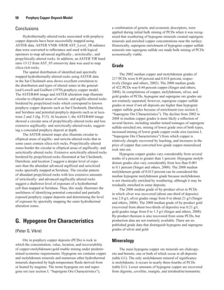 50   Porphyry Copper Deposit Model
Conclusions
Hydrothermally-altered rocks associated with porphyry
copper deposits have been successfully mapped using
ASTER data. ASTER VNIR–SWIR AST_Level_1B radiance
data were converted to reflectance and used with logical
operators to map advanced argillically-, sericitically-, and
propylitically-altered rocks. In addition, an ASTER TIR band
ratio 13/12 from AST_05 emissivity data was used to map
silica-rich rocks.
The spatial distribution of identified and spectrally
mapped hydrothermally-altered rocks using ASTER data
in the Sar Cheshmeh area shows excellent correlation to
the distribution and types of altered zones in the general-
ized Lowell and Guilbert (1970) porphyry copper model.
The ASTER468 image and ASTER alteration map illustrate
circular to elliptical areas of sericite- and argillic-altered rocks
bordered by propylitized rocks which correspond to known
porphyry copper deposits such as Sar Cheshmeh, Darrehzar,
and Seridune and potential porphyry deposits such as at loca-
tions 2 and 3 (fig. F15). At location 1, the ASTER468 image
showed a circular area of propylitically-altered rocks and less
extensive argillically- and sericitically-altered rocks, suggest-
ing a concealed porphyry deposit at depth.
The ASTER mineral maps also illustrate circular to
elliptical areas of argillic- and sericite-altered rocks that in
some cases contain silica-rich rocks. Propylitically-altered
zones border the circular to elliptical areas of argillically- and
sericitically-altered rocks. Extensive sericitically-altered rocks
bordered by propylitized rocks illustrated at Sar Cheshmeh,
Darrehzar, and location 2 suggest a deeper level of expo-
sure than the abundant advanced argillized and sericitized
rocks spectrally mapped at Seridune. The circular pattern
of abundant propylitized rocks with less extensive amounts
of sericitically- and advanced argillically-altered rocks
suggest a shallower level of exposure of a hydrothermal
cell than mapped at Seridune. Thus, this study illustrates the
usefulness of identifying potential concealed and partially
exposed porphyry copper deposits and determining the level
of exposure by spectrally mapping the outer hydrothermal
alteration zones.
G.  Hypogene Ore Characteristics
(Peter G. Vikre)
Ore in porphyry copper deposits (PCDs) is rock in
which the concentration, value, location, and recoverability
of copper±molybdenum±gold enable mining under predeter-
mined economic requirements. Hypogene ore contains copper
and molybdenum minerals and numerous other hydrothermal
minerals deposited by high-temperature fluids derived from
or heated by magmas. The terms hypogene ore and super-
gene ore (see section J, “Supergene Ore Characteristics”),
a combination of genetic and economic descriptors, were
applied during initial bulk mining of PCDs when it was recog-
nized that weathering of hypogene minerals created supergene
minerals and enriched copper concentrations near the surface.
Historically, supergene enrichment of hypogene copper sulfide
minerals into supergene sulfide ore made bulk mining of PCDs
economically viable.
Grade
The 2002 median copper and molybdenum grades of
217 PCDs were 0.49 percent and 0.018 percent, respec-
tively (Singer and others, 2002). The 2008 median grade
of 422 PCDs was 0.44 percent copper (Singer and others,
2008). In compilations of copper, molybdenum, silver, and
gold grades of PCDs, hypogene and supergene ore grades are
not routinely separated; however, supergene copper sulfide
grades in most if not all deposits are higher than hypogene
copper sulfide grades because of enrichment (see section J,
“Supergene Ore Characteristics”). The decline from 2002 to
2008 in median copper grades is most likely a reflection of
several factors, including smaller mined tonnages of supergene
sulfide-enriched ore, mining of lower grade ores of both types,
increased mining of lower grade copper oxide ores (section J,
“Supergene Ore Characteristics”) from which copper is
relatively cheaply recovered by leaching, and increases in the
price of copper that converted low-grade copper-mineralized
rock into ore.
Hypogene copper grades vary considerably from several
tenths of a percent to greater than 1 percent. Hypogene molyb-
denum grades also vary considerably from less than 0.001
to 0.1 percent (Singer and others, 2008). The 2008 median
molybdenum grade of 0.013 percent can be considered the
median hypogene molybdenum grade because molybdenum
is not chemically enriched by weathering, although it may be
residually enriched in some deposits.
The 2008 median grade of by-product silver in PCDs
in which silver was recovered (about one-third of deposits)
was 2.0 g/t; silver grades range from 0 to about 21 g/t (Singer
and others, 2008). The 2008 median grade of by-product gold
(recovered from about two-thirds of deposits) was 0.21 g/t;
gold grades range from 0 to 1.3 g/t (Singer and others, 2008).
By-product rhenium is also recovered from some PCDs, but
production data are not routinely available. There are no
published grade data that distinguish hypogene and supergene
grades of silver and gold.
Mineralogy
The main hypogene copper ore minerals are chalcopy-
rite and bornite, one or both of which occur in all deposits
(table G1). The only molybdenum mineral of significance
is molybdenite; it occurs in nearly three-fourths of PCDs
(table G1). Lesser amounts of hypogene copper are recovered
from digenite, covellite, enargite, and tetrahedrite/tennantite.
 