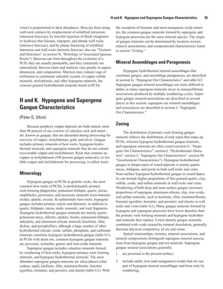 H and K.  Hypogene and Supergene Gangue Characteristics   55
veins) is proportional to their abundance. Breccias form along
wall-rock contacts by emplacement of solidified intrusions
(intrusion breccias), by forceful injection of fluids (magmatic
or hydrous) that fracture, transport, and abrade wall rocks
(intrusive breccias), and by planar fracturing of solidified
intrusions and wall rocks (tectonic breccias; also see “Textures
and Structures” in section N, “Petrology of Associated Igneous
Rocks”). Breccias can form throughout the evolution of a
PCD, they are usually permeable, and they commonly are
mineralized. Breccia clasts and matrices vary greatly in aspect,
dimension, and composition. Matrices may contain vugs of
millimeter to centimeter euhedral crystals of copper sulfide
minerals, molybdenite, and other hypogene minerals, the
coarsest grained hydrothermal minerals found in PCDs.
H and K.  Hypogene and Supergene
Gangue Characteristics
(Peter G. Vikre)
Because porphyry copper deposits are bulk-mined, more
than 98 percent of ore consists of valueless rock and miner-
als, known as gangue, that are discarded during processing for
recovery of copper, molybdenum, gold, and silver. Gangue
includes primary minerals of host rocks, hypogene hydro-
thermal minerals, and supergene minerals that do not contain
recoverable copper and molybdenum. Rock that contains no
copper or molybdenum (100 percent gangue minerals), or too
little copper and molybdenum for processing, is called waste.
Mineralogy
Hypogene gangue in PCDs in granitic rocks, the most
common host rocks of PCDs, is predominantly primary
rock-forming plagioclase, potassium feldspar, quartz, micas,
amphiboles, pyroxenes, and accessory minerals (iron-titanium
oxides, apatite, zircon). In sedimentary host rocks, hypogene
gangue includes primary calcite and dolomite, in addition to
quartz, feldspars, micas, mafic minerals, and rock fragments.
Hypogene hydrothermal gangue minerals are mainly quartz,
potassium-mica, chlorite, epidote, biotite, potassium feldspar,
anhydrite, and aluminum-silicate minerals (kaolinite, illite,
dickite, and pyrophyllite), although a large number of other
hydrothermal silicate, oxide, sulfate, phosphate, and carbonate
minerals constitute hypogene hydrothermal gangue (table G1).
In PCDs with skarn ore, common hypogene gangue minerals
are pyroxene, actinolite, garnet, and iron-oxide minerals.
Supergene gangue includes valueless minerals formed
by weathering of host rocks, hypogene primary rock-forming
minerals, and hypogene hydrothermal minerals. The most
abundant supergene gangue minerals are silica phases (chal-
cedony, opal), kaolinite, illite, montmorillonite, limonite
(goethite, hematite, and jarosite), and alunite (table G1). With
the exception of limonite and most manganese oxide miner-
als, the common gangue minerals formed by supergene and
hypogene processes are the same mineral species. The origin
of gangue minerals can be determined by location, texture,
mineral associations, and compositional characteristics listed
in section “Zoning.”
Mineral Assemblages and Paragenesis
Hypogene hydrothermal mineral assemblages that
constitute gangue, and assemblage parageneses, are described
in section G, “Hypogene Ore Characteristics” and table G2.
Supergene gangue mineral assemblages are more difficult to
define as many supergene minerals occur in nonequilibrium
associations produced by multiple weathering cycles. Super-
gene gangue mineral associations are described in several
places in this section; supergene ore mineral assemblages
and associations are described in section J, “Supergene
Ore Characteristics.”
Zoning
The distribution of primary rock-forming gangue
minerals follows the distribution of rock types that make up
PCDs, whereas hypogene hydrothermal gangue minerals,
and supergene minerals are often zoned (section G, “Hypo-
gene Ore Characteristics”; section I, “Hydrothermal Altera-
tion”; section J, “Supergene Ore Characteristics”; section M,
“Geochemical Characteristics”). Hypogene hydrothermal
gangue in deeper parts of zoned deposits is mostly quartz,
micas, feldspars, and pyrite in both wall rocks and veins.
Near-surface hypogene hydrothermal gangue in zoned depos-
its can include higher proportions of fine-grained quartz, clay,
sulfide, oxide, and sulfate minerals in wall rocks and veins.
Weathering of both deep and near-surface gangue increases
proportions of supergene aluminum-silicate, clay, iron oxide,
and sulfate minerals, such as kaolinite, illite, montmorillonite,
limonite (goethite, hematite, and jarosite), and alunite in wall
rocks and veins (table G1). Many gangue minerals formed by
hypogene and supergene processes have lower densities than
the primary rock-forming minerals and hypogene hydrother-
mal minerals they replace. Lower density gangue minerals,
combined with voids created by mineral dissolution, generally
decrease physical competency of ore and waste.
Spatial relationships, textures, mineral associations, and
mineral compositions distinguish supergene mineral associa-
tions from hypogene gangue and ore minerals. Supergene
gangue mineral associations generally:
1.	 are proximal to the present surface;
2.	 include earthy iron (and manganese) oxides that are not
part of hypogene mineral assemblages and form only by
weathering;
 