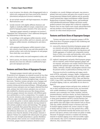 56   Porphyry Copper Deposit Model
3.	 occur in porous, low-density, often disaggregated rocks in
which rock components have been removed by chemical
(dissolution) and physical (erosion) weathering;
4.	 do not include minerals with high-temperature, two-phase
fluid inclusions; and
5.	 include minerals with slightly different chemical, and
slightly to markedly different isotopic compositions com-
pared to hypogene gangue minerals of the same species.
Supergene gangue minerals in supergene ore (section J,
“Supergene Ore Characteristics”) have additional distinguish-
ing characteristics in that they occur:
6.	 in assemblages with supergene sulfide minerals, includ-
ing chalcocite and covellite, and Cux
Sy
minerals, and with
hypogene sulfide minerals, including pyrite and chalco-
pyrite;
7.	 with supergene and hypogene sulfide minerals in later-
ally extensive layers that are near and often parallel to the
present surface, and overlie the hypogene ore and gangue
from which they were derived;
8.	 with or without earthy iron (and manganese) oxides; and
9.	 both in porous, low-density rocks and in rocks in which
densities have been less affected or unaffected by hypo-
gene and supergene processes.
Textures and Grain Sizes of Hypogene Gangue
Hypogene gangue minerals make up more than
98 percent of ore, hypogene ore minerals account for less than
2 percent of ore, and proportions of gangue minerals and ore
minerals are relatively constant throughout large volumes of
host rocks. Therefore, textures and grain sizes of gangue and
ore minerals in most PCDs are broadly similar, facilitating
common mining and processing techniques. Although gangue
mineral textures and grain sizes are largely inherited from host
rocks, primary host rock textures and grain sizes are invari-
ably modified by alteration processes that change primary
host-rock gangue minerals into minerals with different grain
sizes and densities as well as compositions. For example, in
the sericitic alteration zone of porphyry host rocks that contain
sufficient copper±molybdenum sulfide minerals to constitute
ore, sericite has partly to entirely replaced primary phenocryst
and matrix feldspars and mafic minerals, leaving remnant to
relict primary porphyry texture and mineralogy. This gangue
sericite is generally finer grained than primary host rock and
sulfide ore minerals, with micrometer dimensions common
and millimeter dimensions rare, and forms aggregates with
densities lower than the densities of the primary minerals it
replaced. Volume loss coupled with reduced grain size gener-
ally lowers rock strength and produces a greater abundance
of fine particles when sericitic ore is mined and processed.
Conversely, gangue minerals in potassic alteration zones
of porphyry ore, mostly feldspars and quartz, may preserve
primary host-rock textures and grain sizes except in cases of
strong potassium feldspar-biotite addition and are generally
coarser grained than copper±molybdenum sulfide minerals.
Replacement of primary feldspars, biotite, and hornblende
with hydrothermal potassium feldspar and biotite usually
produces potassic-zone gangue that is relatively competent.
Potassic-zone ore may require more closely spaced blast holes
and may produce a lower proportion of fine particles than
sericitic ore when mined and processed.
Textures and Grain Sizes of Supergene Gangue
Textures and grain sizes of supergene gangue in PCDs
differ from those of hypogene gangue in that weathering and
enrichment processes have:
(1)	 removed by chemical dissolution hypogene gangue and
ore minerals and earlier formed supergene gangue and
ore minerals or mineral components, leaving porous and
friable aggregates of residual rock components (mainly
forms of silica, iron oxides and hydroxides, relict sericite,
and kaolinite) that constitute leached capping; and
(2)	 replaced, impregnated, and partly filled hypogene gangue
and ore minerals, earlier formed supergene gangue and
ore minerals, and porous rock residue with less dense and
generally finer grained copper and other silicate, oxide,
sulfate, carbonate, chloride, and phosphate minerals (near
the present surface or paleosurfaces) forming oxide ore.
Processes involved in weathering and copper enrich-
ment of PCDs, and grades, tonnages, depths, configurations,
zoning, and mineralogy of enriched oxide and sulfide copper
zones are provided by Anderson (1982), Titley and Marozas
(1995), Long (1995), and Sillitoe (2005). Spatial relationships
of leached capping, oxide ore, and sulfide ore are shown in
figure J1.
Supergene gangue textures and grain sizes, products of
one or more enrichment and erosion cycles, are associated
with variable abundances of copper minerals. Supergene
minerals, most commonly iron oxides, kaolinite, smectite
(montmorillonite), and lesser alunite, are finely dispersed in
fractures in other minerals (supergene, hypogene, and primary)
or along grain boundaries and fill or encrust fractures and
voids as crystalline aggregates and euhedral crystals. Super-
gene opaline silica and copper oxide minerals such as chryso-
colla may exhibit colloform texture in fractures and voids.
In leached capping residual rock, texture consists of vuggy
to hackly matrices of fine to very fine grained silica, earthy
iron oxides, and kaolinite/smectite that enclose up to tens of
percent void spaces; primary rock textures are partly to totally
obscured. If supergene minerals or residual rock-forming
minerals in leached capping occur with recoverable copper
oxide minerals, they can be considered supergene gangue;
otherwise, they constitute waste.
 