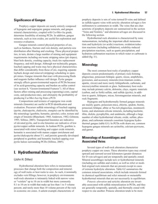I.  Hydrothermal Alteration   57
Significance of Gangue
Porphyry copper deposits are nearly entirely composed
of hypogene and supergene gangue minerals, and gangue
mineral characteristics, coupled with Cu±Mo±Au grade,
determine feasibility of mining PCDs. In addition, gangue
minerals, such as iron oxides, are useful for exploration and
resource evaluation.
Gangue minerals control physical properties of ore,
such as hardness, fracture and vein density, and particle-size
distribution after blasting and crushing. These physical proper-
ties, in turn, dictate a large number of mining and equipment
requirements including ore/waste stripping ratios (pit slopes),
blast hole density, crushing capacity, truck tire replacement
frequency, and mill design. Although not technically gangue,
leached capping and waste may have physical characteristics
that differ considerably from those of ore, requiring separate
layback design and removal (stripping) scheduling in open-
pit mines. Gangue minerals that react with processing fluids
and reagents further influence mill design. Pyrite gangue
strongly affects geoenvironmental aspects of PCDs because
of its acid-generating capacity and burden on sulfur control
(see section S, “Geoenvironmental Features”). All of these
factors affect mining and processing (operating) costs, capital
costs, and production rates, and ultimately the profitability of
producing Cu±Mo±Au±Ag from a PCD.
Compositions and textures of supergene iron oxide
minerals (limonite) are useful in PCD identification and
evaluation. Precursor sulfide mineralogy of leached capping
(pyrite, chalcopyrite, chalcocite, enargite) can be identified by
the mineralogy (goethite, hematite, jarosite), color, texture and
origin of limonite (Blanchard, 1968; Anderson, 1982; Gilmour,
1995; Sillitoe, 2005). Transported limonites are indicative
of elevated pyrite, and in-situ limonites are indicative of low
pyrite/copper sulfide minerals. In Andean PCDs, goethite is
associated with minor leaching and copper oxide minerals,
hematite is associated with mature copper enrichment and
pyrite/chalcopyrite about 5/1, and jarosite generally developed
peripheral to goethitic and hematitic leached capping over
pyrite haloes surrounding PCDs (Sillitoe, 2005).
I.  Hydrothermal Alteration
(John H. Dilles)
Hydrothermal alteration here refers to metasomatic
processes that change both the composition and mineral-
ogy of wall rocks or host rocks to ores. As such, it nominally
excludes vein fillings; however, in porphyry environments
wall-rock alteration is intimately linked with narrow veins
or “veinlets” up to 10 cm in width but more commonly
0.1 to 10 cm in width that make up less than 1 to 5 volume
percent, and rarely more than 10 volume percent of the rock
in economic ore zones. A salient example characteristic of
porphyry deposits is sets of veins termed D veins and defined
as sulfide±quartz veins with sericitic alteration selvages a few
millimeters to centimeters in width. The veins that are char-
acteristic of porphyry deposits are summarized in the section
“Veins and Veinlets,” and alteration selvages are discussed in
the following section.
Hydrothermal rock alteration is characterized by ionic
metasomatism, including the important alkali metasoma-
tism and hydrolytic (or acidic) reactions, oxidation/reduc-
tion reactions (including sulfidation), solubility-induced
precipitation reactions, such as quartz precipitation, and
hydration-carbonation reactions in which water or carbonate is
added (fig. I1).
Mineralogy
The most common host rocks of porphyry copper
deposits consist predominantly of primary rock-forming
plagioclase, potassium feldspar, quartz, micas, amphiboles,
pyroxenes, and accessory minerals (iron-titanium oxides,
apatite, zircon) and more rarely feldspathoids, carbonate, and
microcrystalline minerals or glass. Sedimentary host rocks
may include primary calcite, dolomite, clays, organic materials
(carbon, and so forth) sulfate, and sulfide (pyrite), in addi-
tion to quartz, feldspars, micas, ferromagnesian minerals, and
rock fragments.
Hypogene and hydrothermally formed gangue minerals
are mainly quartz, potassium-mica, chlorite, epidote, biotite,
potassium feldspar, albite or Na-rich plagioclase, montmoril-
lonite, and aluminum-silicate minerals, including kaolinite,
illite, dickite, pyrophyllite, and andalusite, although a large
number of other hydrothermal silicate, oxide, sulfate, phos-
phate, and carbonate minerals constitute hypogene hydro-
thermal gangue (table G1). In PCDs with skarn ore, common
hypogene gangue minerals are actinolite, calcium-pyroxene,
and garnet.
Mineralogy of Assemblages and
Associated Veins
Several types of wall-rock alteration characterize
porphyry copper ore zones. These alteration types may extend
upward and outward several kilometers (greater distances
for D vein selvages) and are temporally and spatially zoned.
Mineral assemblages include new or hydrothermal minerals
(including ore sulfides and oxides), as well as relict or modi-
fied original rock minerals that are present except in cases
of extreme hydrolytic alteration. Table G2 summarizes the
common mineral associations, which include minerals formed
in chemical equilibrium and relict minerals or metastable
hydrothermal minerals that are not necessarily in equilibrium.
Potassic alteration and sericitic alteration are invari-
ably associated with sulfide mineralization in PCDs, and they
are generally temporally, spatially, and thermally zoned with
respect to one another. Potassic alteration tends to be more
 